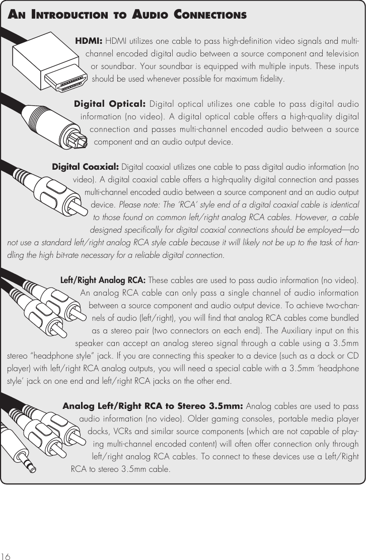 16HDMI: HDMI utilizes one cable to pass high-definition video signals and multi-channel encoded digital audio between a source component and television or soundbar. Your soundbar is equipped with multiple inputs. These inputs should be used whenever possible for maximum fidelity.Digital Optical: Digital optical utilizes one cable to pass digital audio information (no video). A digital optical cable offers a high-quality digital connection and passes multi-channel encoded audio between a source  component and an audio output device. Digital Coaxial: Digital coaxial utilizes one cable to pass digital audio information (no video). A digital coaxial cable offers a high-quality digital connection and passes multi-channel encoded audio between a source component and an audio output device. Please note: The &lsquo;RCA&rsquo; style end of a digital coaxial cable is identical to those found on common left/right analog RCA cables. However, a cable designed specifically for digital coaxial connections should be employed&mdash;do not use a standard left/right analog RCA style cable because it will likely not be up to the task of han-dling the high bit-rate necessary for a reliable digital connection.Left/Right Analog RCA: These cables are used to pass audio information (no video). An analog RCA cable can only pass a single channel of audio information between a source component and audio output device. To achieve two-chan-nels of audio (left/right), you will find that analog RCA cables come bundled as a stereo pair (two connectors on each end). The Auxiliary input on this speaker can accept an analog stereo signal through a cable using a 3.5mm stereo &ldquo;headphone style&rdquo; jack. If you are connecting this speaker to a device (such as a dock or CD player) with left/right RCA analog outputs, you will need a special cable with a 3.5mm &lsquo;headphone style&rsquo; jack on one end and left/right RCA jacks on the other end.Analog Left/Right RCA to Stereo 3.5mm: Analog cables are used to pass audio information (no video). Older gaming consoles, portable media player docks, VCRs and similar source components (which are not capable of play-ing multi-channel encoded content) will often offer connection only through left/right analog RCA cables. To connect to these devices use a Left/Right RCA to stereo 3.5mm cable. an IntroductIon to audIo connectIons