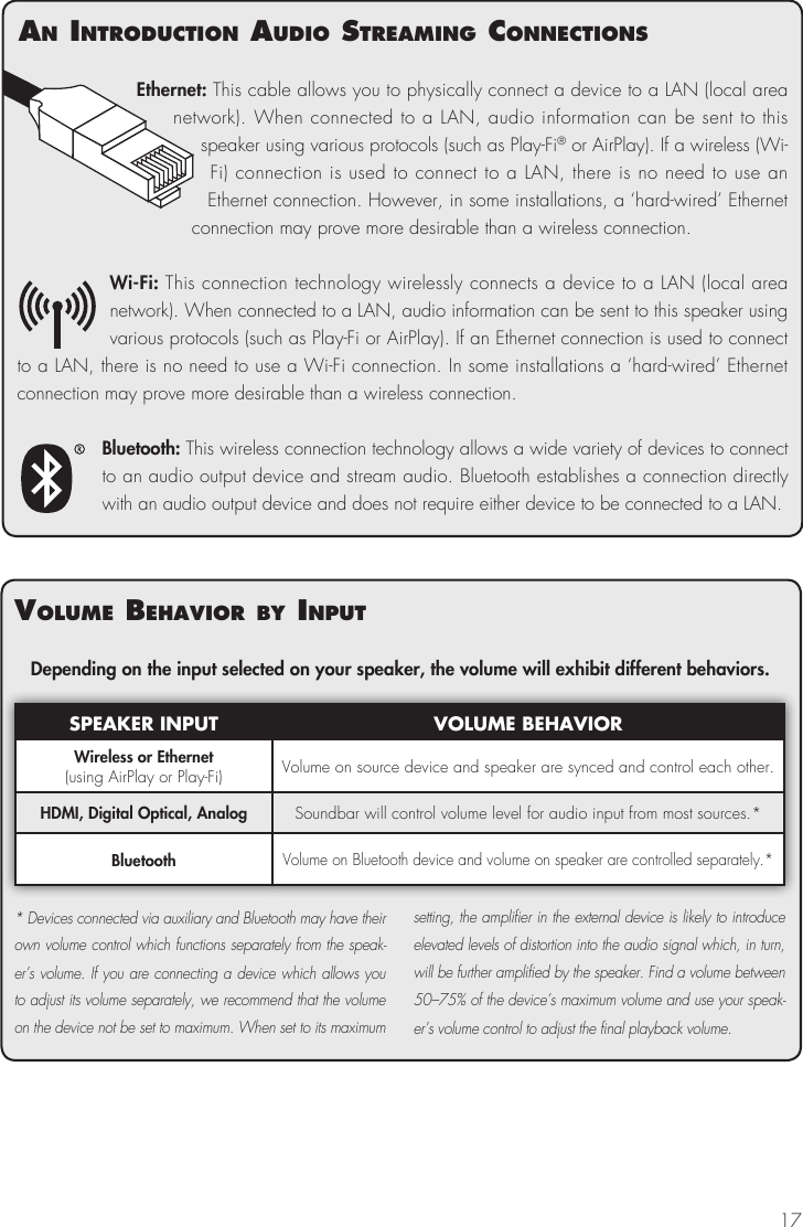 17Ethernet: This cable allows you to physically connect a device to a LAN (local area network). When connected to a LAN, audio information can be sent to this speaker using various protocols (such as Play-Fi&reg; or AirPlay). If a wireless (Wi-Fi) connection is used to connect to a LAN, there is no need to use an Ethernet connection. However, in some installations, a &lsquo;hard-wired&rsquo; Ethernet connection may prove more desirable than a wireless connection.Wi-Fi: This connection technology wirelessly connects a device to a LAN (local area network). When connected to a LAN, audio information can be sent to this speaker using various protocols (such as Play-Fi or AirPlay). If an Ethernet connection is used to connect to a LAN, there is no need to use a Wi-Fi connection. In some installations a &lsquo;hard-wired&rsquo; Ethernet connection may prove more desirable than a wireless connection.Bluetooth: This wireless connection technology allows a wide variety of devices to connect to an audio output device and stream audio. Bluetooth establishes a connection directly with an audio output device and does not require either device to be connected to a LAN.volume BehavIor By InPutDepending on the input selected on your speaker, the volume will exhibit different behaviors.SPEAKER INPUT VOLUME BEHAVIORWireless or Ethernet (using AirPlay or Play-Fi) Volume on source device and speaker are synced and control each other.HDMI, Digital Optical, Analog Soundbar will control volume level for audio input from most sources.*BluetoothVolume on Bluetooth device and volume on speaker are controlled separately.** Devices connected via auxiliary and Bluetooth may have their own volume control which functions separately from the speak-er&rsquo;s volume. If you are connecting a device which allows you to adjust its volume separately, we recommend that the volume on the device not be set to maximum. When set to its maximum setting, the amplifier in the external device is likely to introduce elevated levels of distortion into the audio signal which, in turn, will be further amplified by the speaker. Find a volume between 50&ndash;75% of the device&rsquo;s maximum volume and use your speak-er&rsquo;s volume control to adjust the final playback volume.an IntroductIon audIo streamIng connectIons