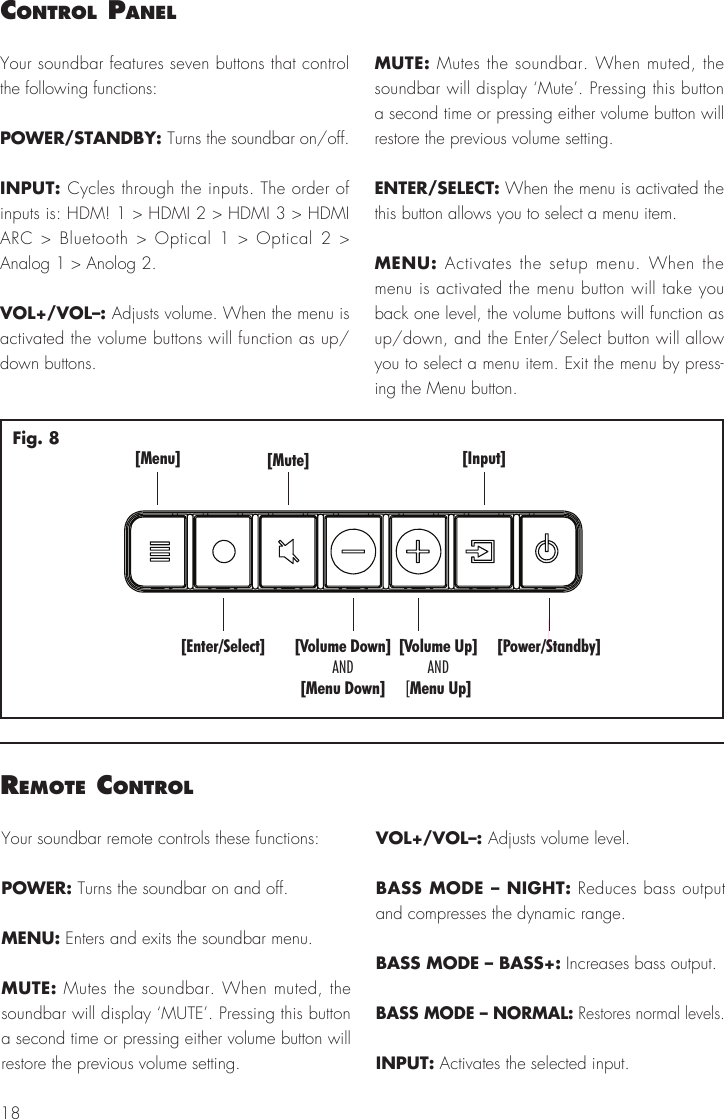18control PanelYour soundbar features seven buttons that control the following functions:POWER/STANDBY: Turns the soundbar on/off.INPUT: Cycles through the inputs. The order of inputs is: HDM! 1 > HDMI 2 > HDMI 3 > HDMI ARC > Bluetooth > Optical 1 > Optical 2 > Analog 1 > Anolog 2.VOL+/VOL&ndash;: Adjusts volume. When the menu is activated the volume buttons will function as up/down buttons.MUTE: Mutes the soundbar. When muted, the soundbar will display &lsquo;Mute&rsquo;. Pressing this button a second time or pressing either volume button will restore the previous volume setting.ENTER/SELECT: When the menu is activated the this button allows you to select a menu item.MENU: Activates the setup menu. When the menu is activated the menu button will take you back one level, the volume buttons will function as up/down, and the Enter/Select button will allow you to select a menu item. Exit the menu by press-ing the Menu button.[Menu][Enter/Select][Mute] [Input][Power/Standby][Volume Down][Menu Down]AND[Volume Up]Menu Up]AND[Fig. 8remote controlYour soundbar remote controls these functions:POWER: Turns the soundbar on and off. MENU: Enters and exits the soundbar menu.MUTE: Mutes the soundbar. When muted, the soundbar will display &lsquo;MUTE&rsquo;. Pressing this button a second time or pressing either volume button will restore the previous volume setting.VOL+/VOL&ndash;: Adjusts volume level.BASS MODE &ndash; NIGHT: Reduces bass output and compresses the dynamic range.BASS MODE &ndash; BASS+: Increases bass output. BASS MODE &ndash; NORMAL: Restores normal levels.INPUT: Activates the selected input.