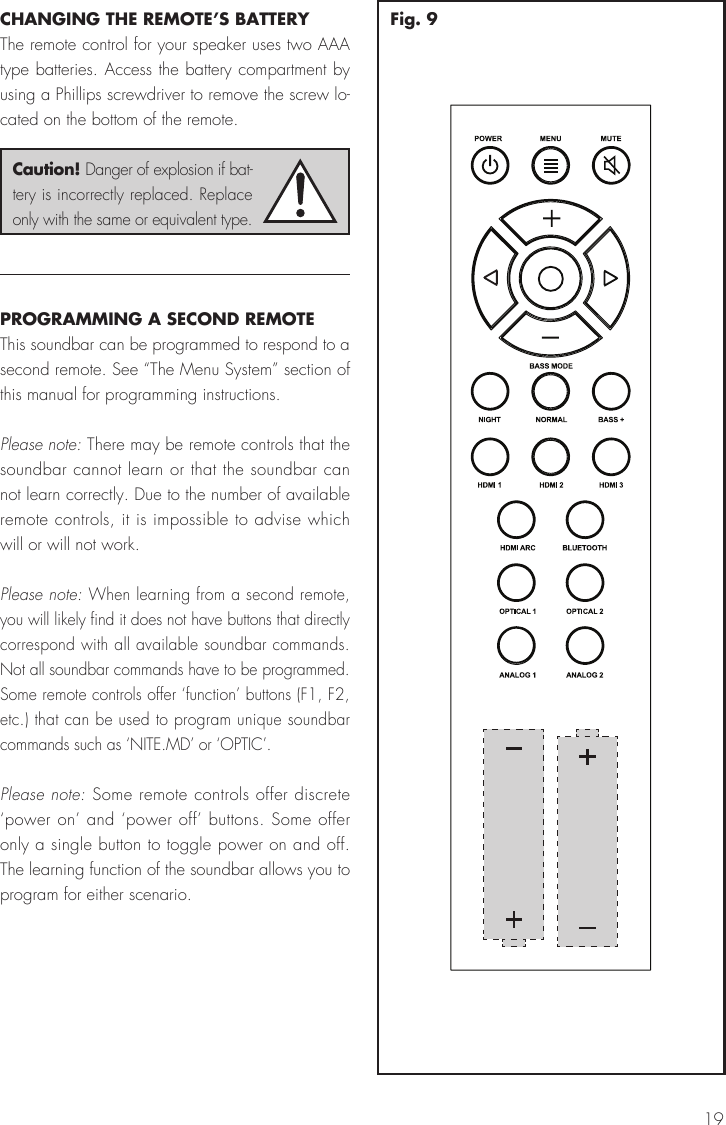 19CHANGING THE REMOTE&rsquo;S BATTERYThe remote control for your speaker uses two AAA type batteries. Access the battery compartment by using a Phillips screwdriver to remove the screw lo-cated on the bottom of the remote.PROGRAMMING A SECOND REMOTEThis soundbar can be programmed to respond to a second remote. See &ldquo;The Menu System&rdquo; section of this manual for programming instructions.Please note: There may be remote controls that the soundbar cannot learn or that the soundbar can not learn correctly. Due to the number of available remote controls, it is impossible to advise which will or will not work. Please note: When learning from a second remote, you will likely find it does not have buttons that directly correspond with all available soundbar commands. Not all soundbar commands have to be programmed. Some remote controls offer &lsquo;function&rsquo; buttons (F1, F2, etc.) that can be used to program unique soundbar commands such as &lsquo;NITE.MD&rsquo; or &lsquo;OPTIC&rsquo;.Please note: Some remote controls offer discrete &lsquo;power on&rsquo; and &lsquo;power off&rsquo; buttons. Some offer only a single button to toggle power on and off. The learning function of the soundbar allows you to program for either scenario.Caution! Danger of explosion if bat-tery is incorrectly replaced. Replace only with the same or equivalent type.Fig. 9