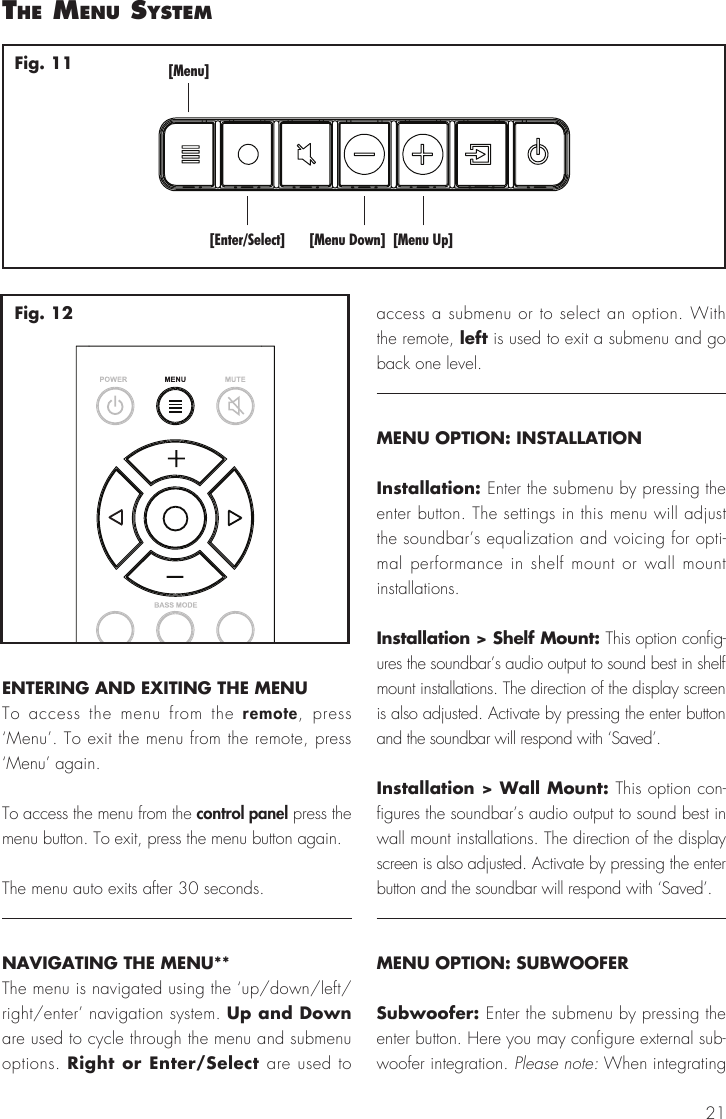 21ENTERING AND EXITING THE MENUTo access the menu from the remote, press &lsquo;Menu&rsquo;. To exit the menu from the remote, press &lsquo;Menu&rsquo; again.To access the menu from the control panel press the menu button. To exit, press the menu button again.The menu auto exits after 30 seconds.NAVIGATING THE MENU**The menu is navigated using the &lsquo;up/down/left/right/enter&rsquo; navigation system. Up and Down are used to cycle through the menu and submenu options. Right or Enter/Select are used to access a submenu or to select an option. With the remote, left is used to exit a submenu and go back one level. MENU OPTION: INSTALLATIONInstallation: Enter the submenu by pressing the enter button. The settings in this menu will adjust the soundbar&rsquo;s equalization and voicing for opti-mal performance in shelf mount or wall mount installations.Installation > Shelf Mount: This option config-ures the soundbar&rsquo;s audio output to sound best in shelf mount installations. The direction of the display screen is also adjusted. Activate by pressing the enter button and the soundbar will respond with &lsquo;Saved&rsquo;.Installation > Wall Mount: This option con-figures the soundbar&rsquo;s audio output to sound best in wall mount installations. The direction of the display screen is also adjusted. Activate by pressing the enter button and the soundbar will respond with &lsquo;Saved&rsquo;.MENU OPTION: SUBWOOFERSubwoofer: Enter the submenu by pressing the enter button. Here you may configure external sub-woofer integration. Please note: When integrating the menu system[Menu][Enter/Select] [Menu Down] [Menu Up]Fig. 11Fig. 12