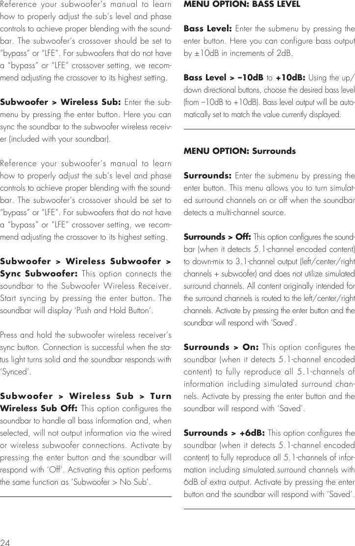 24Reference your subwoofer&rsquo;s manual to learn how to properly adjust the sub&rsquo;s level and phase controls to achieve proper blending with the sound-bar. The subwoofer&rsquo;s crossover should be set to &ldquo;bypass&rdquo; or &ldquo;LFE&rdquo;. For subwoofers that do not have a &ldquo;bypass&rdquo; or &ldquo;LFE&rdquo; crossover setting, we recom-mend adjusting the crossover to its highest setting.Subwoofer > Wireless Sub: Enter the sub-menu by pressing the enter button. Here you can sync the soundbar to the subwoofer wireless receiv-er (included with your soundbar).Reference your subwoofer&rsquo;s manual to learn how to properly adjust the sub&rsquo;s level and phase controls to achieve proper blending with the sound-bar. The subwoofer&rsquo;s crossover should be set to &ldquo;bypass&rdquo; or &ldquo;LFE&rdquo;. For subwoofers that do not have a &ldquo;bypass&rdquo; or &ldquo;LFE&rdquo; crossover setting, we recom-mend adjusting the crossover to its highest setting.Subwoofer > Wireless Subwoofer > Sync Subwoofer: This option connects the soundbar to the Subwoofer Wireless Receiver. Start syncing by pressing the enter button. The soundbar will display &lsquo;Push and Hold Button&rsquo;.Press and hold the subwoofer wireless receiver&rsquo;s sync button. Connection is successful when the sta-tus light turns solid and the soundbar responds with &lsquo;Synced&rsquo;. Subwoofer > Wireless Sub > Turn Wireless Sub Off: This option configures the soundbar to handle all bass information and, when selected, will not output information via the wired or wireless subwoofer connections. Activate by pressing the enter button and the soundbar will respond with &lsquo;Off&rsquo;. Activating this option performs the same function as &lsquo;Subwoofer > No Sub&rsquo;.MENU OPTION: BASS LEVELBass Level: Enter the submenu by pressing the enter button. Here you can configure bass output by &plusmn;10dB in increments of 2dB.Bass Level > &ndash;10dB to +10dB: Using the up/down directional buttons, choose the desired bass level (from &ndash;10dB to +10dB). Bass level output will be auto-matically set to match the value currently displayed.MENU OPTION: SurroundsSurrounds: Enter the submenu by pressing the enter button. This menu allows you to turn simulat-ed surround channels on or off when the soundbar detects a multi-channel source.Surrounds > Off: This option configures the sound-bar (when it detects 5.1-channel encoded content) to down-mix to 3.1-channel output (left/center/right channels + subwoofer) and does not utilize simulated surround channels. All content originally intended for the surround channels is routed to the left/center/right channels. Activate by pressing the enter button and the soundbar will respond with &lsquo;Saved&rsquo;.Surrounds > On: This option configures the soundbar (when it detects 5.1-channel encoded content) to fully reproduce all 5.1-channels of information including simulated surround chan-nels. Activate by pressing the enter button and the soundbar will respond with &lsquo;Saved&rsquo;.Surrounds > +6dB: This option configures the soundbar (when it detects 5.1-channel encoded content) to fully reproduce all 5.1-channels of infor-mation including simulated surround channels with 6dB of extra output. Activate by pressing the enter button and the soundbar will respond with &lsquo;Saved&rsquo;.