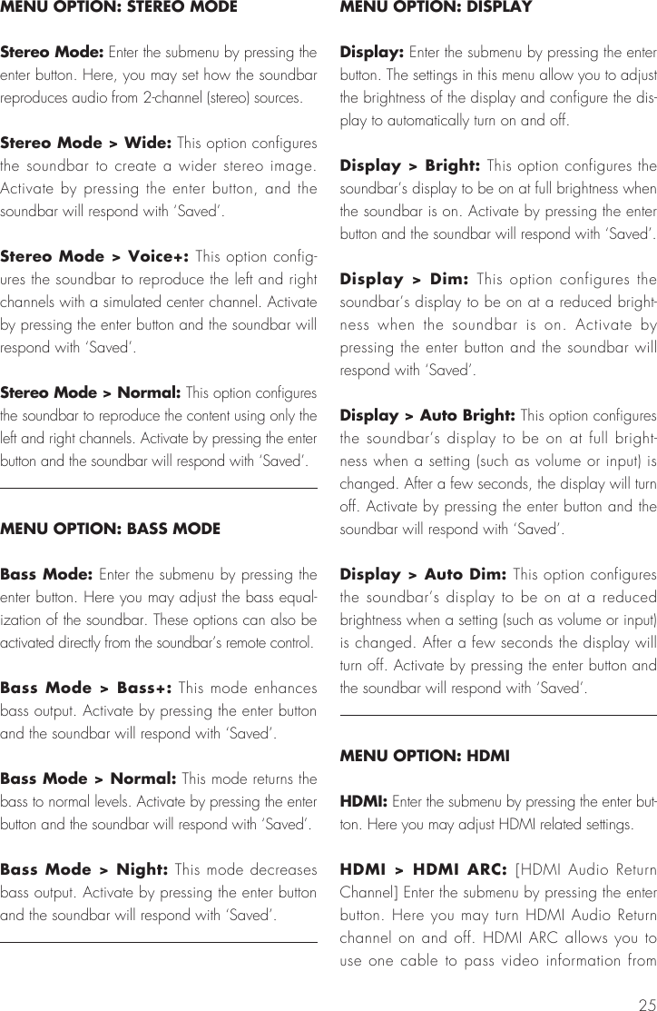 25MENU OPTION: STEREO MODEStereo Mode: Enter the submenu by pressing the enter button. Here, you may set how the soundbar reproduces audio from 2-channel (stereo) sources. Stereo Mode > Wide: This option configures the soundbar to create a wider stereo image. Activate by pressing the enter button, and the soundbar will respond with &lsquo;Saved&rsquo;.Stereo Mode > Voice+: This option config-ures the soundbar to reproduce the left and right channels with a simulated center channel. Activate by pressing the enter button and the soundbar will respond with &lsquo;Saved&rsquo;.Stereo Mode > Normal: This option configures the soundbar to reproduce the content using only the left and right channels. Activate by pressing the enter button and the soundbar will respond with &lsquo;Saved&rsquo;.MENU OPTION: BASS MODEBass Mode: Enter the submenu by pressing the enter button. Here you may adjust the bass equal-ization of the soundbar. These options can also be activated directly from the soundbar&rsquo;s remote control.Bass Mode > Bass+: This mode enhances bass output. Activate by pressing the enter button and the soundbar will respond with &lsquo;Saved&rsquo;.Bass Mode > Normal: This mode returns the bass to normal levels. Activate by pressing the enter button and the soundbar will respond with &lsquo;Saved&rsquo;.Bass Mode > Night: This mode decreases bass output. Activate by pressing the enter button and the soundbar will respond with &lsquo;Saved&rsquo;.MENU OPTION: DISPLAYDisplay: Enter the submenu by pressing the enter button. The settings in this menu allow you to adjust the brightness of the display and configure the dis-play to automatically turn on and off.Display > Bright: This option configures the soundbar&rsquo;s display to be on at full brightness when the soundbar is on. Activate by pressing the enter button and the soundbar will respond with &lsquo;Saved&rsquo;.Display > Dim: This option configures the soundbar&rsquo;s display to be on at a reduced bright-ness when the soundbar is on. Activate by pressing the enter button and the soundbar will respond with &lsquo;Saved&rsquo;.Display > Auto Bright: This option configures the soundbar&rsquo;s display to be on at full bright-ness when a setting (such as volume or input) is changed. After a few seconds, the display will turn off. Activate by pressing the enter button and the soundbar will respond with &lsquo;Saved&rsquo;.Display > Auto Dim: This option configures the soundbar&rsquo;s display to be on at a reduced brightness when a setting (such as volume or input) is changed. After a few seconds the display will turn off. Activate by pressing the enter button and the soundbar will respond with &lsquo;Saved&rsquo;.MENU OPTION: HDMIHDMI: Enter the submenu by pressing the enter but-ton. Here you may adjust HDMI related settings.HDMI > HDMI ARC: [HDMI Audio Return Channel] Enter the submenu by pressing the enter button. Here you may turn HDMI Audio Return channel on and off. HDMI ARC allows you to use one cable to pass video information from 