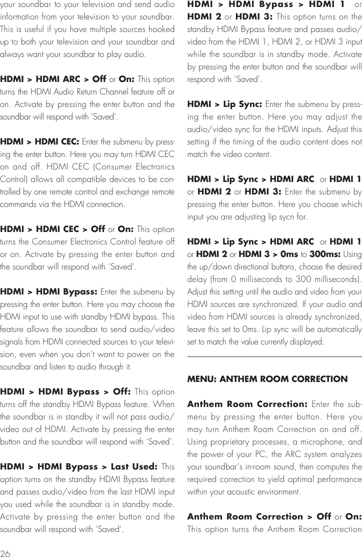 26your soundbar to your television and send audio information from your television to your soundbar. This is useful if you have multiple sources hooked up to both your television and your soundbar and always want your soundbar to play audio.HDMI > HDMI ARC > Off or On: This option turns the HDMI Audio Return Channel feature off or on. Activate by pressing the enter button and the soundbar will respond with &lsquo;Saved&rsquo;.HDMI > HDMI CEC: Enter the submenu by press-ing the enter button. Here you may turn HDMI CEC on and off. HDMI CEC (Consumer Electronics Control) allows all compatible devices to be con-trolled by one remote control and exchange remote commands via the HDMI connection.HDMI > HDMI CEC > Off or On: This option turns the Consumer Electronics Control feature off or on. Activate by pressing the enter button and the soundbar will respond with &lsquo;Saved&rsquo;.HDMI > HDMI Bypass: Enter the submenu by pressing the enter button. Here you may choose the HDMI input to use with standby HDMI bypass. This feature allows the soundbar to send audio/video signals from HDMI connected sources to your televi-sion, even when you don&rsquo;t want to power on the soundbar and listen to audio through it.HDMI > HDMI Bypass > Off: This option turns off the standby HDMI Bypass feature. When the soundbar is in standby it will not pass audio/video out of HDMI. Activate by pressing the enter button and the soundbar will respond with &lsquo;Saved&rsquo;.HDMI > HDMI Bypass > Last Used: This option turns on the standby HDMI Bypass feature and passes audio/video from the last HDMI input you used while the soundbar is in standby mode. Activate by pressing the enter button and the soundbar will respond with &lsquo;Saved&rsquo;.HDMI > HDMI Bypass > HDMI 1  or HDMI 2 or HDMI 3: This option turns on the standby HDMI Bypass feature and passes audio/video from the HDMI 1, HDMI 2, or HDMI 3 input while the soundbar is in standby mode. Activate by pressing the enter button and the soundbar will respond with &lsquo;Saved&rsquo;.HDMI > Lip Sync: Enter the submenu by press-ing the enter button. Here you may adjust the audio/video sync for the HDMI inputs. Adjust this setting if the timing of the audio content does not match the video content.HDMI > Lip Sync > HDMI ARC  or HDMI 1  or HDMI 2 or HDMI 3: Enter the submenu by pressing the enter button. Here you choose which input you are adjusting lip sycn for.HDMI > Lip Sync > HDMI ARC  or HDMI 1  or HDMI 2 or HDMI 3 > 0ms to 300ms: Using the up/down directional buttons, choose the desired delay (from 0 milliseconds to 300 milliseconds). Adjust this setting until the audio and video from your HDMI sources are synchronized. If your audio and video from HDMI sources is already synchronized, leave this set to 0ms. Lip sync will be automatically set to match the value currently displayed.MENU: ANTHEM ROOM CORRECTIONAnthem Room Correction: Enter the sub-menu by pressing the enter button. Here you may turn Anthem Room Correction on and off. Using proprietary processes, a microphone, and the power of your PC, the ARC system analyzes your soundbar&rsquo;s in-room sound, then computes the required correction to yield optimal performance within your acoustic environment. Anthem Room Correction > Off or On: This option turns the Anthem Room Correction 