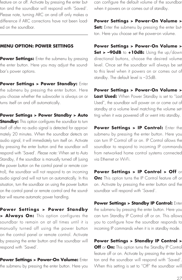 27feature on or off. Activate by pressing the enter but-ton and the soundbar will respond with &lsquo;Saved&rsquo;. Please note, turning ARC on and off only makes a difference if ARC corrections have not been load-ed on the soundbar.MENU OPTION: POWER SETTINGSPower Settings: Enter the submenu by pressing the enter button. Here you may adjust the sound-bar&rsquo;s power options.Power Settings > Power Standby: Enter the submenu by pressing the enter button. Here you choose whether the subwoofer is always on or turns itself on and off automatically.Power Settings > Power Standby > Auto Standby: This option configures the soundbar to turn itself off after no audio signal is detected for approxi-mately 20 minutes. When the soundbar detects an audio signal, it will immediately turn itself on. Activate by pressing the enter button and the soundbar will respond with &lsquo;Saved&rsquo;. Please note: When set to Auto Standby, if the soundbar is manually turned off (using the power button on the control panel or remote con-trol), the soundbar will not respond to an incoming audio signal and will not turn on automatically. In this situation, turn the soundbar on using the power button on the control panel or remote control and the sound-bar will resume automatic power handling.Power Settings > Power Standby > Always On: This option configures the soundbar to remain on at all times until it is manually turned off using the power button on the control panel or remote control. Activate by pressing the enter button and the soundbar will respond with &lsquo;Saved&rsquo;. Power Settings > Power-On Volume: Enter the submenu by pressing the enter button. Here you can configure the default volume of the soundbar when it powers on or comes out of standby.Power Settings > Power-On Volume > Set: Enter the submenu by pressing the enter but-ton. Here you choose set the power-on volume.Power Settings > Power-On Volume > Set > &ndash;90dB to +10dB: Using the up/down directional buttons, choose the desired volume level. Once set the soundbar will always be set to this level when it powers on or comes out of standby. The default level is &ndash;35dB. Power Settings > Power-On Volume > Last Used: When Power Standby is set to &ldquo;Last Used&rdquo;, the soundbar will power on or come out of standby at a volume level matching the volume set-ting when it was powered off or went into standby.Power Settings > IP Control: Enter the submenu by pressing the enter button. Here you can turn IP Control off or on. IP Control allows the soundbar to respond to incoming IP commands from networked home control systems connected via Ethernet or Wi-Fi.Power Settings > IP Control > Off or On: This option turns the IP Control feature off or on. Activate by pressing the enter button and the soundbar will respond with &lsquo;Saved&rsquo;.Power Settings > Standby IP Control: Enter the submenu by pressing the enter button. Here you can turn Standby IP Control off or on. This allows you to configure how the soundbar responds to incoming IP commands when it is in standby mode.Power Settings > Standby IP Control > Off or On: This option turns the Standby IP Control feature off or on. Activate by pressing the enter but-ton and the soundbar will respond with &lsquo;Saved&rsquo;. When this setting is set to &ldquo;Off&rdquo; the soundbar will 