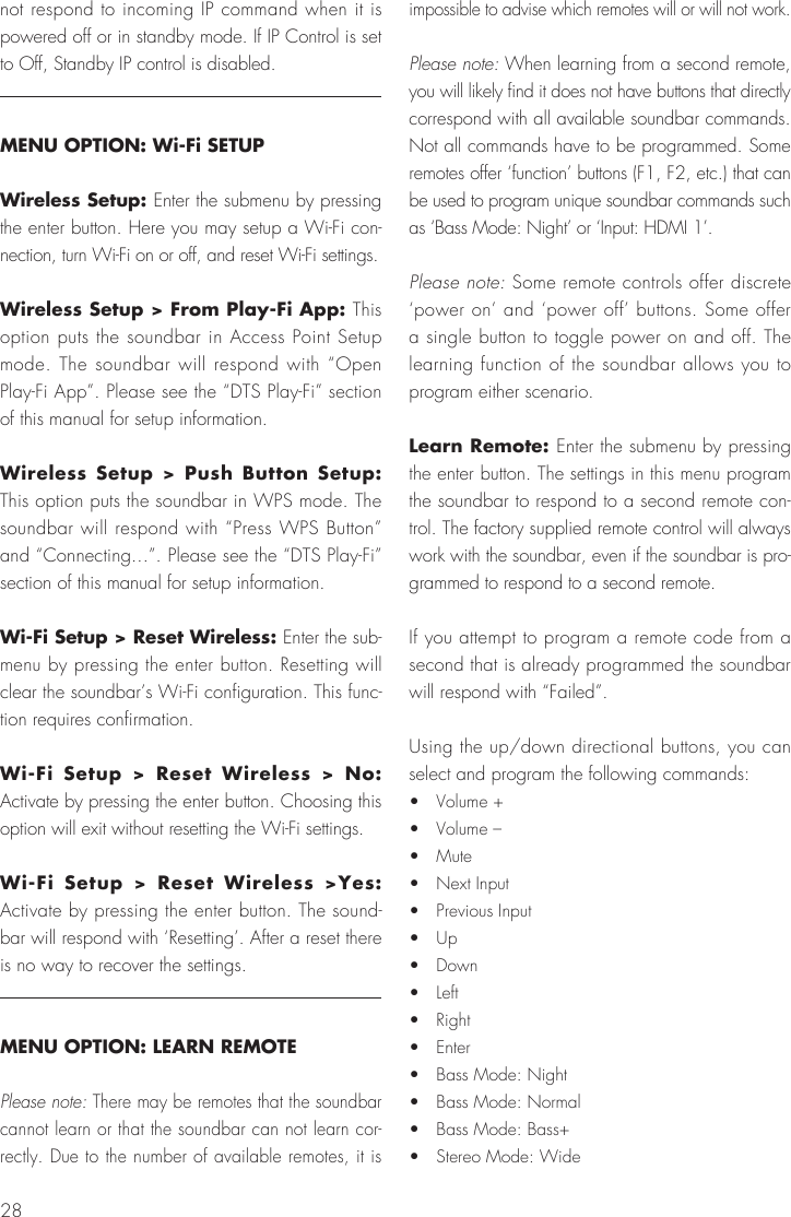 28not respond to incoming IP command when it is powered off or in standby mode. If IP Control is set to Off, Standby IP control is disabled.MENU OPTION: Wi-Fi SETUPWireless Setup: Enter the submenu by pressing the enter button. Here you may setup a Wi-Fi con-nection, turn Wi-Fi on or off, and reset Wi-Fi settings.Wireless Setup > From Play-Fi App: This option puts the soundbar in Access Point Setup mode. The soundbar will respond with &ldquo;Open Play-Fi App&rdquo;. Please see the &ldquo;DTS Play-Fi&rdquo; section of this manual for setup information.Wireless Setup > Push Button Setup: This option puts the soundbar in WPS mode. The soundbar will respond with &ldquo;Press WPS Button&rdquo; and &ldquo;Connecting...&rdquo;. Please see the &ldquo;DTS Play-Fi&rdquo; section of this manual for setup information.Wi-Fi Setup > Reset Wireless: Enter the sub-menu by pressing the enter button. Resetting will clear the soundbar&rsquo;s Wi-Fi configuration. This func-tion requires confirmation.Wi-Fi Setup > Reset Wireless > No: Activate by pressing the enter button. Choosing this option will exit without resetting the Wi-Fi settings.Wi-Fi Setup > Reset Wireless >Yes: Activate by pressing the enter button. The sound-bar will respond with &lsquo;Resetting&rsquo;. After a reset there is no way to recover the settings.MENU OPTION: LEARN REMOTEPlease note: There may be remotes that the soundbar cannot learn or that the soundbar can not learn cor-rectly. Due to the number of available remotes, it is impossible to advise which remotes will or will not work.Please note: When learning from a second remote, you will likely find it does not have buttons that directly correspond with all available soundbar commands. Not all commands have to be programmed. Some remotes offer &lsquo;function&rsquo; buttons (F1, F2, etc.) that can be used to program unique soundbar commands such as &lsquo;Bass Mode: Night&rsquo; or &lsquo;Input: HDMI 1&rsquo;.Please note: Some remote controls offer discrete &lsquo;power on&rsquo; and &lsquo;power off&rsquo; buttons. Some offer a single button to toggle power on and off. The learning function of the soundbar allows you to program either scenario.Learn Remote: Enter the submenu by pressing the enter button. The settings in this menu program the soundbar to respond to a second remote con-trol. The factory supplied remote control will always work with the soundbar, even if the soundbar is pro-grammed to respond to a second remote.If you attempt to program a remote code from a second that is already programmed the soundbar will respond with &ldquo;Failed&rdquo;.Using the up/down directional buttons, you can select and program the following commands:&bull;  Volume +&bull;  Volume &ndash;&bull;  Mute&bull;  Next Input&bull;  Previous Input&bull;  Up&bull;  Down&bull;  Left&bull;  Right&bull;  Enter&bull;  Bass Mode: Night&bull;  Bass Mode: Normal&bull;  Bass Mode: Bass+&bull;  Stereo Mode: Wide