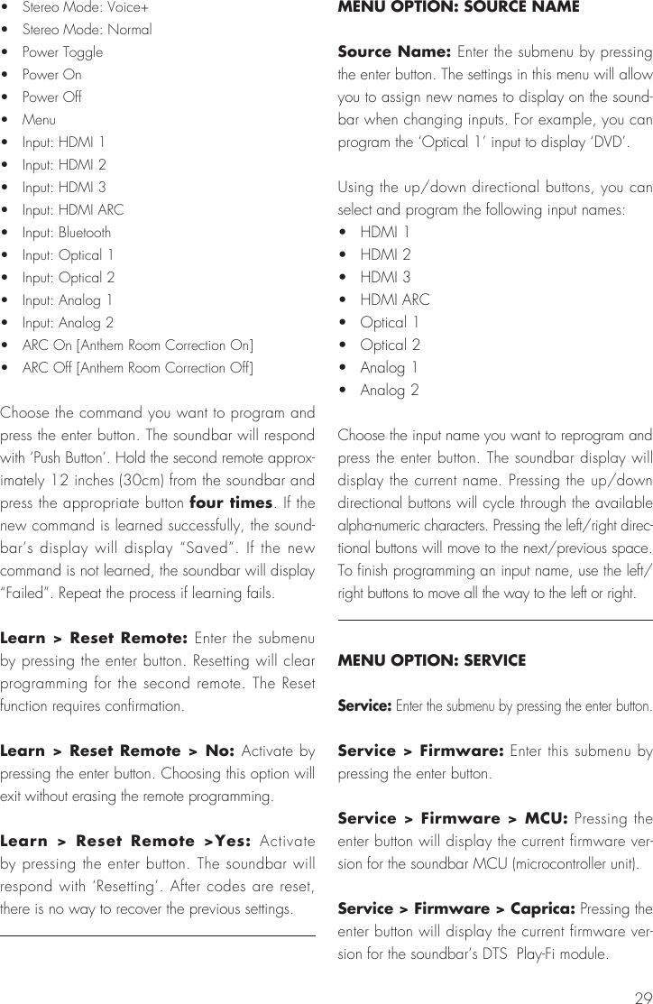 29&bull;  Stereo Mode: Voice+&bull;  Stereo Mode: Normal&bull;  Power Toggle&bull;  Power On&bull;  Power Off&bull;  Menu&bull;  Input: HDMI 1&bull;  Input: HDMI 2&bull;  Input: HDMI 3&bull;  Input: HDMI ARC&bull;  Input: Bluetooth&bull;  Input: Optical 1&bull;  Input: Optical 2&bull;  Input: Analog 1&bull;  Input: Analog 2&bull;  ARC On [Anthem Room Correction On]&bull;  ARC Off [Anthem Room Correction Off]Choose the command you want to program and press the enter button. The soundbar will respond with &lsquo;Push Button&rsquo;. Hold the second remote approx-imately 12 inches (30cm) from the soundbar and press the appropriate button four times. If the new command is learned successfully, the sound-bar&rsquo;s display will display &ldquo;Saved&rdquo;. If the new command is not learned, the soundbar will display &ldquo;Failed&rdquo;. Repeat the process if learning fails.Learn > Reset Remote: Enter the submenu by pressing the enter button. Resetting will clear programming for the second remote. The Reset function requires confirmation.Learn > Reset Remote > No: Activate by pressing the enter button. Choosing this option will exit without erasing the remote programming.Learn > Reset Remote >Yes: Activate by pressing the enter button. The soundbar will respond with &lsquo;Resetting&rsquo;. After codes are reset, there is no way to recover the previous settings.MENU OPTION: SOURCE NAMESource Name: Enter the submenu by pressing the enter button. The settings in this menu will allow you to assign new names to display on the sound-bar when changing inputs. For example, you can program the &lsquo;Optical 1&rsquo; input to display &lsquo;DVD&rsquo;.Using the up/down directional buttons, you can select and program the following input names:&bull;  HDMI 1&bull;  HDMI 2&bull;  HDMI 3&bull;  HDMI ARC&bull;  Optical 1&bull;  Optical 2&bull;  Analog 1&bull;  Analog 2Choose the input name you want to reprogram and press the enter button. The soundbar display will display the current name. Pressing the up/down directional buttons will cycle through the available alpha-numeric characters. Pressing the left/right direc-tional buttons will move to the next/previous space. To finish programming an input name, use the left/right buttons to move all the way to the left or right.MENU OPTION: SERVICEService: Enter the submenu by pressing the enter button.Service > Firmware: Enter this submenu by pressing the enter button.Service > Firmware > MCU: Pressing the enter button will display the current firmware ver-sion for the soundbar MCU (microcontroller unit).Service > Firmware > Caprica: Pressing the enter button will display the current firmware ver-sion for the soundbar&rsquo;s DTS  Play-Fi module.