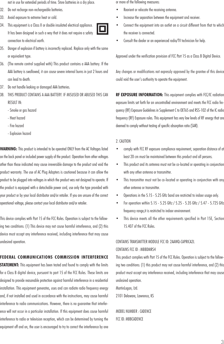 3not in use for extended periods of time. Store batteries in a dry place.32.  Do not recharge non-rechargeable batteries.33.  Avoid exposure to extreme heat or cold.34.  This equipment is a Class II or double insulated electrical appliance. It has been designed in such a way that it does not require a safety connection to electrical earth.35.  Danger of explosion if battery is incorrectly replaced. Replace only with the same or equivalent type.36.  (The remote control supplied with) This product contains a AAA battery. If the AAA battery is swallowed, it can cause severe internal burns in just 2 hours and can lead to death.37.  Do not handle leaking or damaged AAA batteries.38.  THIS PRODUCT CONTAINS A AAA BATTERY. IF MISUSED OR ABUSED THIS CAN RESULT IN:  - Smoke or gas hazard  - Heat hazard  - Fire hazard  - Explosion hazardWARNING: This product is intended to be operated ONLY from the AC Voltages listed on the back panel or included power supply of the product. Operation from other voltages other than those indicated may cause irreversible damage to the product and void the product warranty. The use of AC Plug Adapters is cautioned because it can allow the product to be plugged into voltages in which the product was not designed to operate. If the product is equipped with a detachable power cord, use only the type provided with your product or by your local distributor and/or retailer. If you are unsure of the correct operational voltage, please contact your local distributor and/or retailer.This device complies with Part 15 of the FCC Rules. Operation is subject to the follow-ing two conditions: (1) This device may not cause harmful interference, and (2) this device must accept any interference received, including interference that may cause undesired operation.FEDERAL COMMUNICATIONS COMMISSION INTERFERENCE STATEMENT: This equipment has been tested and found to comply with the limits for a Class B digital device, pursuant to part 15 of the FCC Rules. These limits are designed to provide reasonable protection against harmful interference in a residential installation. This equipment generates, uses and can radiate radio frequency energy and, if not installed and used in accordance with the instructions, may cause harmful interference to radio communications. However, there is no guarantee that interfer-ence will not occur in a particular installation. If this equipment does cause harmful interference to radio or television reception, which can be determined by turning the equipment off and on, the user is encouraged to try to correct the interference by one or more of the following measures:&bull;  Reorient or relocate the receiving antenna.&bull;  Increase the separation between the equipment and receiver.&bull;  Connect the equipment into an outlet on a circuit different from that to which the receiver is connected.&bull;  Consult the dealer or an experienced radio/TV technician for help.Approved under the verification provision of FCC Part 15 as a Class B Digital Device.Any changes or modifications not expressly approved by the grantee of this device could void the user&rsquo;s authority to operate the equipment.RF EXPOSURE INFORMATION: This equipment complies with FCC/IC radiation exposure limits set forth for an uncontrolled environment and meets the FCC radio fre-quency (RF) Exposure Guidelines in Supplement C to OET65 and RSS-102 of the IC radio frequency (RF) Exposure rules. This equipment has very low levels of RF energy that are deemed to comply without testing of specific absorption ratio (SAR).2. CAUTION&bull;  comply with FCC RF exposure compliance requirement, separation distance of at least 20 cm must be maintained between this product and all persons.&bull;  This product and its antenna must not be co-located or operating in conjunction with any other antenna or transmitter.&bull;  This transmitter must not be co-located or operating in conjunction with any other antenna or transmitter.&bull;  Operations in the 5.15 - 5.25 GHz band are restricted to indoor usage only.&bull;  For operation within 5.15 - 5.25 GHz / 5.25 - 5.35 GHz / 5.47 - 5.725 GHz frequency range,it is restricted to indoor environment.&bull;  This device meets all the other requirements specified in Part 15E, Section 15.407 of the FCC Rules.CONTAINS TRANSMITTER MODULE FCC ID: 2AAWQ-CAPRICA2LCONTAINS FCC ID : MBBDMRS4This product complies with Part 15 of the FCC Rules. Operation is subject to the follow-ing two conditions: (1) this product may not cause harmful interference, and (2) this product must accept any interference received, including interference that may cause undesired operation.MartinLogan, Ltd.2101 Delaware, Lawrence, KSMODEL NUMBER : CADENCEFCC ID: MBBCADENCE