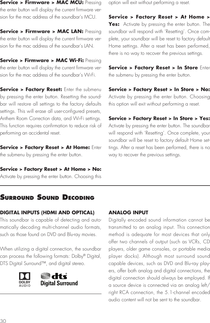 30Service > Firmware > MAC MCU: Pressing the enter button will display the current firmware ver-sion for the mac address of the soundbar&rsquo;s MCU.Service > Firmware > MAC LAN: Pressing the enter button will display the current firmware ver-sion for the mac address of the soundbar&rsquo;s LAN.Service > Firmware > MAC Wi-Fi: Pressing the enter button will display the current firmware ver-sion for the mac address of the soundbar&rsquo;s Wi-Fi.Service > Factory Reset: Enter the submenu by pressing the enter button. Resetting the sound-bar will restore all settings to the factory defaults settings. This will erase all user-configured presets, Anthem Room Correction data, and Wi-Fi settings. This function requires confirmation to reduce risk of performing an accidental reset.Service > Factory Reset > At Home: Enter the submenu by pressing the enter button.Service > Factory Reset > At Home > No: Activate by pressing the enter button. Choosing this option will exit without performing a reset.Service > Factory Reset > At Home > Yes:  Activate by pressing the enter button. The soundbar will respond with &lsquo;Resetting&rsquo;. Once com-plete, your soundbar will be reset to factory default Home settings. After a reset has been performed, there is no way to recover the previous settings.Service > Factory Reset > In Store Enter the submenu by pressing the enter button.Service > Factory Reset > In Store > No: Activate by pressing the enter button. Choosing this option will exit without performing a reset.Service > Factory Reset > In Store > Yes:  Activate by pressing the enter button. The soundbar will respond with &lsquo;Resetting&rsquo;. Once complete, your soundbar will be reset to factory default Home set-tings. After a reset has been performed, there is no way to recover the previous settings.surround sound decodIngDIGITAL INPUTS (HDMI AND OPTICAL)This soundbar is capable of detecting and auto-matically decoding multi-channel audio formats, such as those found on DVD and Blu-ray movies.When utilizing a digital connection, the soundbar can process the following formats: Dolby&reg; Digital, DTS Digital Surround&trade;, and digital stereo.ANALOG INPUTDigitally encoded sound information cannot be transmitted to an analog input. This connection method is adequate for most devices that only offer two channels of output (such as VCRs, CD players, older game consoles, or portable media player docks). Although most surround sound capable devices, such as DVD and Blu-ray play-ers, offer both analog and digital connections, the digital connection should always be employed. If a source device is connected via an analog left/right RCA connection, the 5.1-channel encoded audio content will not be sent to the soundbar.