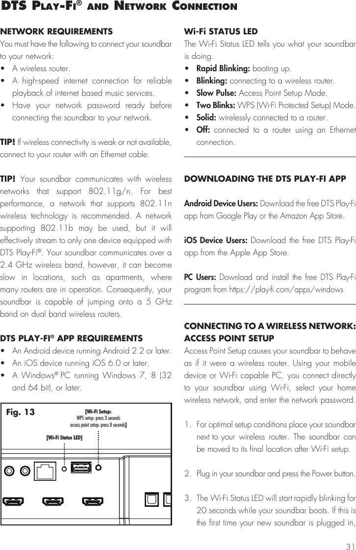 31dts Play‑fI&reg; and network connectIonNETWORK REQUIREMENTSYou must have the following to connect your soundbar to your network: &bull;  A wireless router.&bull;  A high-speed internet connection for reliable playback of internet based music services.&bull;  Have your network password ready before connecting the soundbar to your network.TIP! If wireless connectivity is weak or not available, connect to your router with an Ethernet cable.TIP!  Your soundbar communicates with wireless networks that support 802.11g/n. For best performance, a network that supports 802.11n wireless technology is recommended. A network supporting 802.11b may be used, but it will effectively stream to only one device equipped with DTS Play-Fi&reg;. Your soundbar communicates over a 2.4 GHz wireless band, however, it can become slow in locations, such as apartments, where many routers are in operation. Consequently, your soundbar is capable of jumping onto a 5 GHz band on dual band wireless routers.DTS PLAY-FI&reg; APP REQUIREMENTS&bull;  An Android device running Android 2.2 or later. &bull;  An iOS device running iOS 6.0 or later.&bull;  A Windows&reg; PC running Windows 7, 8 (32 and 64 bit), or later.Wi-Fi STATUS LEDThe Wi-Fi Status LED tells you what your soundbar is doing.&bull;  Rapid Blinking: booting up.&bull;  Blinking: connecting to a wireless router.&bull;  Slow Pulse: Access Point Setup Mode.&bull;  Two Blinks: WPS (Wi-Fi Protected Setup) Mode.&bull;  Solid: wirelessly connected to a router.&bull;  Off:  connected to a router using an Ethernet connection.DOWNLOADING THE DTS PLAY-FI APPAndroid Device Users: Download the free DTS Play-Fi app from Google Play or the Amazon App Store. iOS Device Users: Download the free DTS Play-Fi app from the Apple App Store. PC Users: Download and install the free DTS Play-Fi program from https://play-fi.com/apps/windowsCONNECTING TO A WIRELESS NETWORK: ACCESS POINT SETUPAccess Point Setup causes your soundbar to behave as if it were a wireless router. Using your mobile device or Wi-Fi capable PC, you connect directly to your soundbar using Wi-Fi, select your home wireless network, and enter the network password.1.  For optimal setup conditions place your soundbar next to  your wireless router. The soundbar can be moved to its final location after Wi-Fi setup.2.  Plug in your soundbar and press the Power button.3.  The Wi-Fi Status LED will start rapidly blinking for 20 seconds while your soundbar boots. If this is the first time your new soundbar is plugged in, [Wi-Fi Setup:]WPS setup: press 3 secondsaccess point setup: press 8 seconds[Wi-Fi Status LED]Fig. 13