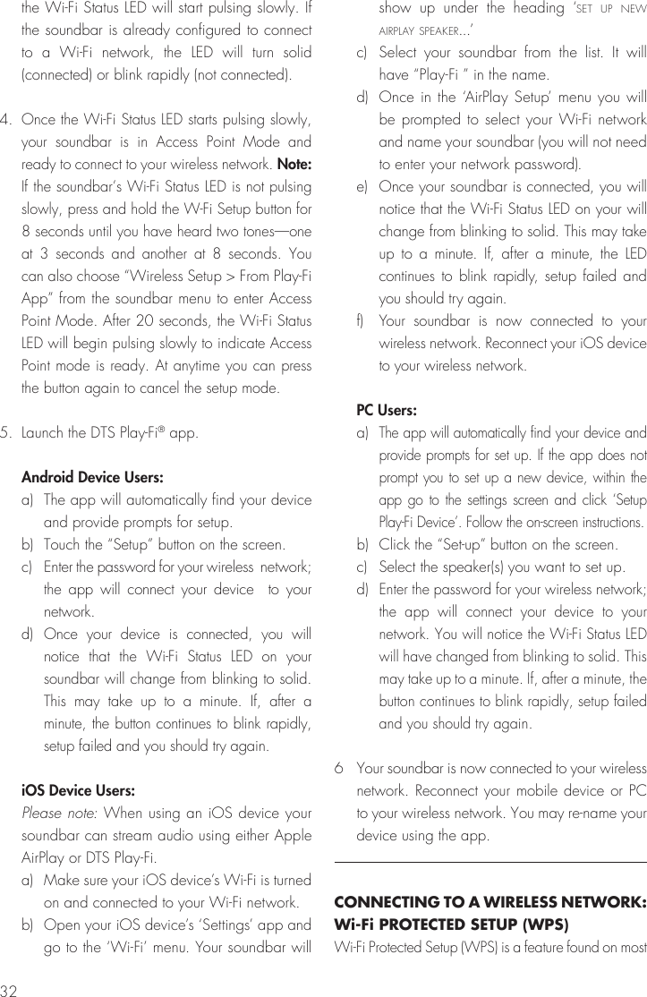 32the Wi-Fi Status LED will start pulsing slowly. If the soundbar is already configured to connect to a Wi-Fi network, the LED will turn solid (connected) or blink rapidly (not connected).4. Once the Wi-Fi Status LED starts pulsing slowly, your soundbar is in Access Point Mode and ready to connect to your wireless network. Note: If the soundbar&rsquo;s Wi-Fi Status LED is not pulsing slowly, press and hold the W-Fi Setup button for 8 seconds until you have heard two tones&mdash;one at 3 seconds and another at 8 seconds. You can also choose &ldquo;Wireless Setup > From Play-Fi App&rdquo; from the soundbar menu to enter Access Point Mode. After 20 seconds, the Wi-Fi Status LED will begin pulsing slowly to indicate Access Point mode is ready. At anytime you can press the button again to cancel the setup mode.5.  Launch the DTS Play-Fi&reg; app. Android Device Users:a)  The app will automatically find your device and provide prompts for setup.b)  Touch the &ldquo;Setup&rdquo; button on the screen. c)  Enter the password for your wireless  network; the app will connect your device  to your network.d) Once your device is connected, you will notice that the Wi-Fi Status LED on your soundbar will change from blinking to solid. This may take up to a minute. If, after a minute, the button continues to blink rapidly, setup failed and you should try again.iOS Device Users:  Please note: When using an iOS device your soundbar can stream audio using either Apple AirPlay or DTS Play-Fi.a)  Make sure your iOS device&rsquo;s Wi-Fi is turned on and connected to your Wi-Fi network.b)  Open your iOS device&rsquo;s &lsquo;Settings&rsquo; app and go to the &lsquo;Wi-Fi&rsquo; menu. Your soundbar will show up under the heading &lsquo;set up new airplay speaker...&rsquo;c)  Select your soundbar from the list. It will have &ldquo;Play-Fi &rdquo; in the name. d)  Once in the &lsquo;AirPlay Setup&rsquo; menu you will be prompted to select your Wi-Fi network and name your soundbar (you will not need to enter your network password). e)  Once your soundbar is connected, you will notice that the Wi-Fi Status LED on your will change from blinking to solid. This may take up to a minute. If, after a minute, the LED continues to blink rapidly, setup failed and you should try again.f) Your soundbar is now connected to your wireless network. Reconnect your iOS device to your wireless network. PC Users: a) The app will automatically find your device and provide prompts for set up. If the app does not prompt you to set up a new device, within the app go to the settings screen and click &lsquo;Setup Play-Fi Device&rsquo;. Follow the on-screen instructions.b)  Click the &ldquo;Set-up&rdquo; button on the screen. c)  Select the speaker(s) you want to set up.d) Enter the password for your wireless network; the app will connect your device to your network. You will notice the Wi-Fi Status LED will have changed from blinking to solid. This may take up to a minute. If, after a minute, the button continues to blink rapidly, setup failed and you should try again.6  Your soundbar is now connected to your wireless network. Reconnect your mobile device or PC to your wireless network. You may re-name your device using the app.CONNECTING TO A WIRELESS NETWORK: Wi-Fi PROTECTED SETUP (WPS)Wi-Fi Protected Setup (WPS) is a feature found on most 