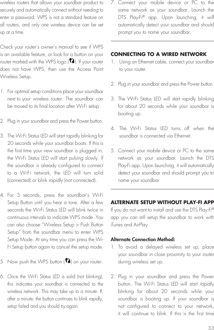 33wireless routers that allows your soundbar product to securely and automatically connect without needing to enter a password. WPS is not a standard feature on all routers, and only one wireless device can be set up at a time.Check your router&rsquo;s owner&rsquo;s manual to see if WPS is an available feature, or look for a button on your router marked with the WPS logo ( ). If your router does not have WPS, then use the Access Point Wireless Setup.1.  For optimal setup conditions place your soundbar next to  your wireless router. The soundbar can be moved to its final location after Wi-Fi setup2. Plug in your soundbar and press the Power button.3.  The Wi-Fi Status LED will start rapidly blinking for 20 seconds while your soundbar boots. If this is the first time your new soundbar is plugged in, the Wi-Fi Status LED will start pulsing slowly. If the soundbar is already configured to connect to a Wi-Fi network, the LED will turn solid (connected) or blink rapidly (not connected).4. For 3 seconds, press the soundbar&rsquo;s Wi-Fi Setup Button until you hear a tone. After a few seconds the Wi-Fi Status LED will blink twice in continuous intervals to indicate WPS mode. You can also choose &ldquo;Wireless Setup > Push Button Setup&rdquo; from the soundbar menu to enter WPS Setup Mode. At any time you can press the Wi-Fi Setup button again to cancel the setup mode. 5  Now push the WPS button ( ) on your router.6. Once the Wi-Fi Status LED is solid (not blinking), this indicates your soundbar is connected to the wireless network. This may take up to a minute. If, after a minute, the button continues to blink rapidly, setup failed and you should try again.7. Connect your mobile device or PC to the same network as your soundbar. Launch the DTS Play-Fi&reg; app. Upon launching, it will automatically detect your soundbar and should prompt you to name your soundbar. CONNECTING TO A WIRED NETWORK1.  Using an Ethernet cable, connect your soundbar to your router.2.  Plug in your soundbar and press the Power button.3. The Wi-Fi Status LED will start rapidly blinking for about 20 seconds while your soundbar is booting up.4. The Wi-Fi Status LED turns off when the soundbar is connected via Ethernet. 5.  Connect your mobile device or PC to the same network as your soundbar. Launch the DTS Play-Fi app. Upon launching, it will automatically detect your soundbar and should prompt you to name your soundbar.ALTERNATE SETUP WITHOUT PLAY-FI APPIf you do not want to install and use the DTS Play-Fi&reg; app you can still setup the soundbar to work with iTunes and AirPlay.Alternate Connection Method:1. To avoid a delayed wireless set up, place your soundbar in close proximity to your router during wireless set up.2. Plug in your soundbar and press the Power button. The Wi-Fi Status LED will start rapidly blinking for about 20 seconds while your soundbar is booting up. If your soundbar is not configured to connect to your network, it will continue to blink. If this is the first time 