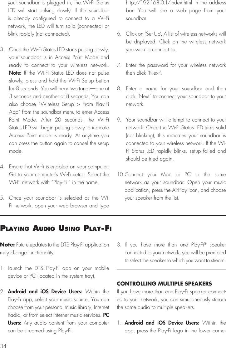 34Note: Future updates to the DTS Play-Fi application may change functionality.1. Launch the DTS Play-Fi app on your mobile device or PC (located in the system tray). 2.  Android and iOS Device Users: Within the Play-Fi app, select your music source. You can choose from your personal music library, Internet Radio, or from select internet music services. PC Users: Any audio content from your computer can be streamed using Play-Fi.3. If you have more than one Play-Fi&reg; speaker connected to your network, you will be prompted to select the speaker to which you want to stream.CONTROLLING MULTIPLE SPEAKERSIf you have more than one Play-Fi speaker connect-ed to your network, you can simultaneously stream the same audio to multiple speakers.1.  Android and iOS Device Users: Within the app, press the Play-Fi logo in the lower corner PlayIng audIo usIng Play‑fI your soundbar is plugged in, the Wi-Fi Status LED will start pulsing slowly. If the soundbar is already configured to connect to a Wi-Fi network, the LED will turn solid (connected) or blink rapidly (not connected).3.  Once the Wi-Fi Status LED starts pulsing slowly, your soundbar is in Access Point Mode and ready to connect to your wireless network. Note: If the Wi-Fi Status LED does not pulse slowly, press and hold the Wi-Fi Setup button for 8 seconds. You will hear two tones&mdash;one at 3 seconds and another at 8 seconds. You can also choose &ldquo;Wireless Setup > From Play-Fi App&rdquo; from the soundbar menu to enter Access Point Mode. After 20 seconds, the Wi-Fi Status LED will begin pulsing slowly to indicate Access Point mode is ready. At anytime you can press the button again to cancel the setup mode.4.  Ensure that Wi-fi is enabled on your computer. Go to your computer&rsquo;s Wi-Fi setup. Select the Wi-Fi network with &ldquo;Play-Fi &rdquo; in the name.5.  Once your soundbar is selected as the Wi-Fi network, open your web browser and type http://192.168.0.1/index.html in the address bar. You will see a web page from your soundbar.6.  Click on &lsquo;Set Up&rsquo;. A list of wireless networks will be displayed. Click on the wireless network you wish to connect to.7.  Enter the password for your wireless network then click &lsquo;Next&rsquo;.8.  Enter a name for your soundbar and then click &lsquo;Next&rsquo; to connect your soundbar to your network.9.  Your soundbar will attempt to connect to your network. Once the Wi-Fi Status LED turns solid (not blinking), this indicates your soundbar is connected to your wireless network. If the Wi-Fi Status LED rapidly blinks, setup failed and should be tried again.10. Connect your Mac or PC to the same network as your soundbar. Open your music application, press the AirPlay icon, and choose your speaker from the list.