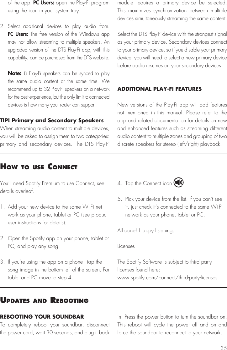 35You&rsquo;ll need Spotify Premium to use Connect, see details overleaf.1.  Add your new device to the same Wi-Fi net-work as your phone, tablet or PC (see product user instructions for details).2.  Open the Spotify app on your phone, tablet or PC, and play any song.3.  If you&rsquo;re using the app on a phone - tap the song image in the bottom left of the screen. For tablet and PC move to step 4.4.  Tap the Connect icon5.  Pick your device from the list. If you can&rsquo;t see it, just check it&rsquo;s connected to the same Wi-Fi network as your phone, tablet or PC.All done! Happy listening.LicensesThe Spotify Software is subject to third party licenses found here:www.spotify.com/connect/third-party-licenses.how to use connectof the app. PC Users: open the Play-Fi program using the icon in your system tray.2. Select additional devices to play audio from. PC Users: The free version of the Windows app may not allow streaming to multiple speakers. An upgraded version of the DTS Play-Fi app, with this capability, can be purchased from the DTS website. Note: 8 Play-Fi speakers can be synced to play the same audio content at the same time. We recommend up to 32 Play-Fi speakers on a network for the best experience, but the only limit to connected devices is how many your router can support.TIP! Primary and Secondary SpeakersWhen streaming audio content to multiple devices, you will be asked to assign them to two categories: primary and secondary devices. The DTS Play-Fi module requires a primary device be selected. This maximizes synchronization between multiple devices simultaneously streaming the same content.Select the DTS Play-Fi device with the strongest signal as your primary device. Secondary devices connect to your primary device, so if you disable your primary device, you will need to select a new primary device before audio resumes on your secondary devices.ADDITIONAL PLAY-FI FEATURESNew versions of the Play-Fi app will add features not mentioned in this manual. Please refer to the app and related documentation for details on new and enhanced features such as streaming different audio content to multiple zones and grouping of two discrete speakers for stereo (left/right) playback.uPdates and reBootIngREBOOTING YOUR SOUNDBARTo completely reboot your soundbar, disconnect the power cord, wait 30 seconds, and plug it back in. Press the power button to turn the soundbar on. This reboot will cycle the power off and on and force the soundbar to reconnect to your network.