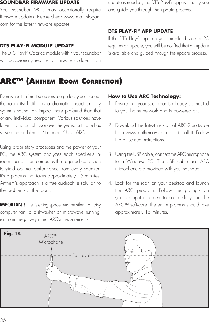 36arc&trade; (anthem room correctIon)Even when the finest speakers are perfectly positioned, the room itself still has a dramatic impact on any system&rsquo;s sound, an impact more profound than that of any individual component. Various solutions have fallen in and out of favor over the years, but none has solved the problem of &ldquo;the room.&rdquo; Until ARC.Using proprietary processes and the power of your PC, the ARC system analyzes each speaker&rsquo;s in-room sound, then computes the required correction to yield optimal performance from every speaker. It&rsquo;s a process that takes approximately 15 minutes. Anthem&rsquo;s approach is a true audiophile solution to the problems of the room.IMPORTANT! The listening space must be silent. A noisy computer fan, a dishwasher or microwave running, etc. can  negatively affect ARC&rsquo;s measurements.How to Use ARC Technology:1.  Ensure that your soundbar is already connected to your home network and is powered on.2.  Download the latest version of ARC-2 software from www.anthemav.com and install it. Follow the on-screen instructions.3. Using the USB cable, connect the ARC microphone to a Windows PC. The USB cable and ARC microphone are provided with your soundbar.4. Look for the icon on your desktop and launch the ARC program. Follow the prompts on your computer screen to successfully run the ARC&trade; software; the entire process should take approximately 15 minutes.ARC&trade;MicrophoneEar LevelFig. 14SOUNDBAR FIRMWARE UPDATEYour soundbar MCU may occasionally require firmware updates. Please check www.martinlogan.com for the latest firmware updates. DTS PLAY-FI MODULE UPDATEThe DTS Play-Fi Caprica module within your soundbar will occasionally require a firmware update. If an update is needed, the DTS Play-Fi app will notify you and guide you through the update process.DTS PLAY-FI&reg; APP UPDATEIf the DTS Play-Fi app on your mobile device or PC requires an update, you will be notified that an update is available and guided through the update process.