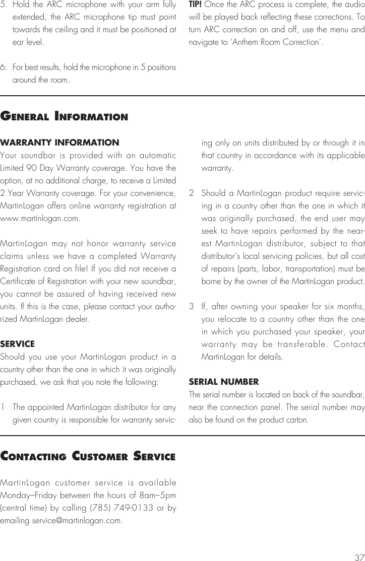 37WARRANTY INFORMATIONYour soundbar is provided with an automatic Limited 90 Day Warranty coverage. You have the option, at no additional charge, to receive a Limited 2 Year Warranty coverage. For your convenience, MartinLogan offers online warranty registration at www.martinlogan.com.MartinLogan may not honor warranty service claims unless we have a completed Warranty Registration card on file! If you did not receive a Certificate of Registration with your new soundbar, you cannot be assured of having received new units. If this is the case, please contact your autho-rized MartinLogan dealer.SERVICEShould you use your MartinLogan product in a country other than the one in which it was originally purchased, we ask that you note the following:1  The appointed MartinLogan distributor for any given country is responsible for warranty servic-ing only on units distributed by or through it in that country in accordance with its applicable warranty.2  Should a MartinLogan product require servic-ing in a country other than the one in which it was originally purchased, the end user may seek to have repairs performed by the near-est MartinLogan distributor, subject to that distributor&rsquo;s local servicing policies, but all cost of repairs (parts, labor, transportation) must be borne by the owner of the MartinLogan product.3  If, after owning your speaker for six months, you relocate to a country other than the one in which you purchased your speaker, your warranty may be transferable. Contact MartinLogan for details.SERIAL NUMBERThe serial number is located on back of the soundbar, near the connection panel. The serial number may also be found on the product carton.general InformatIonMartinLogan customer service is available Monday&ndash;Friday between the hours of 8am&ndash;5pm (central time) by calling (785) 749-0133 or by emailing service@martinlogan.com.contactIng customer servIce5. Hold the ARC microphone with your arm fully extended, the ARC microphone tip must point towards the ceiling and it must be positioned at ear level.6.  For best results, hold the microphone in 5 positions around the room.TIP! Once the ARC process is complete, the audio will be played back reflecting these corrections. To turn ARC correction on and off, use the menu and navigate to &lsquo;Anthem Room Correction&rsquo;.