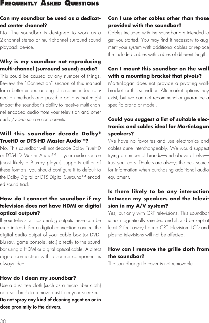 38Can my soundbar be used as a dedicat-ed center channel? No. The soundbar is designed to work as a 2-channel stereo or multi-channel surround sound playback device.Why is my soundbar not reproducing multi-channel (surround sound) audio?This could be caused by any number of things. Review the &ldquo;Connection&rdquo; section of this manual for a better understanding of recommended con-nection methods and possible options that might impact the soundbar&rsquo;s ability to receive multi-chan-nel encoded audio from your television and other audio/video source components.Will this soundbar decode Dolby&reg; TrueHD or DTS-HD Master Audio&trade;? No. This soundbar will not decode Dolby TrueHD or DTS-HD Master Audio&trade;. If your audio source (most likely a Blu-ray player) supports either of these formats, you should configure it to default to the Dolby Digital or DTS Digital Surround&trade; encod-ed sound track.How do I connect the soundbar if my television does not have HDMI or digital optical outputs? If your television has analog outputs these can be used instead. For a digital connection connect the digital audio output of your cable box (or DVD, Blu-ray, game console, etc.) directly to the sound-bar using a HDMI or digital optical cable. A direct digital connection with a source component is always idealHow do I clean my soundbar?Use a dust free cloth (such as a micro fiber cloth) or a soft brush to remove dust from your speakers. Do not spray any kind of cleaning agent on or in close proximity to the drivers.Can I use other cables other than those provided with the soundbar? Cables included with the soundbar are intended to get you started. You may find it necessary to aug-ment your system with additional cables or replace the included cables with cables of different length.Can I mount this soundbar on the wall with a mounting bracket that pivots? MartinLogan does not provide a pivoting wall-bracket for this soundbar. Aftermarket options may exist, but we can not recommend or guarantee a specific brand or model.Could you suggest a list of suitable elec-tronics and cables ideal for MartinLogan speakers? We have no favorites and use electronics and cables quite interchangeably. We would suggest trying a number of brands&mdash;and above all else&mdash;trust your ears. Dealers are always the best source for information when purchasing additional audio equipment.Is there likely to be any interaction between my speakers and the televi-sion in my A/V system? Yes, but only with CRT televisions. This soundbar is not magnetically shielded and should be kept at least 2 feet away from a CRT television. LCD and plasma televisions will not be affected.How can I remove the grille cloth from the soundbar? The soundbar grille cover is not removable.frequently asked questIons