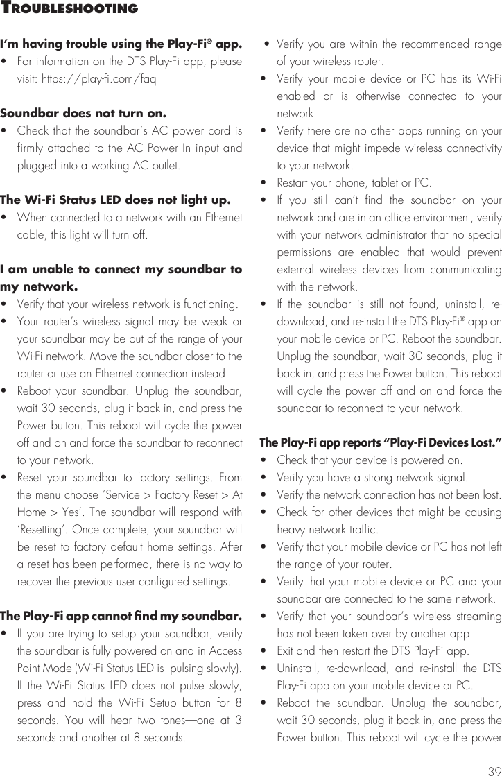 39I&rsquo;m having trouble using the Play-Fi&reg; app.&bull;  For information on the DTS Play-Fi app, please visit: https://play-fi.com/faqSoundbar does not turn on.&bull;  Check that the soundbar&rsquo;s AC power cord is firmly attached to the AC Power In input and plugged into a working AC outlet.The Wi-Fi Status LED does not light up. &bull;  When connected to a network with an Ethernet cable, this light will turn off.I am unable to connect my soundbar to my network.&bull;  Verify that your wireless network is functioning.&bull;  Your router&rsquo;s wireless signal may be weak or your soundbar may be out of the range of your Wi-Fi network. Move the soundbar closer to the router or use an Ethernet connection instead.&bull;  Reboot your soundbar. Unplug the soundbar, wait 30 seconds, plug it back in, and press the Power button. This reboot will cycle the power off and on and force the soundbar to reconnect to your network.&bull;  Reset your soundbar to factory settings. From the menu choose &lsquo;Service > Factory Reset > At Home > Yes&rsquo;. The soundbar will respond with &lsquo;Resetting&rsquo;. Once complete, your soundbar will be reset to factory default home settings. After a reset has been performed, there is no way to recover the previous user configured settings.The Play-Fi app cannot find my soundbar.&bull;  If you are trying to setup your soundbar, verify the soundbar is fully powered on and in Access Point Mode (Wi-Fi Status LED is  pulsing slowly). If the Wi-Fi Status LED does not pulse slowly, press and hold the  Wi-Fi Setup button for 8 seconds. You will hear two tones&mdash;one at 3 seconds and another at 8 seconds.  &bull; Verify you are within the recommended range of your wireless router.&bull; Verify your mobile device or PC has its Wi-Fi enabled or is otherwise connected to your network.&bull;  Verify there are no other apps running on your device that might impede wireless connectivity to your network.&bull;  Restart your phone, tablet or PC.&bull;  If you still can&rsquo;t find the soundbar on your network and are in an office environment, verify with your network administrator that no special permissions are enabled that would prevent external wireless devices from communicating with the network.&bull;  If the soundbar is still not found, uninstall, re-download, and re-install the DTS Play-Fi&reg; app on your mobile device or PC. Reboot the soundbar. Unplug the soundbar, wait 30 seconds, plug it back in, and press the Power button. This reboot will cycle the power off and on and force the soundbar to reconnect to your network.The Play-Fi app reports &ldquo;Play-Fi Devices Lost.&rdquo;&bull;  Check that your device is powered on.&bull;  Verify you have a strong network signal.&bull;  Verify the network connection has not been lost.&bull;  Check for other devices that might be causing heavy network traffic.&bull;  Verify that your mobile device or PC has not left the range of your router.&bull;  Verify that your mobile device or PC and your soundbar are connected to the same network.&bull;  Verify that your soundbar&rsquo;s wireless streaming has not been taken over by another app.&bull;  Exit and then restart the DTS Play-Fi app.&bull;  Uninstall, re-download, and re-install the DTS Play-Fi app on your mobile device or PC.&bull; Reboot the soundbar. Unplug the soundbar, wait 30 seconds, plug it back in, and press the Power button. This reboot will cycle the power trouBleshootIng