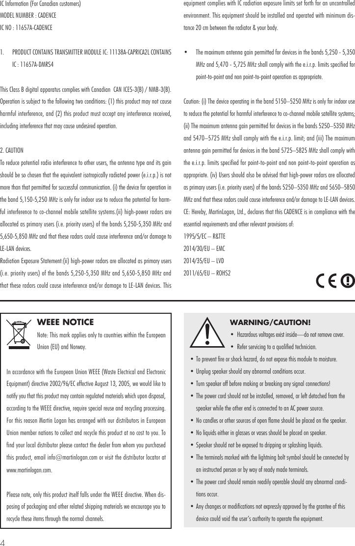 4WEEE NOTICENote: This mark applies only to countries within the European Union (EU) and Norway.In accordance with the European Union WEEE (Waste Electrical and Electronic Equipment) directive 2002/96/EC effective August 13, 2005, we would like to notify you that this product may contain regulated materials which upon disposal, according to the WEEE directive, require special reuse and recycling processing. For this reason Martin Logan has arranged with our distributors in European Union member nations to collect and recycle this product at no cost to you. To find your local distributor please contact the dealer from whom you purchased this product, email info@martinlogan.com or visit the distributor locator at  www.martinlogan.com.Please note, only this product itself falls under the WEEE directive. When dis-posing of packaging and other related shipping materials we encourage you to recycle these items through the normal channels.WARNING/CAUTION!&bull;  Hazardous voltages exist inside&mdash;do not remove cover.&bull;  Refer servicing to a qualified technician.&bull; To prevent fire or shock hazard, do not expose this module to moisture.&bull; Unplug speaker should any abnormal conditions occur.&bull; Turn speaker off before making or breaking any signal connections!&bull; The power cord should not be installed, removed, or left detached from the speaker while the other end is connected to an AC power source.&bull; No candles or other sources of open flame should be placed on the speaker.&bull; No liquids either in glasses or vases should be placed on speaker.&bull; Speaker should not be exposed to dripping or splashing liquids.&bull; The terminals marked with the lightning bolt symbol should be connected by an instructed person or by way of ready made terminals.&bull; The power cord should remain readily operable should any abnormal condi-tions occur.&bull; Any changes or modifications not expressly approved by the grantee of this device could void the user&rsquo;s authority to operate the equipment.IC Information (For Canadian customers)MODEL NUMBER : CADENCEIC NO : 11657A-CADENCE1.  PRODUCT CONTAINS TRANSMITTER MODULE IC: 11138A-CAPRICA2L CONTAINS IC : 11657A-DMRS4This Class B digital apparatus complies with Canadian  CAN ICES-3(B) / NMB-3(B). Operation is subject to the following two conditions: (1) this product may not cause harmful interference, and (2) this product must accept any interference received, including interference that may cause undesired operation. 2. CAUTIONTo reduce potential radio interference to other users, the antenna type and its gain should be so chosen that the equivalent isotropically radiated power (e.i.r.p.) is not more than that permitted for successful communication. (i) the device for operation in the band 5,150-5,250 MHz is only for indoor use to reduce the potential for harm-ful interference to co-channel mobile satellite systems.(ii) high-power radars are allocated as primary users (i.e. priority users) of the bands 5,250-5,350 MHz and 5,650-5,850 MHz and that these radars could cause interference and/or damage to LE-LAN devices.Radiation Exposure Statement:(ii) high-power radars are allocated as primary users (i.e. priority users) of the bands 5,250-5,350 MHz and 5,650-5,850 MHz and that these radars could cause interference and/or damage to LE-LAN devices. This equipment complies with IC radiation exposure limits set forth for an uncontrolled environment. This equipment should be installed and operated with minimum dis-tance 20 cm between the radiator &amp; your body.&bull;  The maximum antenna gain permitted for devices in the bands 5,250 - 5,350 MHz and 5,470 - 5,725 MHz shall comply with the e.i.r.p. limits specified for point-to-point and non point-to-point operation as appropriate. Caution: (i) The device operating in the band 5150&ndash;5250 MHz is only for indoor use to reduce the potential for harmful interference to co-channel mobile satellite systems; (ii) The maximum antenna gain permitted for devices in the bands 5250&ndash;5350 MHz and 5470&ndash;5725 MHz shall comply with the e.i.r.p. limit; and (iii) The maximum antenna gain permitted for devices in the band 5725&ndash;5825 MHz shall comply with the e.i.r.p. limits specified for point-to-point and non point-to-point operation as appropriate. (iv) Users should also be advised that high-power radars are allocated as primary users (i.e. priority users) of the bands 5250&ndash;5350 MHz and 5650&ndash;5850 MHz and that these radars could cause interference and/or damage to LE-LAN devices. CE: Hereby, MartinLogan, Ltd., declares that this CADENCE is in compliance with the essential requirements and other relevant provisions of: 1995/5/EC &ndash; R&amp;TTE2014/30/EU &ndash; EMC2014/35/EU &ndash; LVD2011/65/EU &ndash; ROHS2