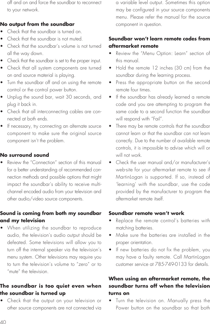 40off and on and force the soundbar to reconnect to your network.No output from the soundbar&bull;  Check that the soundbar is turned on.&bull;  Check that the soundbar is not muted.&bull;  Check that the soundbar&rsquo;s volume is not turned all the way down.&bull;  Check that the soundbar is set to the proper input.&bull;  Check that all system components are turned on and source material is playing.&bull;  Turn the soundbar off and on using the remote control or the control power button.&bull;  Unplug the sound bar, wait 30 seconds, and plug it back in.&bull;  Check that all interconnecting cables are con-nected at both ends.&bull;  If necessary, try connecting an alternate source component to make sure the original source component isn&rsquo;t the problem.No surround sound&bull;  Review the &ldquo;Connection&rdquo; section of this manual for a better understanding of recommended con-nection methods and possible options that might impact the soundbar&rsquo;s ability to receive multi-channel encoded audio from your television and other audio/video source components.Sound is coming from both my soundbar and my television&bull;  When utilizing the soundbar to reproduce audio, the television&rsquo;s audio output should be defeated. Some televisions will allow you to turn off the internal speaker via the television&rsquo;s menu system. Other televisions may require you to turn the television&rsquo;s volume to &ldquo;zero&rdquo; or to &ldquo;mute&rdquo; the television.The soundbar is too quiet even when the soundbar is turned up&bull;  Check that the output on your television or other source components are not connected via a variable level output. Sometimes this option may be configured in your source components menu. Please refer the manual for the source component in question.Soundbar won&rsquo;t learn remote codes from aftermarket remote&bull;  Review the &ldquo;Menu Option: Learn&rdquo; section of this manual.&bull;  Hold the remote 12 inches (30 cm) from the soundbar during the learning process.&bull;  Press the appropriate button on the second remote four times.&bull;  If the soundbar has already learned a remote code and you are attempting to program the same code to a second function the soundbar will respond with &ldquo;Fail&rdquo;.&bull;  There may be remote controls that the soundbar cannot learn or that the soundbar can not learn correctly. Due to the number of available remote controls, it is impossible to advise which will or will not work.&bull;  Check the user manual and/or manufacturer&rsquo;s web-site for your aftermarket remote to see if MartinLogan is supported. If so, instead of &lsquo;learning&rsquo; with the soundbar, use the code provided by the manufacturer to program the aftermarket remote itself.Soundbar remote won&rsquo;t work&bull;  Replace the remote control&rsquo;s batteries with matching batteries.&bull;  Make sure the batteries are installed in the proper orientation.&bull;  If new batteries do not fix the problem, you may have a faulty remote. Call MartinLogan customer service at 785-749-0133 for details. When using an aftermarket remote, the soundbar turns off when the television turns on&bull;  Turn the television on. Manually press the Power button on the soundbar so that both 