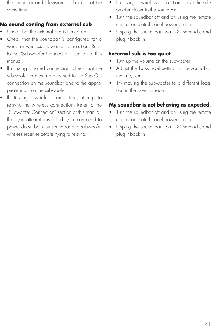 41the soundbar and television are both on at the same time.No sound coming from external sub&bull;  Check that the external sub is turned on.&bull;  Check that the soundbar is configured for a wired or wireless subwoofer connection. Refer to the &ldquo;Subwoofer Connection&rdquo; section of this manual.&bull;  If utilizing a wired connection, check that the subwoofer cables are attached to the Sub Out connection on the soundbar and to the appro-priate input on the subwoofer.&bull;  If utilizing a wireless connection, attempt to re-sync the wireless connection. Refer to the &ldquo;Subwoofer Connection&rdquo; section of this manual. If a sync attempt has failed, you may need to power down both the soundbar and subwoofer wireless receiver before trying to re-sync.&bull;  If utilizing a wireless connection, move the sub-woofer closer to the soundbar.&bull;  Turn the soundbar off and on using the remote control or control panel power button.&bull;  Unplug the sound bar, wait 30 seconds, and plug it back in.External sub is too quiet&bull;  Turn up the volume on the subwoofer.&bull;  Adjust the bass level setting in the soundbar menu system.&bull;  Try moving the subwoofer to a different loca-tion in the listening room.My soundbar is not behaving as expected.&bull;  Turn the soundbar off and on using the remote control or control panel power button.&bull;  Unplug the sound bar, wait 30 seconds, and plug it back in.