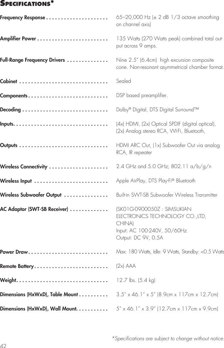 42sPecIfIcatIons**Specifications are subject to change without notice.Frequency Response .....................Amplifier Power ........................Full-Range Frequency Drivers ..............Cabinet ..............................Components...........................Decoding .............................Inputs................................Outputs ..............................Wireless Connectivity ....................Wireless Input .........................Wireless Subwoofer Output ...............AC Adaptor (SWT-SB Receiver) .............Power Draw...........................Remote Battery.........................Weight...............................Dimensions (HxWxD), Table Mount ..........Dimensions (HxWxD), Wall Mount...........65&ndash;20,000 Hz (&plusmn; 2 dB 1/3 octave smoothing on channel axis)135 Watts (270 Watts peak) combined total out-put across 9 amps.Nine 2.5&rdquo; (6.4cm)  high excursion composite cone. Non-resonant asymmetrical chamber format.SealedDSP based preamplifier.Dolby&reg; Digital, DTS Digital Surround&trade;(4x) HDMI, (2x) Optical SPDIF (digital optical), (2x) Analog stereo RCA, WI-Fi, Bluetooth, HDMI ARC Out, (1x) Subwoofer Out via analog RCA, IR repeater2.4 GHz and 5.0 GHz; 802.11 a/b/g/nApple AirPlay, DTS Play-Fi&reg;, BluetoothBuilt-in SWT-SB Subwoofer Wireless Transmitter(SK01G-0900050Z : SIMSUKIAN ELECTRONICS TECHNOLOGY CO.,LTD, CHINA) Input: AC 100-240V, 50/60Hz Output: DC 9V, 0.5AMax: 180 Watts, Idle: 9 Watts, Standby: <0.5 Watts(2x) AAA12.7 lbs. (5.4 kg)3.5&rdquo; x 46.1&rdquo; x 5&rdquo; (8.9cm x 117cm x 12.7cm)5&rdquo; x 46.1&rdquo; x 3.9&rdquo; (12.7cm x 117cm x 9.9cm)