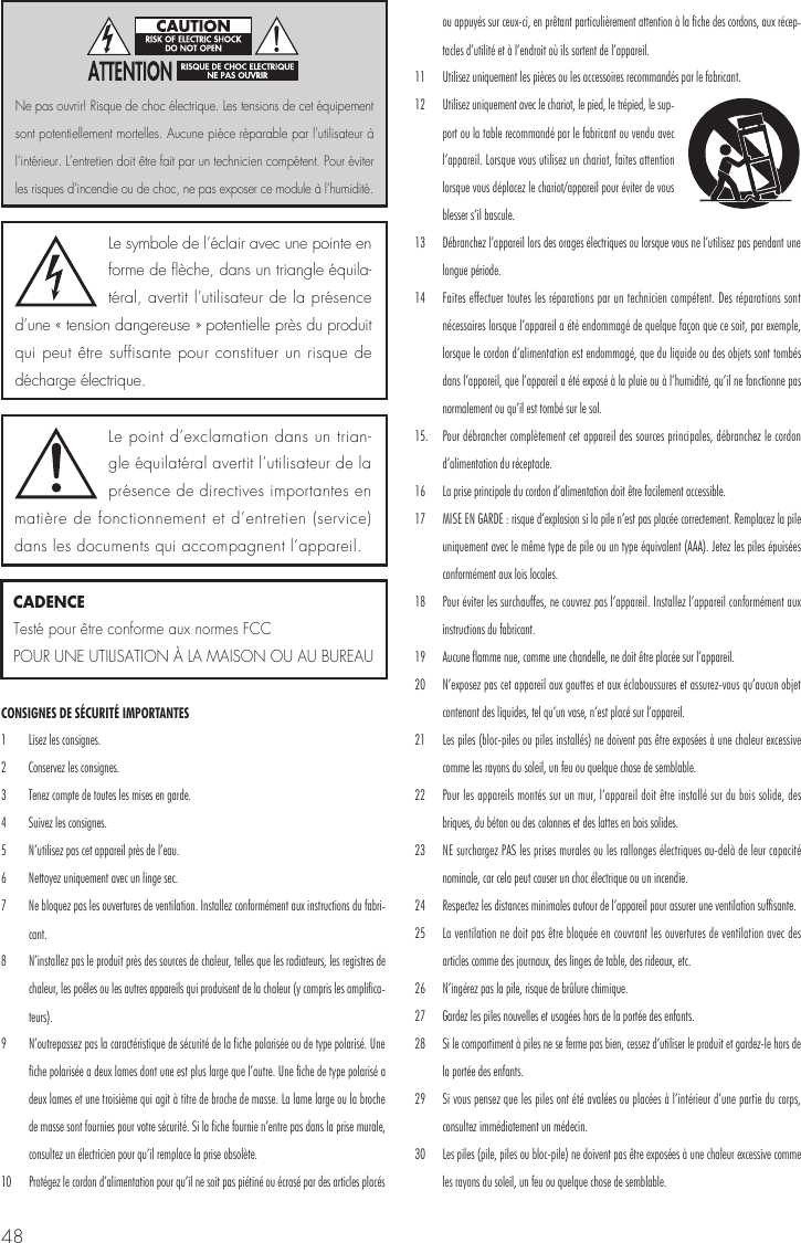 48CONSIGNES DE S&Eacute;CURIT&Eacute; IMPORTANTES 1  Lisez les consignes. 2  Conservez les consignes. 3  Tenez compte de toutes les mises en garde.4  Suivez les consignes. 5  N&rsquo;utilisez pas cet appareil pr&egrave;s de l&rsquo;eau. 6  Nettoyez uniquement avec un linge sec. 7  Ne bloquez pas les ouvertures de ventilation. Installez conform&eacute;ment aux instructions du fabri-cant. 8  N&rsquo;installez pas le produit pr&egrave;s des sources de chaleur, telles que les radiateurs, les registres de chaleur, les po&ecirc;les ou les autres appareils qui produisent de la chaleur (y compris les amplifica-teurs). 9  N&rsquo;outrepassez pas la caract&eacute;ristique de s&eacute;curit&eacute; de la fiche polaris&eacute;e ou de type polaris&eacute;. Une fiche polaris&eacute;e a deux lames dont une est plus large que l&rsquo;autre. Une fiche de type polaris&eacute; a deux lames et une troisi&egrave;me qui agit &agrave; titre de broche de masse. La lame large ou la broche de masse sont fournies pour votre s&eacute;curit&eacute;. Si la fiche fournie n&rsquo;entre pas dans la prise murale, consultez un &eacute;lectricien pour qu&rsquo;il remplace la prise obsol&egrave;te. 10  Prot&eacute;gez le cordon d&rsquo;alimentation pour qu&rsquo;il ne soit pas pi&eacute;tin&eacute; ou &eacute;cras&eacute; par des articles plac&eacute;s ou appuy&eacute;s sur ceux-ci, en pr&ecirc;tant particuli&egrave;rement attention &agrave; la fiche des cordons, aux r&eacute;cep-tacles d&rsquo;utilit&eacute; et &agrave; l&rsquo;endroit o&ugrave; ils sortent de l&rsquo;appareil. 11  Utilisez uniquement les pi&egrave;ces ou les accessoires recommand&eacute;s par le fabricant. 12  Utilisez uniquement avec le chariot, le pied, le tr&eacute;pied, le sup-port ou la table recommand&eacute; par le fabricant ou vendu avec l&rsquo;appareil. Lorsque vous utilisez un chariot, faites attention lorsque vous d&eacute;placez le chariot/appareil pour &eacute;viter de vous blesser s&rsquo;il bascule. 13  D&eacute;branchez l&rsquo;appareil lors des orages &eacute;lectriques ou lorsque vous ne l&rsquo;utilisez pas pendant une longue p&eacute;riode. 14  Faites effectuer toutes les r&eacute;parations par un technicien comp&eacute;tent. Des r&eacute;parations sont n&eacute;cessaires lorsque l&rsquo;appareil a &eacute;t&eacute; endommag&eacute; de quelque fa&ccedil;on que ce soit, par exemple, lorsque le cordon d&rsquo;alimentation est endommag&eacute;, que du liquide ou des objets sont tomb&eacute;s dans l&rsquo;appareil, que l&rsquo;appareil a &eacute;t&eacute; expos&eacute; &agrave; la pluie ou &agrave; l&rsquo;humidit&eacute;, qu&rsquo;il ne fonctionne pas normalement ou qu&rsquo;il est tomb&eacute; sur le sol. 15.  Pour d&eacute;brancher compl&egrave;tement cet appareil des sources principales, d&eacute;branchez le cordon d&rsquo;alimentation du r&eacute;ceptacle. 16  La prise principale du cordon d&rsquo;alimentation doit &ecirc;tre facilement accessible.17  MISE EN GARDE : risque d&rsquo;explosion si la pile n&rsquo;est pas plac&eacute;e correctement. Remplacez la pile uniquement avec le m&ecirc;me type de pile ou un type &eacute;quivalent (AAA). Jetez les piles &eacute;puis&eacute;es conform&eacute;ment aux lois locales. 18  Pour &eacute;viter les surchauffes, ne couvrez pas l&rsquo;appareil. Installez l&rsquo;appareil conform&eacute;ment aux instructions du fabricant. 19  Aucune flamme nue, comme une chandelle, ne doit &ecirc;tre plac&eacute;e sur l&rsquo;appareil. 20  N&rsquo;exposez pas cet appareil aux gouttes et aux &eacute;claboussures et assurez-vous qu&rsquo;aucun objet contenant des liquides, tel qu&rsquo;un vase, n&rsquo;est plac&eacute; sur l&rsquo;appareil.21  Les piles (bloc-piles ou piles install&eacute;s) ne doivent pas &ecirc;tre expos&eacute;es &agrave; une chaleur excessive comme les rayons du soleil, un feu ou quelque chose de semblable. 22  Pour les appareils mont&eacute;s sur un mur, l&rsquo;appareil doit &ecirc;tre install&eacute; sur du bois solide, des briques, du b&eacute;ton ou des colonnes et des lattes en bois solides. 23  NE surchargez PAS les prises murales ou les rallonges &eacute;lectriques au-del&agrave; de leur capacit&eacute; nominale, car cela peut causer un choc &eacute;lectrique ou un incendie. 24  Respectez les distances minimales autour de l&rsquo;appareil pour assurer une ventilation suffisante. 25  La ventilation ne doit pas &ecirc;tre bloqu&eacute;e en couvrant les ouvertures de ventilation avec des articles comme des journaux, des linges de table, des rideaux, etc. 26  N&rsquo;ing&eacute;rez pas la pile, risque de br&ucirc;lure chimique. 27  Gardez les piles nouvelles et usag&eacute;es hors de la port&eacute;e des enfants. 28  Si le compartiment &agrave; piles ne se ferme pas bien, cessez d&rsquo;utiliser le produit et gardez-le hors de la port&eacute;e des enfants. 29  Si vous pensez que les piles ont &eacute;t&eacute; aval&eacute;es ou plac&eacute;es &agrave; l&rsquo;int&eacute;rieur d&rsquo;une partie du corps, consultez imm&eacute;diatement un m&eacute;decin. 30  Les piles (pile, piles ou bloc-pile) ne doivent pas &ecirc;tre expos&eacute;es &agrave; une chaleur excessive comme les rayons du soleil, un feu ou quelque chose de semblable.  Le symbole de l&rsquo;&eacute;clair avec une pointe en forme de fl&egrave;che, dans un triangle &eacute;quila-t&eacute;ral, avertit l&rsquo;utilisateur de la pr&eacute;sence d&rsquo;une &laquo; tension dangereuse &raquo; potentielle pr&egrave;s du produit qui peut &ecirc;tre suffisante pour constituer un risque de d&eacute;charge &eacute;lectrique.Le point d&rsquo;exclamation dans un trian-gle &eacute;quilat&eacute;ral avertit l&rsquo;utilisateur de la pr&eacute;sence de directives importantes en mati&egrave;re de fonctionnement et d&rsquo;entretien (service) dans les documents qui accompagnent l&rsquo;appareil.Ne pas ouvrir! Risque de choc &eacute;lectrique. Les tensions de cet &eacute;quipement sont potentiellement mortelles. Aucune pi&egrave;ce r&eacute;parable par l&rsquo;utilisateur &agrave; l&rsquo;int&eacute;rieur. L&rsquo;entretien doit &ecirc;tre fait par un technicien comp&eacute;tent. Pour &eacute;viter les risques d&rsquo;incendie ou de choc, ne pas exposer ce module &agrave; l&rsquo;humidit&eacute;.CADENCETest&eacute; pour &ecirc;tre conforme aux normes FCC POUR UNE UTILISATION &Agrave; LA MAISON OU AU BUREAU