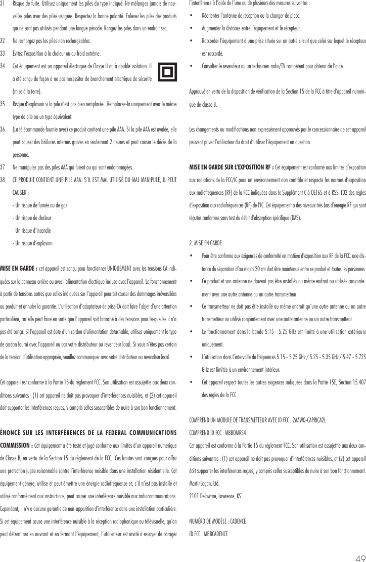 4931  Risque de fuite. Utilisez uniquement les piles du type indiqu&eacute;. Ne m&eacute;langez jamais de nou-velles piles avec des piles usag&eacute;es. Respectez la bonne polarit&eacute;. Enlevez les piles des produits qui ne sont pas utilis&eacute;s pendant une longue p&eacute;riode. Rangez les piles dans un endroit sec. 32  Ne rechargez pas les piles non rechargeables. 33  &Eacute;vitez l&rsquo;exposition &agrave; la chaleur ou au froid extr&ecirc;me.34  Cet &eacute;quipement est un appareil &eacute;lectrique de Classe II ou &agrave; double isolation. Il a &eacute;t&eacute; con&ccedil;u de fa&ccedil;on &agrave; ne pas n&eacute;cessiter de branchement &eacute;lectrique de s&eacute;curit&eacute; (mise &agrave; la terre). 35  Risque d&rsquo;explosion si la pile n&rsquo;est pas bien remplac&eacute;e.  Remplacez-la uniquement avec le m&ecirc;me type de pile ou un type &eacute;quivalent. 36  (La t&eacute;l&eacute;commande fournie avec) ce produit contient une pile AAA. Si la pile AAA est aval&eacute;e, elle peut causer des br&ucirc;lures internes graves en seulement 2 heures et peut causer le d&eacute;c&egrave;s de la personne. 37  Ne manipulez pas des piles AAA qui fuient ou qui sont endommag&eacute;es. 38  CE PRODUIT CONTIENT UNE PILE AAA. S&rsquo;IL EST MAL UTILIS&Eacute; OU MAL MANIPUL&Eacute;, IL PEUT CAUSER :  - Un risque de fum&eacute;e ou de gaz   - Un risque de chaleur  - Un risque d&rsquo;incendie   - Un risque d&rsquo;explosionMISE EN GARDE : cet appareil est con&ccedil;u pour fonctionner UNIQUEMENT avec les tensions CA indi-qu&eacute;es sur le panneau arri&egrave;re ou avec l&rsquo;alimentation &eacute;lectrique incluse avec l&rsquo;appareil. Le fonctionnement &agrave; partir de tensions autres que celles indiqu&eacute;es sur l&rsquo;appareil pourrait causer des dommages irr&eacute;versibles au produit et annuler la garantie. L&rsquo;utilisation d&rsquo;adaptateur de prise CA doit faire l&rsquo;objet d&rsquo;une attention particuli&egrave;re, car elle peut faire en sorte que l&rsquo;appareil soit branch&eacute; &agrave; des tensions pour lesquelles il n&rsquo;a pas &eacute;t&eacute; con&ccedil;u. Si l&rsquo;appareil est dot&eacute; d&rsquo;un cordon d&rsquo;alimentation d&eacute;tachable, utilisez uniquement le type de cordon fourni avec l&rsquo;appareil ou par votre distributeur ou revendeur local. Si vous n&rsquo;&ecirc;tes pas certain de la tension d&rsquo;utilisation appropri&eacute;e, veuillez communiquer avec votre distributeur ou revendeur local.Cet appareil est conforme &agrave; la Partie 15 du r&egrave;glement FCC. Son utilisation est assujettie aux deux con-ditions suivantes : (1) cet appareil ne doit pas provoquer d&rsquo;interf&eacute;rences nuisibles, et (2) cet appareil doit supporter les interf&eacute;rences re&ccedil;ues, y compris celles susceptibles de nuire &agrave; son bon fonctionnement.&Eacute;NONC&Eacute; SUR LES INTERF&Eacute;RENCES DE LA FEDERAL COMMUNICATIONS COMMISSION : Cet &eacute;quipement a &eacute;t&eacute; test&eacute; et jug&eacute; conforme aux limites d&rsquo;un appareil num&eacute;rique de Classe B, en vertu de la Section 15 du r&egrave;glement de la FCC.  Ces limites sont con&ccedil;ues pour offrir une protection jug&eacute;e raisonnable contre l&rsquo;interf&eacute;rence nuisible dans une installation r&eacute;sidentielle. Cet &eacute;quipement g&eacute;n&egrave;re, utilise et peut &eacute;mettre une &eacute;nergie radiofr&eacute;quence et, s&rsquo;il n&rsquo;est pas install&eacute; et utilis&eacute; conform&eacute;ment aux instructions, peut causer une interf&eacute;rence nuisible aux radiocommunications.  Cependant, il n&rsquo;y a aucune garantie de non-apparition d&rsquo;interf&eacute;rence dans une installation particuli&egrave;re. Si cet &eacute;quipement cause une interf&eacute;rence nuisible &agrave; la r&eacute;ception radiophonique ou t&eacute;l&eacute;visuelle, qu&rsquo;on peut d&eacute;terminer en ouvrant et en fermant l&rsquo;&eacute;quipement, l&rsquo;utilisateur est invit&eacute; &agrave; essayer de corriger l&rsquo;interf&eacute;rence &agrave; l&rsquo;aide de l&rsquo;une ou de plusieurs des mesures suivantes : &bull;  R&eacute;orienter l&rsquo;antenne de r&eacute;ception ou la changer de place. &bull;  Augmenter la distance entre l&rsquo;&eacute;quipement et le r&eacute;cepteur. &bull;  Raccorder l&rsquo;&eacute;quipement &agrave; une prise situ&eacute;e sur un autre circuit que celui sur lequel le r&eacute;cepteur est raccord&eacute;. &bull;  Consulter le revendeur ou un technicien radio/TV comp&eacute;tent pour obtenir de l&rsquo;aide.Approuv&eacute; en vertu de la disposition de v&eacute;rification de la Section 15 de la FCC &agrave; titre d&rsquo;appareil num&eacute;ri-que de classe B.Les changements ou modifications non express&eacute;ment approuv&eacute;s par le concessionnaire de cet appareil peuvent priver l&rsquo;utilisateur du droit d&rsquo;utiliser l&rsquo;&eacute;quipement en question.MISE EN GARDE SUR L&rsquo;EXPOSITION RF : Cet &eacute;quipement est conforme aux limites d&rsquo;exposition aux radiations de la FCC/IC pour un environnement non contr&ocirc;l&eacute; et respecte les normes d&rsquo;exposition aux radiofr&eacute;quences (RF) de la FCC indiqu&eacute;es dans le Suppl&eacute;ment C &agrave; OET65 et &agrave; RSS-102 des r&egrave;gles d&rsquo;exposition aux radiofr&eacute;quences (RF) de l&rsquo;IC. Cet &eacute;quipement a des niveaux tr&egrave;s bas d&rsquo;&eacute;nergie RF qui sont r&eacute;put&eacute;s conformes sans test du d&eacute;bit d&rsquo;absorption sp&eacute;cifique (DAS). 2. MISE EN GARDE &bull;  Pour &ecirc;tre conforme aux exigences de conformit&eacute; en mati&egrave;re d&rsquo;exposition aux RF de la FCC, une dis-tance de s&eacute;paration d&rsquo;au moins 20 cm doit &ecirc;tre maintenue entre ce produit et toutes les personnes.&bull;  Ce produit et son antenne ne doivent pas &ecirc;tre install&eacute;s au m&ecirc;me endroit ou utilis&eacute;s conjointe-ment avec une autre antenne ou un autre transmetteur. &bull;  Ce transmetteur ne doit pas &ecirc;tre install&eacute; au m&ecirc;me endroit qu&rsquo;une autre antenne ou un autre transmetteur ou utilis&eacute; conjointement avec une autre antenne ou un autre transmetteur. &bull;  Le fonctionnement dans la bande 5.15 - 5.25 GHz est limit&eacute; &agrave; une utilisation ext&eacute;rieure uniquement.  &bull;  L&rsquo;utilisation dans l&rsquo;intervalle de fr&eacute;quences 5.15 - 5.25 GHz / 5.25 - 5.35 GHz / 5.47 - 5.725 GHz est limit&eacute;e &agrave; un environnement int&eacute;rieur. &bull;  Cet appareil respect toutes les autres exigences indiqu&eacute;es dans la Partie 15E, Section 15.407 des r&egrave;gles de la FCC.COMPREND UN MODULE DE TRANSMETTEUR AVEC ID FCC : 2AAWQ-CAPRICA2L COMPREND ID FCC : MBBDMRS4 Cet appareil est conforme &agrave; la Partie 15 du r&egrave;glement FCC. Son utilisation est assujettie aux deux con-ditions suivantes : (1) cet appareil ne doit pas provoquer d&rsquo;interf&eacute;rences nuisibles, et (2) cet appareil doit supporter les interf&eacute;rences re&ccedil;ues, y compris celles susceptibles de nuire &agrave; son bon fonctionnement.MartinLogan, Ltd.2101 Delaware, Lawrence, KSNUM&Eacute;RO DE MOD&Egrave;LE : CADENCE ID FCC : MBBCADENCE