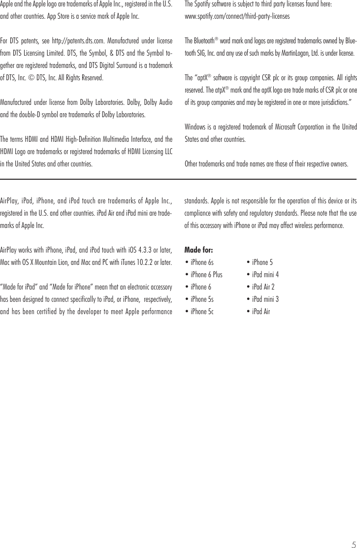 5AirPlay, iPad, iPhone, and iPod touch are trademarks of Apple Inc., registered in the U.S. and other countries. iPad Air and iPad mini are trade-marks of Apple Inc.AirPlay works with iPhone, iPad, and iPod touch with iOS 4.3.3 or later, Mac with OS X Mountain Lion, and Mac and PC with iTunes 10.2.2 or later.&ldquo;Made for iPad&rdquo; and &ldquo;Made for iPhone&rdquo; mean that an electronic accessory has been designed to connect specifically to iPad, or iPhone,  respectively, and has been certified by the developer to meet Apple performance standards. Apple is not responsible for the operation of this device or its compliance with safety and regulatory standards. Please note that the use of this accessory with iPhone or iPad may affect wireless performance.Made for:Apple and the Apple logo are trademarks of Apple Inc., registered in the U.S. and other countries. App Store is a service mark of Apple Inc. For DTS patents, see http://patents.dts.com. Manufactured under license from DTS Licensing Limited. DTS, the Symbol, &amp; DTS and the Symbol to-gether are registered trademarks, and DTS Digital Surround is a trademark of DTS, Inc. &copy; DTS, Inc. All Rights Reserved.Manufactured under license from Dolby Laboratories. Dolby, Dolby Audio and the double-D symbol are trademarks of Dolby Laboratories. The terms HDMI and HDMI High-Definition Multimedia Interface, and the HDMI Logo are trademarks or registered trademarks of HDMI Licensing LLC in the United States and other countries.The Spotify software is subject to third party licenses found here:www.spotify.com/connect/third-party-licensesThe Bluetooth&reg; word mark and logos are registered trademarks owned by Blue-tooth SIG, Inc. and any use of such marks by MartinLogan, Ltd. is under license.The &ldquo;aptX&reg; software is copyright CSR plc or its group companies. All rights reserved. The atpX&reg; mark and the aptX logo are trade marks of CSR plc or one of its group companies and may be registered in one or more jurisdictions.&rdquo;Windows is a registered trademark of Microsoft Corporation in the United States and other countries.Other trademarks and trade names are those of their respective owners.&bull; iPhone 6s&bull; iPhone 6 Plus&bull; iPhone 6&bull; iPhone 5s&bull; iPhone 5c&bull; iPhone 5&bull; iPad mini 4&bull; iPad Air 2&bull; iPad mini 3&bull; iPad Air