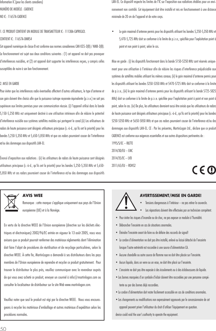 50AVIS WEERemarque : cette marque s&rsquo;applique uniquement aux pays de l&rsquo;Union europ&eacute;enne (UE) et &agrave; la Norv&egrave;ge.En vertu de la directive WEEE de l&rsquo;Union europ&eacute;enne (directive sur les d&eacute;chets &eacute;lec-triques et &eacute;lectroniques) 2002/96/EC entr&eacute;e en vigueur le 13 ao&ucirc;t 2005, nous vous avisons que ce produit pourrait renfermer des mat&eacute;riaux r&eacute;glement&eacute;s dont l&rsquo;&eacute;limination doit faire l&rsquo;objet de proc&eacute;dures de r&eacute;utilisation et de recyclage particuli&egrave;res, selon la directive WEEE. &Agrave; cette fin, MartinLogan a demand&eacute; &agrave; ses distributeurs dans les pays membres de l&rsquo;Union europ&eacute;enne de reprendre et recycler ce produit gratuitement.  Pour trouver le distributeur le plus pr&egrave;s, veuillez communiquer avec le revendeur aupr&egrave;s de qui vous avez achet&eacute; ce produit, envoyer un courriel &agrave; info@martinlogan.com ou consulter le localisateur de distributeur sur le site Web www.martinlogan.com.Veuillez noter que seul le produit est r&eacute;gi par la directive WEEE.  Nous vous encoura-geons &agrave; recycler les mat&eacute;riaux d&rsquo;emballage et autres mat&eacute;riaux d&rsquo;exp&eacute;dition selon les proc&eacute;dures normales. AVERTISSEMENT/MISE EN GARDE!&bull;  Tensions dangereuses &agrave; l&rsquo;int&eacute;rieur &ndash; ne pas retirer le couvercle. &bull;  Les r&eacute;parations doivent &ecirc;tre effectu&eacute;es par un technicien comp&eacute;tent.  &bull;  Pour &eacute;viter les risques d&rsquo;incendie ou de choc, ne pas exposer ce module &agrave; l&rsquo;humidit&eacute;. &bull;  D&eacute;brancher l&rsquo;enceinte en cas de situations anormales. &bull;  &Eacute;teindre l&rsquo;enceinte avant de faire ou de d&eacute;faire des raccords de signal! &bull;  Le cordon d&rsquo;alimentation ne doit pas &ecirc;tre install&eacute;, enlev&eacute; ou laiss&eacute; d&eacute;tach&eacute; de l&rsquo;enceinte lorsque l&rsquo;autre extr&eacute;mit&eacute; est raccord&eacute;e &agrave; une source d&rsquo;alimentation CA. &bull;  Aucune chandelle ou autre source de flamme nue ne doit &ecirc;tre plac&eacute;e sur l&rsquo;enceinte. &bull;  Aucun liquide, dans un verre ou un vase, ne doit &ecirc;tre plac&eacute; sur l&rsquo;enceinte. &bull;  L&rsquo;enceinte ne doit pas &ecirc;tre expos&eacute;e &agrave; des &eacute;coulements ou &agrave; des &eacute;claboussures de liquide. &bull; Les bornes marqu&eacute;es d&rsquo;un symbole d&rsquo;&eacute;clair doivent &ecirc;tre raccord&eacute;es par une personne comp&eacute;-tente ou par des bornes d&eacute;j&agrave; raccord&eacute;es. &bull; Le cordon d&rsquo;alimentation doit rester facilement accessible en cas de conditions anormales. &bull; Les changements ou modifications non express&eacute;ment approuv&eacute;s par le concessionnaire de cet appareil peuvent priver l&rsquo;utilisateur du droit d&rsquo;utiliser l&rsquo;&eacute;quipement en question.device could void the user&rsquo;s authority to operate the equipment.Information IC (pour les clients canadiens) NUM&Eacute;RO DE MOD&Egrave;LE : CADENCENO IC : 11657A-CADENCE1. CE PRODUIT CONTIENT UN MODULE DE TRANSMETTEUR IC : 11138A-CAPRICA2L CONTIENT IC : 11657A-DMRS4Cet appareil num&eacute;rique de classe B est conforme aux normes canadiennes CAN ICES-3(B) / NMB-3(B). Le fonctionnement est sujet aux deux conditions suivantes : (1) cet appareil ne doit pas provoquer d&rsquo;interf&eacute;rences nuisibles, et (2) cet appareil doit supporter les interf&eacute;rences re&ccedil;ues, y compris celles susceptibles de nuire &agrave; son bon fonctionnement.2. MISE EN GARDE Pour &eacute;viter que les interf&eacute;rences radio &eacute;ventuelles affectent d&rsquo;autres utilisateurs, le type d&rsquo;antenne et son gain doivent &ecirc;tre choisis afin que la puissance isotrope rayonn&eacute;e &eacute;quivalente (p.i.r.e.) ne soit pas sup&eacute;rieure aux limites permises pour une communication r&eacute;ussie. (i) l&rsquo;appareil utilis&eacute; dans la bande 5,150-5,250 MHz est uniquement destin&eacute; &agrave; une utilisation int&eacute;rieure afin de r&eacute;duire le potentiel d&rsquo;interf&eacute;rence nuisible aux syst&egrave;mes satellites mobiles qui partagent le canal.(ii) Les utilisateurs de radars de haute puissance sont d&eacute;sign&eacute;s utilisateurs principaux (c.-&agrave;-d., qu&rsquo;ils ont la priorit&eacute;) pour les bandes 5,250-5,350 MHz et 5,650-5,850 MHz et que ces radars pourraient causer de l&rsquo;interf&eacute;rence et/ou des dommages aux dispositifs LAN-EL&Eacute;nonc&eacute; d&rsquo;exposition aux radiations : (ii) les utilisateurs de radars de haute puissance sont d&eacute;sign&eacute;s utilisateurs principaux (c.-&agrave;-d., qu&rsquo;ils ont la priorit&eacute;) pour les bandes 5,250-5,350 MHz et 5,650-5,850 MHz et ces radars pourraient causer de l&rsquo;interf&eacute;rence et/ou des dommages aux dispositifs LAN-EL. Ce dispositif respecte les limites de l&rsquo;IC sur l&rsquo;exposition aux radiations &eacute;tablies pour un envi-ronnement non contr&ocirc;l&eacute;. Cet &eacute;quipement doit &ecirc;tre install&eacute; et mis en fonctionnement &agrave; une distance minimale de 20 cm de l&rsquo;appareil et de votre corps.&bull;  Le gain maximal d&rsquo;antenne permis pour les dispositifs utilisant les bandes 5,250-5,350 MHz et 5,470-5,725 MHz doit se conformer &agrave; la limite de p.i.r.e.; sp&eacute;cifi&eacute;e pour l&rsquo;exploitation point &agrave; point et non point &agrave; point, selon le cas. Mise en garde : (i) les dispositifs fonctionnant dans la bande 5150-5250 MHz sont r&eacute;serv&eacute;s unique-ment pour une utilisation &agrave; l&rsquo;int&eacute;rieur afin de r&eacute;duire les risques d&rsquo;interf&eacute;rence pr&eacute;judiciable aux syst&egrave;mes de satellites mobiles utilisant les m&ecirc;mes canaux; (ii) le gain maximal d&rsquo;antenne permis pour les dispositifs utilisant les bandes 5250-5350 MHz et 5470-5725 MHz doit se conformer &agrave; la limite de p.i.r.e.; (iii) le gain maximal d&rsquo;antenne permis pour les dispositifs utilisant la bande 5725-5825 MHz) doit se conformer &agrave; la limite de p.i.r.e. sp&eacute;cifi&eacute;e pour l&rsquo;exploitation point &agrave; point et non point &agrave; point, selon le cas. (iv) De plus, les utilisateurs devraient aussi &ecirc;tre avis&eacute;s que les utilisateurs de radars de haute puissance sont d&eacute;sign&eacute;s utilisateurs principaux (c.-&agrave;-d., qu&rsquo;ils ont la priorit&eacute;) pour les bandes 5250-5350 MHz et 5650-5850 MHz et que ces radars pourraient causer de l&rsquo;interf&eacute;rence et/ou des dommages aux dispositifs LAN-EL. CE : Par les pr&eacute;sentes, MartinLogan Ltd., d&eacute;clare que ce produit CADENCE est conforme aux exigences essentielles et aux autres dispositions pertinentes de : 1995/5/EC &ndash; R&amp;TTE 2014/30/EU &ndash; EMC 2014/35/EC &ndash; LVD 2011/65/EU &ndash; ROHS2
