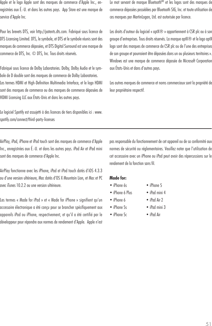 51AirPlay, iPad, iPhone et iPod touch sont des marques de commerce d&rsquo;Apple Inc., enregistr&eacute;es aux &Eacute;.-U. et dans les autres pays. iPad Air et iPad mini sont des marques de commerce d&rsquo;Apple Inc.AirPlay fonctionne avec les iPhone, iPad et iPod touch dot&eacute;s d&rsquo;iOS 4.3.3 ou d&rsquo;une version ult&eacute;rieure, Mac dot&eacute;s d&rsquo;OS X Mountain Lion, et Mac et PC avec iTunes 10.2.2 ou une version ult&eacute;rieure.Les termes &laquo; Made for iPad &raquo; et &laquo; Made for iPhone &raquo; signifient qu&rsquo;un accessoire &eacute;lectronique a &eacute;t&eacute; con&ccedil;u pour se brancher sp&eacute;cifiquement aux appareils iPad ou iPhone, respectivement, et qu&rsquo;il a &eacute;t&eacute; certifi&eacute; par le d&eacute;veloppeur pour r&eacute;pondre aux normes de rendement d&rsquo;Apple.  Apple n&rsquo;est pas responsable du fonctionnement de cet appareil ou de sa conformit&eacute; aux normes de s&eacute;curit&eacute; ou r&eacute;glementaires. Veuillez noter que l&rsquo;utilisation de cet accessoire avec un iPhone ou iPad peut avoir des r&eacute;percussions sur le rendement de la fonction sans fil.Made for:Apple et le logo Apple sont des marques de commerce d&rsquo;Apple Inc., en-registr&eacute;es aux &Eacute;.-U. et dans les autres pays.  App Store est une marque de service d&rsquo;Apple Inc. Pour les brevets DTS, voir http://patents.dts.com. Fabriqu&eacute; sous licence de DTS Licensing Limited. DTS, le symbole, et DTS et le symbole r&eacute;unis sont des marques de commerce d&eacute;pos&eacute;es, et DTS Digital Surround est une marque de commerce de DTS, Inc. &copy; DTS, Inc. Tous droits r&eacute;serv&eacute;s.Fabriqu&eacute; sous licence de Dolby Laboratories. Dolby, Dolby Audio et le sym-bole de D double sont des marques de commerce de Dolby Laboratories. Les termes HDMI et High-Definition Multimedia Interface, et le logo HDMI sont des marques de commerce ou des marques de commerce d&eacute;pos&eacute;es de HDMI Licensing LLC aux &Eacute;tats-Unis et dans les autres pays.Le logiciel Spotify est assujetti &agrave; des licences de tiers disponibles ici : www.spotify.com/connect/third-party-licensesLe mot servant de marque BluetoothMD et les logos sont des marques de commerce d&eacute;pos&eacute;es poss&eacute;d&eacute;es par Bluetooth SIG, Inc. et toute utilisation de ces marques par MartinLogan, Ltd. est autoris&eacute;e par licence.Les droits d&rsquo;auteur du logiciel &laquo; aptX&reg; &raquo; appartiennent &agrave; CSR plc ou &agrave; son groupe d&rsquo;entreprises. Tous droits r&eacute;serv&eacute;s. La marque aptX&reg; et le logo aptX logo sont des marques de commerce de CSR plc ou de l&rsquo;une des entreprises de son groupe et pourraient &ecirc;tre d&eacute;pos&eacute;es dans un ou plusieurs territoires &raquo;. Windows est une marque de commerce d&eacute;pos&eacute;e de Microsoft Corporation aux &Eacute;tats-Unis et dans d&rsquo;autres pays.Les autres marques de commerce et noms commerciaux sont la propri&eacute;t&eacute; de leur propri&eacute;taire respectif.&bull; iPhone 6s&bull; iPhone 6 Plus&bull; iPhone 6&bull; iPhone 5s&bull; iPhone 5c&bull; iPhone 5&bull; iPad mini 4&bull; iPad Air 2&bull; iPad mini 3&bull; iPad Air