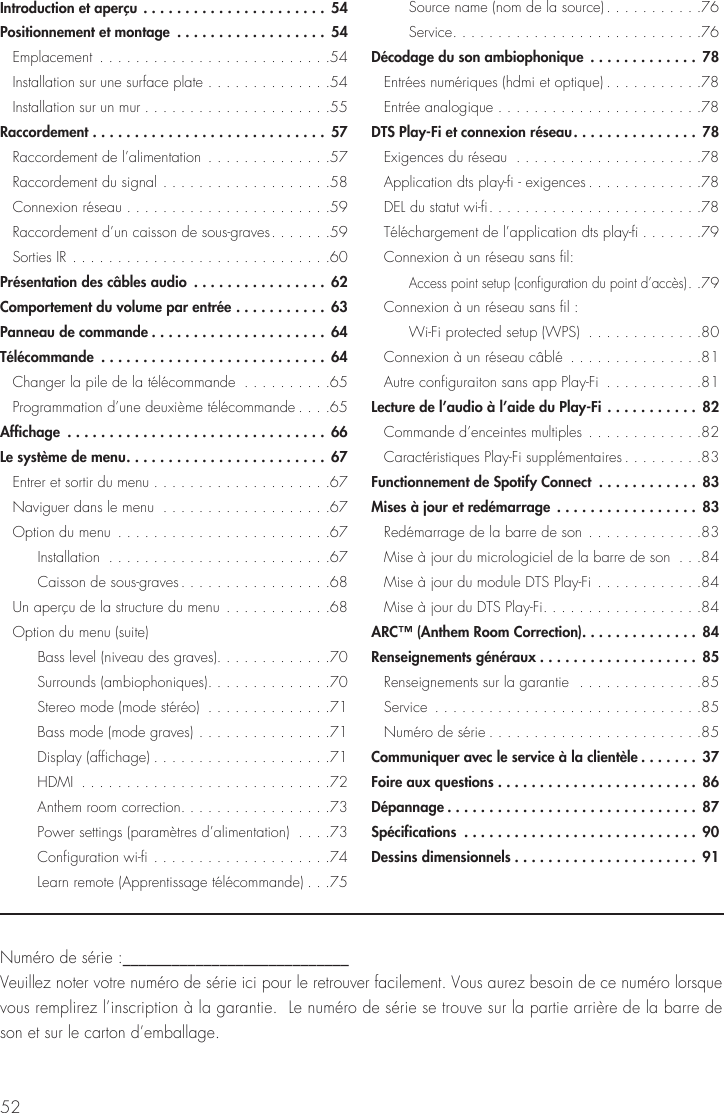 52Num&eacute;ro de s&eacute;rie :____________________________ Veuillez noter votre num&eacute;ro de s&eacute;rie ici pour le retrouver facilement. Vous aurez besoin de ce num&eacute;ro lorsque vous remplirez l&rsquo;inscription &agrave; la garantie.  Le num&eacute;ro de s&eacute;rie se trouve sur la partie arri&egrave;re de la barre de son et sur le carton d&rsquo;emballage.Introduction et aper&ccedil;u ......................54Positionnement et montage  .................. 54 Emplacement  ..........................54  Installation sur une surface plate ..............54  Installation sur un mur .....................55Raccordement ............................ 57  Raccordement de l&rsquo;alimentation  ..............57  Raccordement du signal ...................58  Connexion r&eacute;seau .......................59  Raccordement d&rsquo;un caisson de sous-graves .......59  Sorties IR .............................60Pr&eacute;sentation des c&acirc;bles audio  ................ 62Comportement du volume par entr&eacute;e ........... 63Panneau de commande .....................64T&eacute;l&eacute;commande  ...........................64   Changer la pile de la t&eacute;l&eacute;commande  ..........65  Programmation d&rsquo;une deuxi&egrave;me t&eacute;l&eacute;commande ....65Affichage  ...............................66Le syst&egrave;me de menu ........................67  Entrer et sortir du menu ....................67  Naviguer dans le menu  ...................67  Option du menu  ........................67   Installation  .........................67   Caisson de sous-graves .................68  Un aper&ccedil;u de la structure du menu ............68  Option du menu (suite)      Bass level (niveau des graves). . . . . . . . . . . . .70   Surrounds (ambiophoniques) ..............70      Stereo mode (mode st&eacute;r&eacute;o)  ..............71      Bass mode (mode graves) ...............71   Display (affichage) ....................71   HDMI  ............................72   Anthem room correction. . . . . . . . . . . . . . . . .73      Power settings (param&egrave;tres d&rsquo;alimentation)  ....73   Configuration wi-fi ....................74      Learn remote (Apprentissage t&eacute;l&eacute;commande) ...75      Source name (nom de la source) ...........76   Service ............................76D&eacute;codage du son ambiophonique  ............. 78  Entr&eacute;es num&eacute;riques (hdmi et optique) ...........78  Entr&eacute;e analogique .......................78DTS Play-Fi et connexion r&eacute;seau ...............78  Exigences du r&eacute;seau  .....................78  Application dts play-fi - exigences .............78  DEL du statut wi-fi ........................78  T&eacute;l&eacute;chargement de l&rsquo;application dts play-fi .......79  Connexion &agrave; un r&eacute;seau sans fil:   Access point setup (configuration du point d&rsquo;acc&egrave;s) ..79  Connexion &agrave; un r&eacute;seau sans fil :   Wi-Fi protected setup (WPS)  .............80  Connexion &agrave; un r&eacute;seau c&acirc;bl&eacute;  ...............81  Autre configuraiton sans app Play-Fi  ...........81Lecture de l&rsquo;audio &agrave; l&rsquo;aide du Play-Fi ...........82   Commande d&rsquo;enceintes multiples .............82  Caract&eacute;ristiques Play-Fi suppl&eacute;mentaires .........83Functionnement de Spotify Connect  ............ 83Mises &agrave; jour et red&eacute;marrage .................83  Red&eacute;marrage de la barre de son .............83  Mise &agrave; jour du micrologiciel de la barre de son  ...84  Mise &agrave; jour du module DTS Play-Fi ............84  Mise &agrave; jour du DTS Play-Fi ..................84ARC&trade; (Anthem Room Correction). . . . . . . . . . . . . . 84Renseignements g&eacute;n&eacute;raux ...................85  Renseignements sur la garantie  ..............85 Service  ..............................85  Num&eacute;ro de s&eacute;rie ........................85Communiquer avec le service &agrave; la client&egrave;le .......37Foire aux questions ........................86D&eacute;pannage ..............................87Sp&eacute;cifications  ............................90Dessins dimensionnels ......................91
