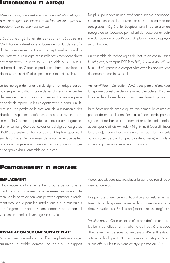 54IntroductIon et aPer&ccedil;uMerci &agrave; vous, propri&eacute;taire d&rsquo;un produit MartinLogan, d&rsquo;aimer ce que nous faisons, et de faire en sorte que nous puissions faire ce que nous aimons. L&rsquo;&eacute;quipe de g&eacute;nie et de conception d&eacute;vou&eacute;e de MartinLogan a d&eacute;velopp&eacute; la barre de son Cadence afin d&rsquo;offrir un rendement multicanaux exceptionnel &agrave; partir d&rsquo;un seul syst&egrave;me qui s&rsquo;int&egrave;gre et s&rsquo;installe facilement dans divers environnements &ndash; que ce soit sur une table ou sur un mur. La barre de son Cadence produit un champ enveloppant de sons richement d&eacute;taill&eacute;s pour la musique et les films.La technologie de traitement du signal num&eacute;rique perfec-tionn&eacute;e permet &agrave; MartinLogan de remplacer cinq enceintes d&eacute;di&eacute;es de cin&eacute;ma maison par une solution en une pi&egrave;ce capable de reproduire les enregistrements &agrave; canaux multi-ples sans rien perdre de la pr&eacute;cision, de la r&eacute;solution et des d&eacute;tails &ndash; l&rsquo;inspiration derri&egrave;re chaque produit MartinLogan. Le mod&egrave;le Cadence reproduit les canaux avant gauche, droit et central gr&acirc;ce aux haut-parleurs d&rsquo;aigus et de graves d&eacute;di&eacute;s du syst&egrave;me. Les canaux ambiophoniques sont simul&eacute;s &agrave; l&rsquo;aide d&rsquo;un traitement de signal num&eacute;rique perfec-tionn&eacute; qui dirige le son provenant des haut-parleurs d&rsquo;aigus et de graves dans l&rsquo;ensemble de la pi&egrave;ce.De plus, pour obtenir une exp&eacute;rience sonore ambiopho-nique authentique, le transmetteur sans fil du caisson de sous-graves int&eacute;gr&eacute; et le r&eacute;cepteur sans fil du caisson de sous-graves du Cadence permettent de raccorder un cais-son de sous-graves d&eacute;di&eacute; aussi simplement que d&rsquo;appuyer sur un bouton.Un ensemble de technologies de lecture en continu sans fil int&eacute;gr&eacute;es, y compris DTS Play-FiMC, Apple AirPlayMC, et BluetoothMC, garantit la compatibilit&eacute; avec les applications de lecture en continu sans fil.AnthemMD Room Correction (ARC) vous permet d&rsquo;analyser la r&eacute;ponse acoustique de votre milieu d&rsquo;&eacute;coute et d&rsquo;ajuster la sortie de la barre de son pour un rendement optimal.La t&eacute;l&eacute;commande simple ajuste rapidement le volume et permet de choisir les entr&eacute;es. La t&eacute;l&eacute;commande permet &eacute;galement de basculer rapidement entre les trois modes acoustiques distincts &mdash;mode &laquo; Night&raquo; (nuit) (pour diminuer les graves), mode &laquo; Bass + &raquo; (graves +) (pour les moments o&ugrave; vous avez besoin d&rsquo;un peu plus de tonnerre) et mode &laquo; normal &raquo; qui restaure les niveaux normaux.PosItIonnement et montageEMPLACEMENTNous recommandons de centrer la barre de son directe-ment sous ou au-dessus de votre ensemble vid&eacute;o.   Le menu de la barre de son vous permet d&rsquo;optimiser le rende-ment acoustique pour les installations sur un mur ou sur une &eacute;tag&egrave;re. La section &laquo; commandes &raquo; de ce manuel vous en apprendra davantage sur ce sujet.INSTALLATION SUR UNE SURFACE PLATESi vous avez une surface qui offre une plateforme large, au niveau et stable (comme une table ou un support vid&eacute;o/audio), vous pouvez placer la barre de son directe-ment sur celle-ci.Lorsque vous utilisez cette configuration pour installer le sys-t&egrave;me, utilisez le syst&egrave;me de menu de la barre de son pour choisir &laquo; Installation > Shelf Mount (montage sur une &eacute;tag&egrave;re) &raquo;.Veuillez noter : Cette enceinte n&rsquo;est pas dot&eacute;e d&rsquo;une pro-tection magn&eacute;tique; ainsi, elle ne doit pas &ecirc;tre plac&eacute;e directement en-dessous ou au-dessus d&rsquo;une t&eacute;l&eacute;vision &agrave; tube cathodique (CRT). Le champ magn&eacute;tique n&rsquo;aura aucun effet sur les t&eacute;l&eacute;visions de style plasma ou LCD. 