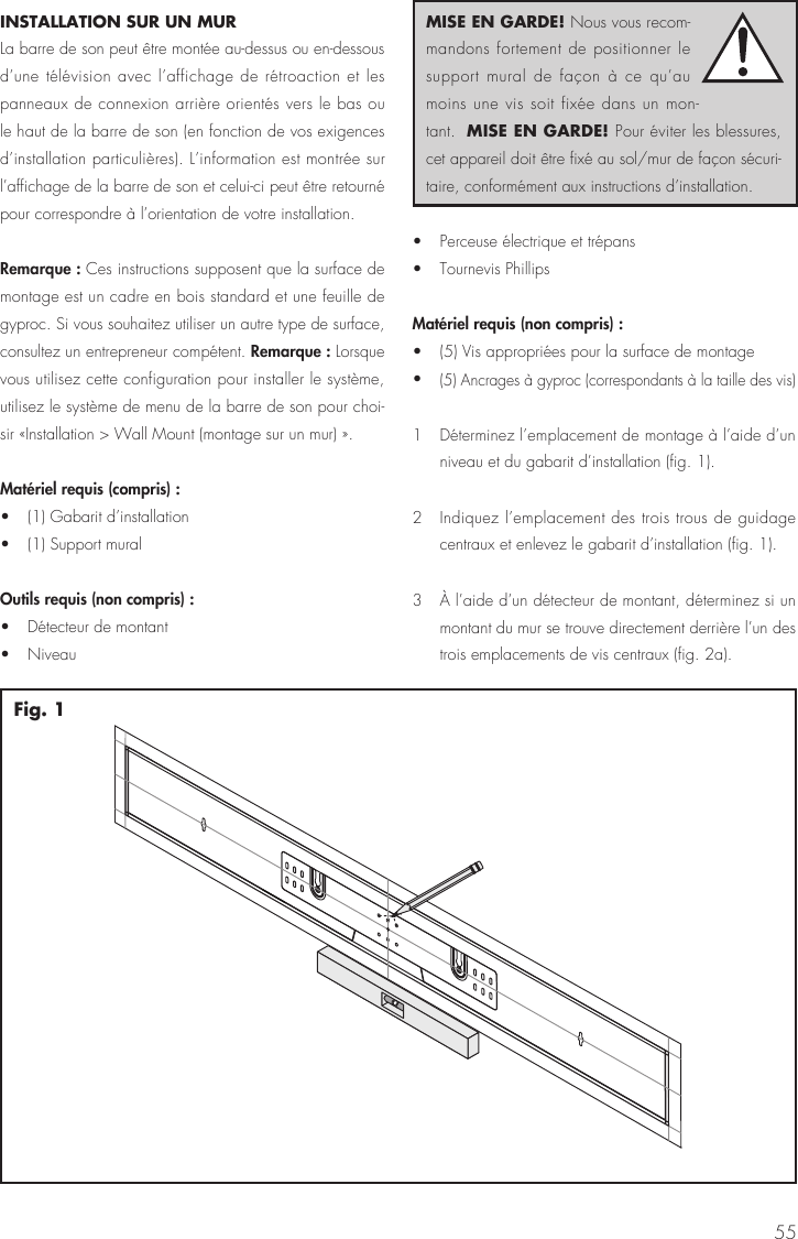 55INSTALLATION SUR UN MUR  La barre de son peut &ecirc;tre mont&eacute;e au-dessus ou en-dessous d&rsquo;une t&eacute;l&eacute;vision avec l&rsquo;affichage de r&eacute;troaction et les panneaux de connexion arri&egrave;re orient&eacute;s vers le bas ou le haut de la barre de son (en fonction de vos exigences d&rsquo;installation particuli&egrave;res). L&rsquo;information est montr&eacute;e sur l&rsquo;affichage de la barre de son et celui-ci peut &ecirc;tre retourn&eacute; pour correspondre &agrave; l&rsquo;orientation de votre installation.Remarque : Ces instructions supposent que la surface de montage est un cadre en bois standard et une feuille de gyproc. Si vous souhaitez utiliser un autre type de surface, consultez un entrepreneur comp&eacute;tent. Remarque : Lorsque vous utilisez cette configuration pour installer le syst&egrave;me, utilisez le syst&egrave;me de menu de la barre de son pour choi-sir &laquo;Installation > Wall Mount (montage sur un mur) &raquo;.Mat&eacute;riel requis (compris) : &bull;  (1) Gabarit d&rsquo;installation &bull;  (1) Support muralOutils requis (non compris) : &bull;  D&eacute;tecteur de montant &bull; Niveau &bull;  Perceuse &eacute;lectrique et tr&eacute;pans &bull;  Tournevis PhillipsMat&eacute;riel requis (non compris) : &bull;  (5) Vis appropri&eacute;es pour la surface de montage &bull; (5) Ancrages &agrave; gyproc (correspondants &agrave; la taille des vis)1  D&eacute;terminez l&rsquo;emplacement de montage &agrave; l&rsquo;aide d&rsquo;un niveau et du gabarit d&rsquo;installation (fig. 1). 2  Indiquez l&rsquo;emplacement des trois trous de guidage centraux et enlevez le gabarit d&rsquo;installation (fig. 1).3   &Agrave; l&rsquo;aide d&rsquo;un d&eacute;tecteur de montant, d&eacute;terminez si un montant du mur se trouve directement derri&egrave;re l&rsquo;un des trois emplacements de vis centraux (fig. 2a). Fig. 1MISE EN GARDE! Nous vous recom-mandons fortement de positionner le support mural de fa&ccedil;on &agrave; ce qu&rsquo;au moins une vis soit fix&eacute;e dans un mon-tant.  MISE EN GARDE! Pour &eacute;viter les blessures, cet appareil doit &ecirc;tre fix&eacute; au sol/mur de fa&ccedil;on s&eacute;curi-taire, conform&eacute;ment aux instructions d&rsquo;installation.