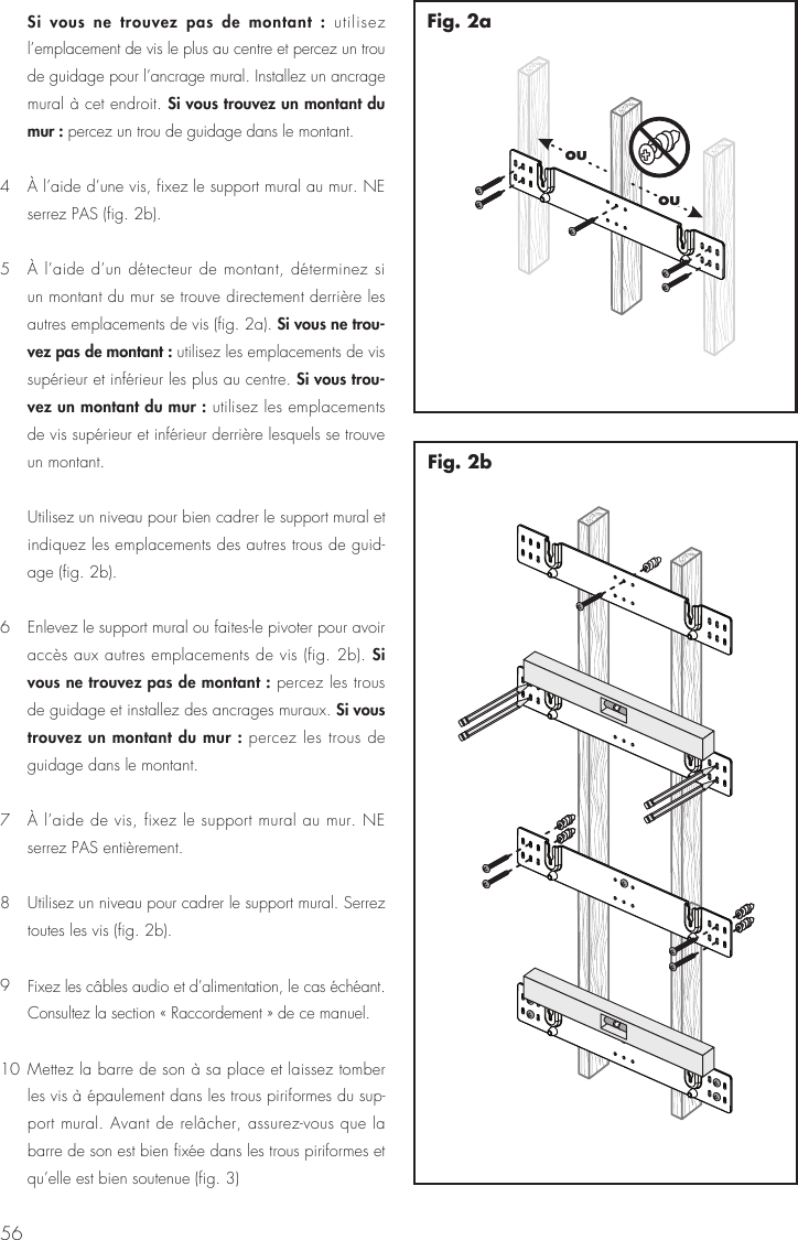 56 Si vous ne trouvez pas de montant : utilisez l&rsquo;emplacement de vis le plus au centre et percez un trou de guidage pour l&rsquo;ancrage mural. Installez un ancrage mural &agrave; cet endroit. Si vous trouvez un montant du mur : percez un trou de guidage dans le montant.4  &Agrave; l&rsquo;aide d&rsquo;une vis, fixez le support mural au mur. NE serrez PAS (fig. 2b).5  &Agrave; l&rsquo;aide d&rsquo;un d&eacute;tecteur de montant, d&eacute;terminez si un montant du mur se trouve directement derri&egrave;re les autres emplacements de vis (fig. 2a). Si vous ne trou-vez pas de montant : utilisez les emplacements de vis sup&eacute;rieur et inf&eacute;rieur les plus au centre. Si vous trou-vez un montant du mur : utilisez les emplacements de vis sup&eacute;rieur et inf&eacute;rieur derri&egrave;re lesquels se trouve un montant.  Utilisez un niveau pour bien cadrer le support mural et indiquez les emplacements des autres trous de guid-age (fig. 2b).6  Enlevez le support mural ou faites-le pivoter pour avoir acc&egrave;s aux autres emplacements de vis (fig. 2b). Si vous ne trouvez pas de montant : percez les trous de guidage et installez des ancrages muraux. Si vous trouvez un montant du mur : percez les trous de guidage dans le montant.7  &Agrave; l&rsquo;aide de vis, fixez le support mural au mur. NE serrez PAS enti&egrave;rement.8  Utilisez un niveau pour cadrer le support mural. Serrez toutes les vis (fig. 2b).9 Fixez les c&acirc;bles audio et d&rsquo;alimentation, le cas &eacute;ch&eacute;ant. Consultez la section &laquo; Raccordement &raquo; de ce manuel.10 Mettez la barre de son &agrave; sa place et laissez tomber les vis &agrave; &eacute;paulement dans les trous piriformes du sup-port mural. Avant de rel&acirc;cher, assurez-vous que la barre de son est bien fix&eacute;e dans les trous piriformes et qu&rsquo;elle est bien soutenue (fig. 3)Fig. 2bououFig. 2a
