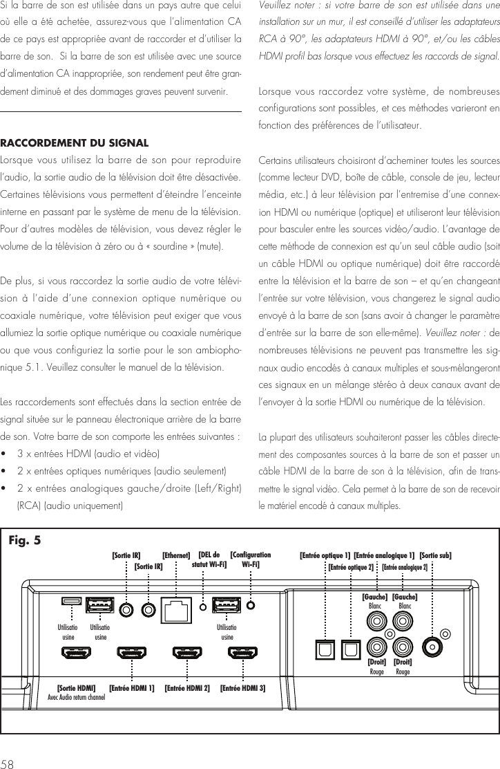 58[Sortie sub][Entr&eacute;e analogique 1][Entr&eacute;e analogique 2][Gauche]Blanc[Gauche]Blanc[Droit]Rouge[Droit]Rouge[Entr&eacute;e optique 1][Entr&eacute;e optique 2][Entr&eacute;e HDMI 1] [Entr&eacute;e HDMI 2][Ethernet][Sortie IR][Sortie IR]UtilisatiousineUtilisatiousine[ConfigurationWi-Fi][DEL destatut Wi-Fi][Entr&eacute;e HDMI 3][Sortie HDMI]Avec Audio return channelUtilisatiousineFig. 5Si la barre de son est utilis&eacute;e dans un pays autre que celui o&ugrave; elle a &eacute;t&eacute; achet&eacute;e, assurez-vous que l&rsquo;alimentation CA de ce pays est appropri&eacute;e avant de raccorder et d&rsquo;utiliser la barre de son.  Si la barre de son est utilis&eacute;e avec une source d&rsquo;alimentation CA inappropri&eacute;e, son rendement peut &ecirc;tre gran-dement diminu&eacute; et des dommages graves peuvent survenir.RACCORDEMENT DU SIGNAL Lorsque vous utilisez la barre de son pour reproduire l&rsquo;audio, la sortie audio de la t&eacute;l&eacute;vision doit &ecirc;tre d&eacute;sactiv&eacute;e. Certaines t&eacute;l&eacute;visions vous permettent d&rsquo;&eacute;teindre l&rsquo;enceinte interne en passant par le syst&egrave;me de menu de la t&eacute;l&eacute;vision. Pour d&rsquo;autres mod&egrave;les de t&eacute;l&eacute;vision, vous devez r&eacute;gler le volume de la t&eacute;l&eacute;vision &agrave; z&eacute;ro ou &agrave; &laquo; sourdine &raquo; (mute).De plus, si vous raccordez la sortie audio de votre t&eacute;l&eacute;vi-sion &agrave; l&rsquo;aide d&rsquo;une connexion optique num&eacute;rique ou coaxiale num&eacute;rique, votre t&eacute;l&eacute;vision peut exiger que vous allumiez la sortie optique num&eacute;rique ou coaxiale num&eacute;rique ou que vous configuriez la sortie pour le son ambiopho-nique 5.1. Veuillez consulter le manuel de la t&eacute;l&eacute;vision.Les raccordements sont effectu&eacute;s dans la section entr&eacute;e de signal situ&eacute;e sur le panneau &eacute;lectronique arri&egrave;re de la barre de son. Votre barre de son comporte les entr&eacute;es suivantes : &bull;   3 x entr&eacute;es HDMI (audio et vid&eacute;o) &bull;   2 x entr&eacute;es optiques num&eacute;riques (audio seulement) &bull;   2 x entr&eacute;es analogiques gauche/droite (Left/Right) (RCA) (audio uniquement)Veuillez noter : si votre barre de son est utilis&eacute;e dans une installation sur un mur, il est conseill&eacute; d&rsquo;utiliser les adaptateurs RCA &agrave; 90&deg;, les adaptateurs HDMI &agrave; 90&deg;, et/ou les c&acirc;bles HDMI profil bas lorsque vous effectuez les raccords de signal.Lorsque vous raccordez votre syst&egrave;me, de nombreuses configurations sont possibles, et ces m&eacute;thodes varieront en fonction des pr&eacute;f&eacute;rences de l&rsquo;utilisateur.Certains utilisateurs choisiront d&rsquo;acheminer toutes les sources (comme lecteur DVD, bo&icirc;te de c&acirc;ble, console de jeu, lecteur m&eacute;dia, etc.) &agrave; leur t&eacute;l&eacute;vision par l&rsquo;entremise d&rsquo;une connex-ion HDMI ou num&eacute;rique (optique) et utiliseront leur t&eacute;l&eacute;vision pour basculer entre les sources vid&eacute;o/audio. L&rsquo;avantage de cette m&eacute;thode de connexion est qu&rsquo;un seul c&acirc;ble audio (soit un c&acirc;ble HDMI ou optique num&eacute;rique) doit &ecirc;tre raccord&eacute; entre la t&eacute;l&eacute;vision et la barre de son &ndash; et qu&rsquo;en changeant l&rsquo;entr&eacute;e sur votre t&eacute;l&eacute;vision, vous changerez le signal audio envoy&eacute; &agrave; la barre de son (sans avoir &agrave; changer le param&egrave;tre d&rsquo;entr&eacute;e sur la barre de son elle-m&ecirc;me). Veuillez noter : de nombreuses t&eacute;l&eacute;visions ne peuvent pas transmettre les sig-naux audio encod&eacute;s &agrave; canaux multiples et sous-m&eacute;langeront ces signaux en un m&eacute;lange st&eacute;r&eacute;o &agrave; deux canaux avant de l&rsquo;envoyer &agrave; la sortie HDMI ou num&eacute;rique de la t&eacute;l&eacute;vision.La plupart des utilisateurs souhaiteront passer les c&acirc;bles directe-ment des composantes sources &agrave; la barre de son et passer un c&acirc;ble HDMI de la barre de son &agrave; la t&eacute;l&eacute;vision, afin de trans-mettre le signal vid&eacute;o. Cela permet &agrave; la barre de son de recevoir le mat&eacute;riel encod&eacute; &agrave; canaux multiples.