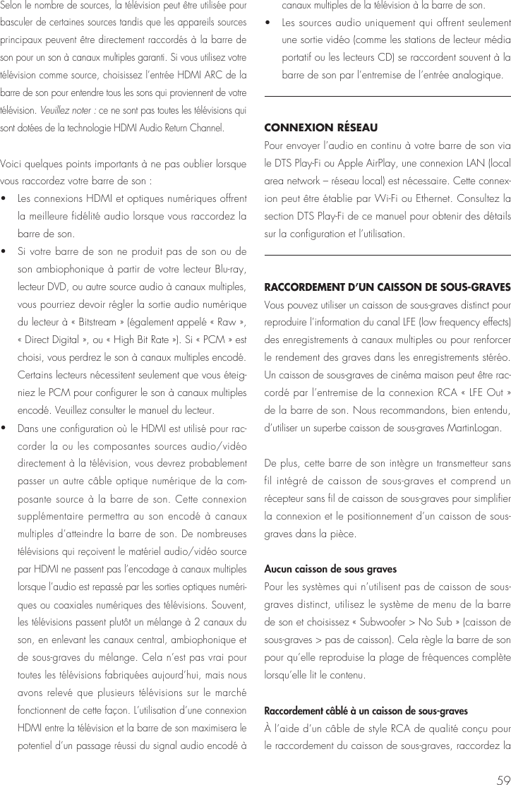59Selon le nombre de sources, la t&eacute;l&eacute;vision peut &ecirc;tre utilis&eacute;e pour basculer de certaines sources tandis que les appareils sources principaux peuvent &ecirc;tre directement raccord&eacute;s &agrave; la barre de son pour un son &agrave; canaux multiples garanti. Si vous utilisez votre t&eacute;l&eacute;vision comme source, choisissez l&rsquo;entr&eacute;e HDMI ARC de la barre de son pour entendre tous les sons qui proviennent de votre t&eacute;l&eacute;vision. Veuillez noter : ce ne sont pas toutes les t&eacute;l&eacute;visions qui sont dot&eacute;es de la technologie HDMI Audio Return Channel.Voici quelques points importants &agrave; ne pas oublier lorsque vous raccordez votre barre de son : &bull;   Les connexions HDMI et optiques num&eacute;riques offrent la meilleure fid&eacute;lit&eacute; audio lorsque vous raccordez la barre de son. &bull;   Si votre barre de son ne produit pas de son ou de son ambiophonique &agrave; partir de votre lecteur Blu-ray, lecteur DVD, ou autre source audio &agrave; canaux multiples, vous pourriez devoir r&eacute;gler la sortie audio num&eacute;rique du lecteur &agrave; &laquo; Bitstream &raquo; (&eacute;galement appel&eacute; &laquo; Raw &raquo;, &laquo; Direct Digital &raquo;, ou &laquo; High Bit Rate &raquo;). Si &laquo; PCM &raquo; est choisi, vous perdrez le son &agrave; canaux multiples encod&eacute;. Certains lecteurs n&eacute;cessitent seulement que vous &eacute;teig-niez le PCM pour configurer le son &agrave; canaux multiples encod&eacute;. Veuillez consulter le manuel du lecteur. &bull;  Dans une configuration o&ugrave; le HDMI est utilis&eacute; pour rac-corder la ou les composantes sources audio/vid&eacute;o directement &agrave; la t&eacute;l&eacute;vision, vous devrez probablement passer un autre c&acirc;ble optique num&eacute;rique de la com-posante source &agrave; la barre de son. Cette connexion suppl&eacute;mentaire permettra au son encod&eacute; &agrave; canaux multiples d&rsquo;atteindre la barre de son. De nombreuses t&eacute;l&eacute;visions qui re&ccedil;oivent le mat&eacute;riel audio/vid&eacute;o source par HDMI ne passent pas l&rsquo;encodage &agrave; canaux multiples lorsque l&rsquo;audio est repass&eacute; par les sorties optiques num&eacute;ri-ques ou coaxiales num&eacute;riques des t&eacute;l&eacute;visions. Souvent, les t&eacute;l&eacute;visions passent plut&ocirc;t un m&eacute;lange &agrave; 2 canaux du son, en enlevant les canaux central, ambiophonique et de sous-graves du m&eacute;lange. Cela n&rsquo;est pas vrai pour toutes les t&eacute;l&eacute;visions fabriqu&eacute;es aujourd&rsquo;hui, mais nous avons relev&eacute; que plusieurs t&eacute;l&eacute;visions sur le march&eacute; fonctionnent de cette fa&ccedil;on. L&rsquo;utilisation d&rsquo;une connexion HDMI entre la t&eacute;l&eacute;vision et la barre de son maximisera le potentiel d&rsquo;un passage r&eacute;ussi du signal audio encod&eacute; &agrave; canaux multiples de la t&eacute;l&eacute;vision &agrave; la barre de son.&bull;   Les sources audio uniquement qui offrent seulement une sortie vid&eacute;o (comme les stations de lecteur m&eacute;dia portatif ou les lecteurs CD) se raccordent souvent &agrave; la barre de son par l&rsquo;entremise de l&rsquo;entr&eacute;e analogique.CONNEXION R&Eacute;SEAUPour envoyer l&rsquo;audio en continu &agrave; votre barre de son via le DTS Play-Fi ou Apple AirPlay, une connexion LAN (local area network &ndash; r&eacute;seau local) est n&eacute;cessaire. Cette connex-ion peut &ecirc;tre &eacute;tablie par Wi-Fi ou Ethernet. Consultez la section DTS Play-Fi de ce manuel pour obtenir des d&eacute;tails sur la configuration et l&rsquo;utilisation.RACCORDEMENT D&rsquo;UN CAISSON DE SOUS-GRAVES Vous pouvez utiliser un caisson de sous-graves distinct pour reproduire l&rsquo;information du canal LFE (low frequency effects) des enregistrements &agrave; canaux multiples ou pour renforcer le rendement des graves dans les enregistrements st&eacute;r&eacute;o. Un caisson de sous-graves de cin&eacute;ma maison peut &ecirc;tre rac-cord&eacute; par l&rsquo;entremise de la connexion RCA &laquo; LFE Out &raquo; de la barre de son. Nous recommandons, bien entendu, d&rsquo;utiliser un superbe caisson de sous-graves MartinLogan.De plus, cette barre de son int&egrave;gre un transmetteur sans fil int&eacute;gr&eacute; de caisson de sous-graves et comprend un r&eacute;cepteur sans fil de caisson de sous-graves pour simplifier la connexion et le positionnement d&rsquo;un caisson de sous-graves dans la pi&egrave;ce.Aucun caisson de sous graves Pour les syst&egrave;mes qui n&rsquo;utilisent pas de caisson de sous-graves distinct, utilisez le syst&egrave;me de menu de la barre de son et choisissez &laquo; Subwoofer > No Sub &raquo; (caisson de sous-graves > pas de caisson). Cela r&egrave;gle la barre de son pour qu&rsquo;elle reproduise la plage de fr&eacute;quences compl&egrave;te lorsqu&rsquo;elle lit le contenu.Raccordement c&acirc;bl&eacute; &agrave; un caisson de sous-graves &Agrave; l&rsquo;aide d&rsquo;un c&acirc;ble de style RCA de qualit&eacute; con&ccedil;u pour le raccordement du caisson de sous-graves, raccordez la 