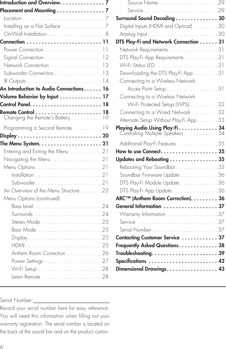 6Introduction and Overview ...............7Placement and Mounting ................7 Location ..........................7  Installing on a Flat Surface ..............7  On-Wall Installation ..................8Connection .........................11  Power Connection ..................11  Signal Connection ..................12  Network Connection  ................13  Subwoofer Connection ...............13  IR Outputs ........................14An Introduction to Audio Connections ......16Volume Behavior by Input ..............17Control Panel ........................18Remote Control ......................18   Changing the Remote&rsquo;s Battery ..........19  Programming a Second Remote  .........19Display ............................20The Menu System. . . . . . . . . . . . . . . . . . . . . 21  Entering and Exiting the Menu  ..........21  Navigating the Menu ................21  Menu Options .....................21   Installation .....................21   Subwoofer .....................21  An Overview of the Menu Structure .......22  Menu Options (continued)   Bass Level .....................24   Surrounds  .....................24   Stereo Mode ...................25   Bass Mode  ....................25   Display .......................25   HDMI ........................25   Anthem Room Correction ...........26   Power Settings ..................27   Wi-Fi Setup ....................28   Learn Remote ...................28   Source Name ...................29   Service .......................29Surround Sound Decoding ..............30  Digital Inputs (HDMI and Optical) ........30  Analog Input ......................30DTS Play-Fi and Network Connection ......31  Network Requirements  ...............31  DTS Play-Fi App Requirements ...........31  Wi-Fi Status LED ....................31  Downloading the DTS Play-Fi App ........31  Connecting to a Wireless Network:    Acces Point Setup ................31  Connecting to a Wireless Network:       Wi-Fi Protected Setup (WPS) .........32  Connecting to a Wired Network  ........32  Alternate Setup Without Play-Fi App .......33Playing Audio Using Play-Fi .............34   Controlling Multiple Speakers ...........34  Additional Play-Fi Features .............35How to use Connect ...................35Updates and Rebooting ................35  Rebooting Your Soundbar .............35  Soundbar Firmware Update ............36  DTS Play-Fi Module Update ............36  DTS Play-Fi App Update  ..............36ARC&trade; (Anthem Room Correction). . . . . . . . . 36General Information  ..................37  Warranty Information ................37 Service  .........................37  Serial Number .....................37Contacting Customer Service  ............37Frequently Asked Questions .............38Troubleshooting ...................... 39Specifications  .......................42Dimensional Drawings .................43Serial Number:_____________________________Record your serial number here for easy reference. You will need this information when filling out your warranty registration. The serial number is located on the back of the sound bar and on the product carton.