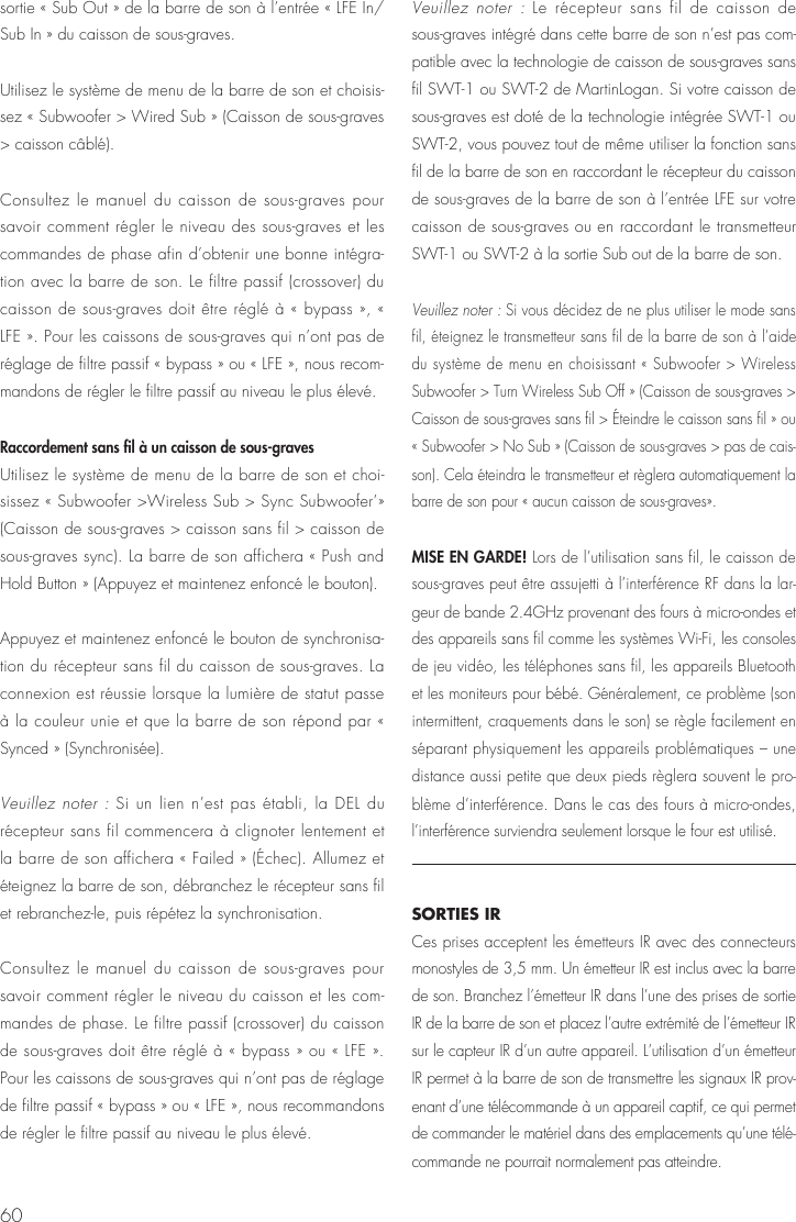 60sortie &laquo; Sub Out &raquo; de la barre de son &agrave; l&rsquo;entr&eacute;e &laquo; LFE In/Sub In &raquo; du caisson de sous-graves.Utilisez le syst&egrave;me de menu de la barre de son et choisis-sez &laquo; Subwoofer > Wired Sub &raquo; (Caisson de sous-graves > caisson c&acirc;bl&eacute;).Consultez le manuel du caisson de sous-graves pour savoir comment r&eacute;gler le niveau des sous-graves et les commandes de phase afin d&rsquo;obtenir une bonne int&eacute;gra-tion avec la barre de son. Le filtre passif (crossover) du caisson de sous-graves doit &ecirc;tre r&eacute;gl&eacute; &agrave; &laquo; bypass &raquo;, &laquo; LFE &raquo;. Pour les caissons de sous-graves qui n&rsquo;ont pas de r&eacute;glage de filtre passif &laquo; bypass &raquo; ou &laquo; LFE &raquo;, nous recom-mandons de r&eacute;gler le filtre passif au niveau le plus &eacute;lev&eacute;.Raccordement sans fil &agrave; un caisson de sous-graves Utilisez le syst&egrave;me de menu de la barre de son et choi-sissez &laquo; Subwoofer >Wireless Sub > Sync Subwoofer&rsquo;&raquo; (Caisson de sous-graves > caisson sans fil > caisson de sous-graves sync). La barre de son affichera &laquo; Push and Hold Button &raquo; (Appuyez et maintenez enfonc&eacute; le bouton).Appuyez et maintenez enfonc&eacute; le bouton de synchronisa-tion du r&eacute;cepteur sans fil du caisson de sous-graves. La connexion est r&eacute;ussie lorsque la lumi&egrave;re de statut passe &agrave; la couleur unie et que la barre de son r&eacute;pond par &laquo; Synced &raquo; (Synchronis&eacute;e).  Veuillez noter : Si un lien n&rsquo;est pas &eacute;tabli, la DEL du r&eacute;cepteur sans fil commencera &agrave; clignoter lentement et la barre de son affichera &laquo; Failed &raquo; (&Eacute;chec). Allumez et &eacute;teignez la barre de son, d&eacute;branchez le r&eacute;cepteur sans fil et rebranchez-le, puis r&eacute;p&eacute;tez la synchronisation.Consultez le manuel du caisson de sous-graves pour savoir comment r&eacute;gler le niveau du caisson et les com-mandes de phase. Le filtre passif (crossover) du caisson de sous-graves doit &ecirc;tre r&eacute;gl&eacute; &agrave; &laquo; bypass &raquo; ou &laquo; LFE &raquo;. Pour les caissons de sous-graves qui n&rsquo;ont pas de r&eacute;glage de filtre passif &laquo; bypass &raquo; ou &laquo; LFE &raquo;, nous recommandons de r&eacute;gler le filtre passif au niveau le plus &eacute;lev&eacute;.Veuillez noter : Le r&eacute;cepteur sans fil de caisson de sous-graves int&eacute;gr&eacute; dans cette barre de son n&rsquo;est pas com-patible avec la technologie de caisson de sous-graves sans fil SWT-1 ou SWT-2 de MartinLogan. Si votre caisson de sous-graves est dot&eacute; de la technologie int&eacute;gr&eacute;e SWT-1 ou SWT-2, vous pouvez tout de m&ecirc;me utiliser la fonction sans fil de la barre de son en raccordant le r&eacute;cepteur du caisson de sous-graves de la barre de son &agrave; l&rsquo;entr&eacute;e LFE sur votre caisson de sous-graves ou en raccordant le transmetteur SWT-1 ou SWT-2 &agrave; la sortie Sub out de la barre de son.Veuillez noter : Si vous d&eacute;cidez de ne plus utiliser le mode sans fil, &eacute;teignez le transmetteur sans fil de la barre de son &agrave; l&rsquo;aide du syst&egrave;me de menu en choisissant &laquo; Subwoofer > Wireless Subwoofer > Turn Wireless Sub Off &raquo; (Caisson de sous-graves > Caisson de sous-graves sans fil > &Eacute;teindre le caisson sans fil &raquo; ou &laquo; Subwoofer > No Sub &raquo; (Caisson de sous-graves > pas de cais-son). Cela &eacute;teindra le transmetteur et r&egrave;glera automatiquement la barre de son pour &laquo; aucun caisson de sous-graves&raquo;.MISE EN GARDE! Lors de l&rsquo;utilisation sans fil, le caisson de sous-graves peut &ecirc;tre assujetti &agrave; l&rsquo;interf&eacute;rence RF dans la lar-geur de bande 2.4GHz provenant des fours &agrave; micro-ondes et des appareils sans fil comme les syst&egrave;mes Wi-Fi, les consoles de jeu vid&eacute;o, les t&eacute;l&eacute;phones sans fil, les appareils Bluetooth et les moniteurs pour b&eacute;b&eacute;. G&eacute;n&eacute;ralement, ce probl&egrave;me (son intermittent, craquements dans le son) se r&egrave;gle facilement en s&eacute;parant physiquement les appareils probl&eacute;matiques &ndash; une distance aussi petite que deux pieds r&egrave;glera souvent le pro-bl&egrave;me d&rsquo;interf&eacute;rence. Dans le cas des fours &agrave; micro-ondes, l&rsquo;interf&eacute;rence surviendra seulement lorsque le four est utilis&eacute;.SORTIES IR Ces prises acceptent les &eacute;metteurs IR avec des connecteurs monostyles de 3,5 mm. Un &eacute;metteur IR est inclus avec la barre de son. Branchez l&rsquo;&eacute;metteur IR dans l&rsquo;une des prises de sortie IR de la barre de son et placez l&rsquo;autre extr&eacute;mit&eacute; de l&rsquo;&eacute;metteur IR sur le capteur IR d&rsquo;un autre appareil. L&rsquo;utilisation d&rsquo;un &eacute;metteur IR permet &agrave; la barre de son de transmettre les signaux IR prov-enant d&rsquo;une t&eacute;l&eacute;commande &agrave; un appareil captif, ce qui permet de commander le mat&eacute;riel dans des emplacements qu&rsquo;une t&eacute;l&eacute;-commande ne pourrait normalement pas atteindre.