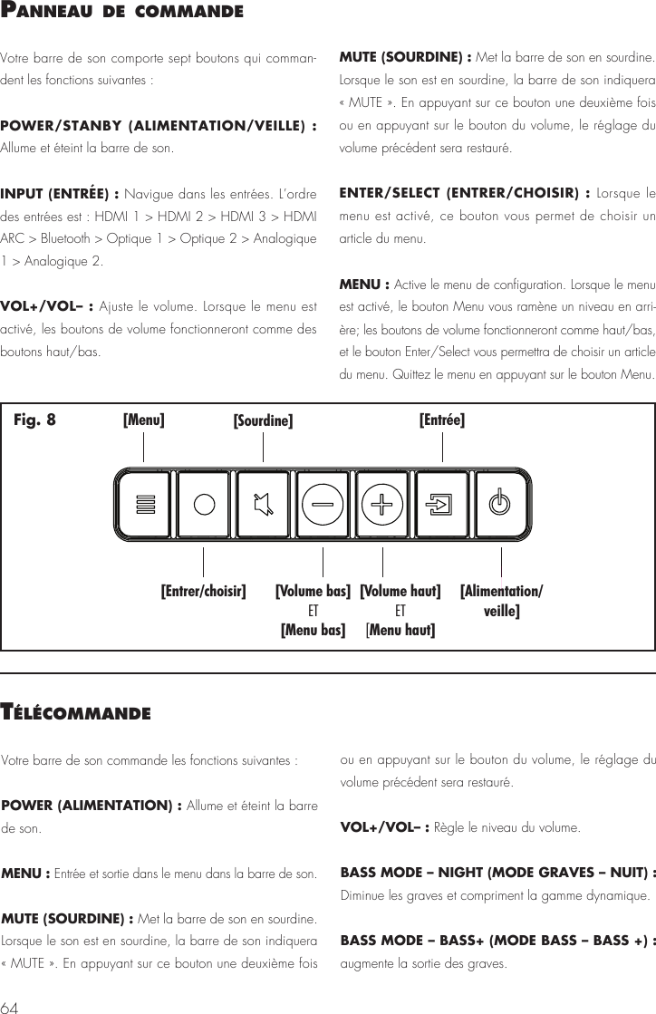64Panneau de commandeVotre barre de son comporte sept boutons qui comman-dent les fonctions suivantes :POWER/STANBY (ALIMENTATION/VEILLE) :  Allume et &eacute;teint la barre de son.INPUT (ENTR&Eacute;E) : Navigue dans les entr&eacute;es. L&rsquo;ordre des entr&eacute;es est : HDMI 1 > HDMI 2 > HDMI 3 > HDMI ARC > Bluetooth > Optique 1 > Optique 2 > Analogique 1 > Analogique 2.VOL+/VOL&ndash; : Ajuste le volume. Lorsque le menu est activ&eacute;, les boutons de volume fonctionneront comme des boutons haut/bas.MUTE (SOURDINE) : Met la barre de son en sourdine. Lorsque le son est en sourdine, la barre de son indiquera &laquo; MUTE &raquo;. En appuyant sur ce bouton une deuxi&egrave;me fois ou en appuyant sur le bouton du volume, le r&eacute;glage du volume pr&eacute;c&eacute;dent sera restaur&eacute;.ENTER/SELECT (ENTRER/CHOISIR) : Lorsque le menu est activ&eacute;, ce bouton vous permet de choisir un article du menu.MENU : Active le menu de configuration. Lorsque le menu est activ&eacute;, le bouton Menu vous ram&egrave;ne un niveau en arri-&egrave;re; les boutons de volume fonctionneront comme haut/bas, et le bouton Enter/Select vous permettra de choisir un article du menu. Quittez le menu en appuyant sur le bouton Menu.[Menu][Entrer/choisir][Sourdine] [Entr&eacute;e][Alimentation/veille][Volume bas][Menu bas]ET[Volume haut]Menu haut]ET[Fig. 8t&eacute;l&eacute;commandeVotre barre de son commande les fonctions suivantes :POWER (ALIMENTATION) : Allume et &eacute;teint la barre de son. MENU : Entr&eacute;e et sortie dans le menu dans la barre de son.MUTE (SOURDINE) : Met la barre de son en sourdine. Lorsque le son est en sourdine, la barre de son indiquera &laquo; MUTE &raquo;. En appuyant sur ce bouton une deuxi&egrave;me fois ou en appuyant sur le bouton du volume, le r&eacute;glage du volume pr&eacute;c&eacute;dent sera restaur&eacute;.VOL+/VOL&ndash; : R&egrave;gle le niveau du volume.BASS MODE &ndash; NIGHT (MODE GRAVES &ndash; NUIT) : Diminue les graves et compriment la gamme dynamique.BASS MODE &ndash; BASS+ (MODE BASS &ndash; BASS +) : augmente la sortie des graves. 
