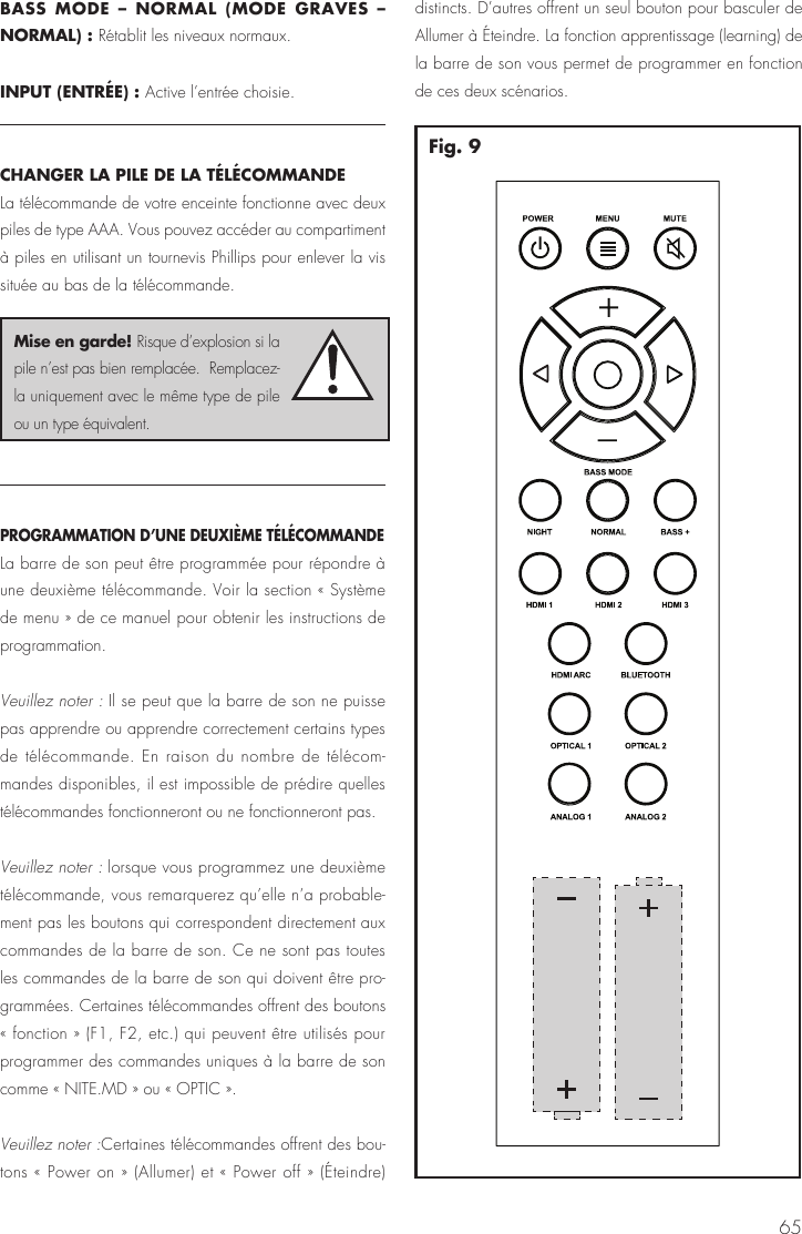 65BASS MODE &ndash; NORMAL (MODE GRAVES &ndash; NORMAL) : R&eacute;tablit les niveaux normaux.INPUT (ENTR&Eacute;E) : Active l&rsquo;entr&eacute;e choisie.CHANGER LA PILE DE LA T&Eacute;L&Eacute;COMMANDELa t&eacute;l&eacute;commande de votre enceinte fonctionne avec deux piles de type AAA. Vous pouvez acc&eacute;der au compartiment &agrave; piles en utilisant un tournevis Phillips pour enlever la vis situ&eacute;e au bas de la t&eacute;l&eacute;commande. PROGRAMMATION D&rsquo;UNE DEUXI&Egrave;ME T&Eacute;L&Eacute;COMMANDE La barre de son peut &ecirc;tre programm&eacute;e pour r&eacute;pondre &agrave; une deuxi&egrave;me t&eacute;l&eacute;commande. Voir la section &laquo; Syst&egrave;me de menu &raquo; de ce manuel pour obtenir les instructions de programmation.Veuillez noter : Il se peut que la barre de son ne puisse pas apprendre ou apprendre correctement certains types de t&eacute;l&eacute;commande. En raison du nombre de t&eacute;l&eacute;com-mandes disponibles, il est impossible de pr&eacute;dire quelles t&eacute;l&eacute;commandes fonctionneront ou ne fonctionneront pas. Veuillez noter : lorsque vous programmez une deuxi&egrave;me t&eacute;l&eacute;commande, vous remarquerez qu&rsquo;elle n&rsquo;a probable-ment pas les boutons qui correspondent directement aux commandes de la barre de son. Ce ne sont pas toutes les commandes de la barre de son qui doivent &ecirc;tre pro-gramm&eacute;es. Certaines t&eacute;l&eacute;commandes offrent des boutons &laquo; fonction &raquo; (F1, F2, etc.) qui peuvent &ecirc;tre utilis&eacute;s pour programmer des commandes uniques &agrave; la barre de son comme &laquo; NITE.MD &raquo; ou &laquo; OPTIC &raquo;.Veuillez noter :Certaines t&eacute;l&eacute;commandes offrent des bou-tons &laquo; Power on &raquo; (Allumer) et &laquo; Power off &raquo; (&Eacute;teindre) distincts. D&rsquo;autres offrent un seul bouton pour basculer de Allumer &agrave; &Eacute;teindre. La fonction apprentissage (learning) de la barre de son vous permet de programmer en fonction de ces deux sc&eacute;narios.Mise en garde! Risque d&rsquo;explosion si la pile n&rsquo;est pas bien remplac&eacute;e.  Remplacez-la uniquement avec le m&ecirc;me type de pile ou un type &eacute;quivalent.Fig. 9