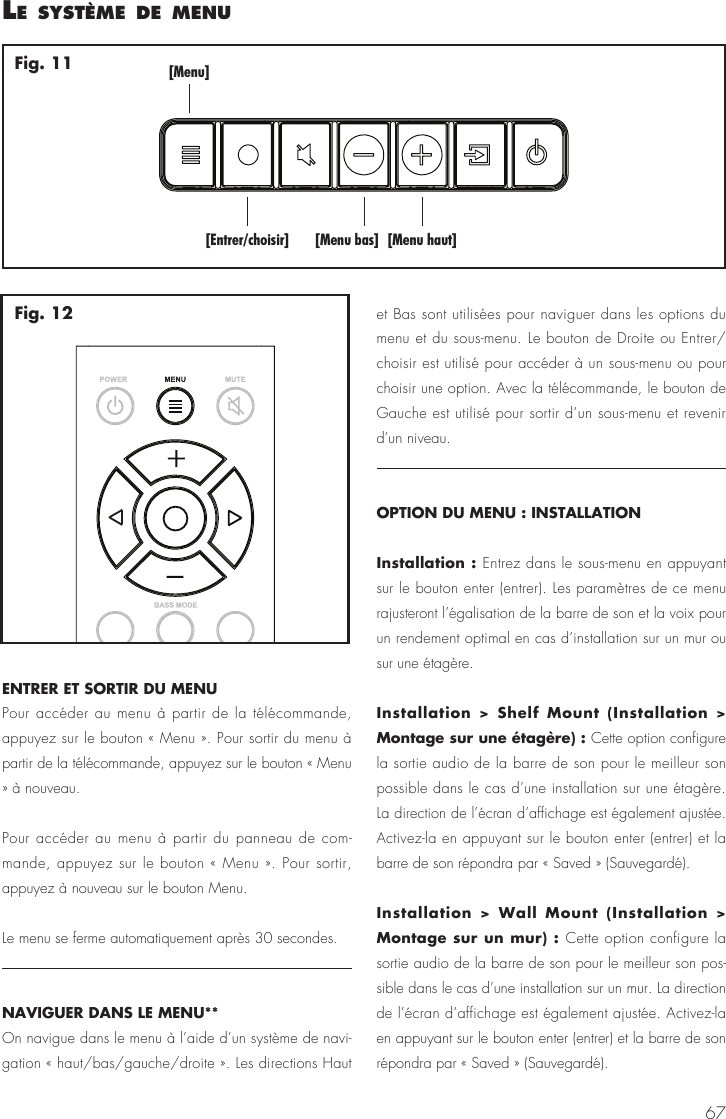67ENTRER ET SORTIR DU MENUPour acc&eacute;der au menu &agrave; partir de la t&eacute;l&eacute;commande, appuyez sur le bouton &laquo; Menu &raquo;. Pour sortir du menu &agrave; partir de la t&eacute;l&eacute;commande, appuyez sur le bouton &laquo; Menu &raquo; &agrave; nouveau.Pour acc&eacute;der au menu &agrave; partir du panneau de com-mande, appuyez sur le bouton &laquo; Menu &raquo;. Pour sortir, appuyez &agrave; nouveau sur le bouton Menu.Le menu se ferme automatiquement apr&egrave;s 30 secondes.NAVIGUER DANS LE MENU** On navigue dans le menu &agrave; l&rsquo;aide d&rsquo;un syst&egrave;me de navi-gation &laquo; haut/bas/gauche/droite &raquo;. Les directions Haut et Bas sont utilis&eacute;es pour naviguer dans les options du menu et du sous-menu. Le bouton de Droite ou Entrer/choisir est utilis&eacute; pour acc&eacute;der &agrave; un sous-menu ou pour choisir une option. Avec la t&eacute;l&eacute;commande, le bouton de Gauche est utilis&eacute; pour sortir d&rsquo;un sous-menu et revenir d&rsquo;un niveau. OPTION DU MENU : INSTALLATIONInstallation : Entrez dans le sous-menu en appuyant sur le bouton enter (entrer). Les param&egrave;tres de ce menu rajusteront l&rsquo;&eacute;galisation de la barre de son et la voix pour un rendement optimal en cas d&rsquo;installation sur un mur ou sur une &eacute;tag&egrave;re.Installation > Shelf Mount (Installation > Montage sur une &eacute;tag&egrave;re) : Cette option configure la sortie audio de la barre de son pour le meilleur son possible dans le cas d&rsquo;une installation sur une &eacute;tag&egrave;re. La direction de l&rsquo;&eacute;cran d&rsquo;affichage est &eacute;galement ajust&eacute;e. Activez-la en appuyant sur le bouton enter (entrer) et la barre de son r&eacute;pondra par &laquo; Saved &raquo; (Sauvegard&eacute;).Installation > Wall Mount (Installation > Montage sur un mur) : Cette option configure la sortie audio de la barre de son pour le meilleur son pos-sible dans le cas d&rsquo;une installation sur un mur. La direction de l&rsquo;&eacute;cran d&rsquo;affichage est &eacute;galement ajust&eacute;e. Activez-la en appuyant sur le bouton enter (entrer) et la barre de son r&eacute;pondra par &laquo; Saved &raquo; (Sauvegard&eacute;).le syst&egrave;me de menu[Menu][Entrer/choisir] [Menu bas] [Menu haut]Fig. 11Fig. 12