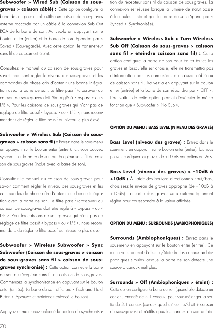 70Subwoofer > Wired Sub (Caisson de sous-graves > caisson c&acirc;bl&eacute;) : Cette option configure la barre de son pour qu&rsquo;elle utilise un caisson de sous-graves externe raccord&eacute; par un c&acirc;ble &agrave; la connexion Sub Out RCA de la barre de son. Activez-la en appuyant sur le bouton enter (entrer) et la barre de son r&eacute;pondra par &laquo; Saved &raquo; (Sauvegard&eacute;). Avec cette option, le transmetteur sans fil du caisson est &eacute;teint. Consultez le manuel du caisson de sous-graves pour savoir comment r&eacute;gler le niveau des sous-graves et les commandes de phase afin d&rsquo;obtenir une bonne int&eacute;gra-tion avec la barre de son. Le filtre passif (crossover) du caisson de sous-graves doit &ecirc;tre r&eacute;gl&eacute; &agrave; &laquo; bypass &raquo; ou &laquo; LFE &raquo;. Pour les caissons de sous-graves qui n&rsquo;ont pas de r&eacute;glage de filtre passif &laquo; bypass &raquo; ou &laquo; LFE &raquo;, nous recom-mandons de r&eacute;gler le filtre passif au niveau le plus &eacute;lev&eacute;.Subwoofer > Wireless Sub (Caisson de sous-graves > caisson sans fil) : Entrez dans le sous-menu en appuyant sur le bouton enter (entrer). Ici, vous pouvez synchroniser la barre de son au r&eacute;cepteur sans fil de cais-son de sous-graves (inclus avec la barre de son).Consultez le manuel du caisson de sous-graves pour savoir comment r&eacute;gler le niveau des sous-graves et les commandes de phase afin d&rsquo;obtenir une bonne int&eacute;gra-tion avec la barre de son. Le filtre passif (crossover) du caisson de sous-graves doit &ecirc;tre r&eacute;gl&eacute; &agrave; &laquo; bypass &raquo; ou &laquo; LFE &raquo;. Pour les caissons de sous-graves qui n&rsquo;ont pas de r&eacute;glage de filtre passif &laquo; bypass &raquo; ou &laquo; LFE &raquo;, nous recom-mandons de r&eacute;gler le filtre passif au niveau le plus &eacute;lev&eacute;.Subwoofer > Wireless Subwoofer > Sync Subwoofer (Caisson de sous-graves > caisson de sous-graves sans fil > caisson de sous-graves synchronis&eacute;) : Cette option connecte la barre de son au r&eacute;cepteur sans fil du caisson de sous-graves. Commencez la synchronisation en appuyant sur le bouton enter (entr&eacute;e). La barre de son affichera &laquo; Push and Hold Button &raquo; (Appuyez et maintenez enfonc&eacute; le bouton).Appuyez et maintenez enfonc&eacute; le bouton de synchronisa-tion du r&eacute;cepteur sans fil du caisson de sous-graves. La connexion est r&eacute;ussie lorsque la lumi&egrave;re de statut passe &agrave; la couleur unie et que la barre de son r&eacute;pond par &laquo; Synced &raquo; (Synchronis&eacute;e).  Subwoofer > Wireless Sub > Turn Wireless Sub Off (Caisson de sous-graves > caisson sans fil > &eacute;teindre caisson sans fil) : Cette option configure la barre de son pour traiter toutes les graves et lorsqu&rsquo;elle est choisie, elle ne transmettra pas d&rsquo;information par les connexions de caisson c&acirc;bl&eacute; ou de caisson sans fil. Activez-la en appuyant sur le bouton enter (entr&eacute;e) et la barre de son r&eacute;pondra par &laquo; OFF &raquo;. L&rsquo;activation de cette option permet d&rsquo;ex&eacute;cuter la m&ecirc;me fonction que &laquo; Subwoofer > No Sub &raquo;.OPTION DU MENU : BASS LEVEL (NIVEAU DES GRAVES)Bass Level (niveau des graves) : Entrez dans le sous-menu en appuyant sur le bouton enter (entrer). Ici, vous pouvez configurer les graves de &plusmn;10 dB par paliers de 2dB.Bass Level (niveau des graves) > &ndash;10dB &agrave; +10dB : &Agrave; l&rsquo;aide des boutons directionnels haut/bas, choisissez le niveau de graves appropri&eacute; (de &ndash;10dB &agrave; +10dB). La sortie des graves sera automatiquement r&eacute;gl&eacute;e pour correspondre &agrave; la valeur affich&eacute;e.OPTION DU MENU : SURROUNDS (AMBIOPHONIQUES)Surrounds (Ambiophoniques) : Entrez dans le sous-menu en appuyant sur le bouton enter (entrer). Ce menu vous permet d&rsquo;allumer/&eacute;teindre les canaux ambio-phoniques simul&eacute;s lorsque la barre de son d&eacute;tecte une source &agrave; canaux multiples.Surrounds > Off (Ambiophoniques > &eacute;teint) : Cette option configure la barre de son (quand elle d&eacute;tecte un contenu encod&eacute; de 5.1 canaux) pour sous-m&eacute;langer la sor-tie de 3.1 canaux (canaux gauche/ centre/droit + caisson de sous-graves) et n&rsquo;utilise pas les canaux de son ambio-
