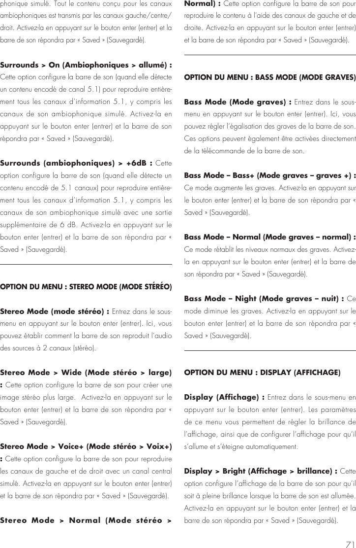 71phonique simul&eacute;. Tout le contenu con&ccedil;u pour les canaux ambiophoniques est transmis par les canaux gauche/centre/droit. Activez-la en appuyant sur le bouton enter (entrer) et la barre de son r&eacute;pondra par &laquo; Saved &raquo; (Sauvegard&eacute;).Surrounds > On (Ambiophoniques > allum&eacute;) : Cette option configure la barre de son (quand elle d&eacute;tecte un contenu encod&eacute; de canal 5.1) pour reproduire enti&egrave;re-ment tous les canaux d&rsquo;information 5.1, y compris les canaux de son ambiophonique simul&eacute;. Activez-la en appuyant sur le bouton enter (entrer) et la barre de son r&eacute;pondra par &laquo; Saved &raquo; (Sauvegard&eacute;).Surrounds (ambiophoniques) > +6dB : Cette option configure la barre de son (quand elle d&eacute;tecte un contenu encod&eacute; de 5.1 canaux) pour reproduire enti&egrave;re-ment tous les canaux d&rsquo;information 5.1, y compris les canaux de son ambiophonique simul&eacute; avec une sortie suppl&eacute;mentaire de 6 dB. Activez-la en appuyant sur le bouton enter (entrer) et la barre de son r&eacute;pondra par &laquo; Saved &raquo; (Sauvegard&eacute;).OPTION DU MENU : STEREO MODE (MODE ST&Eacute;R&Eacute;O)Stereo Mode (mode st&eacute;r&eacute;o) : Entrez dans le sous-menu en appuyant sur le bouton enter (entrer). Ici, vous pouvez &eacute;tablir comment la barre de son reproduit l&rsquo;audio des sources &agrave; 2 canaux (st&eacute;r&eacute;o). Stereo Mode > Wide (Mode st&eacute;r&eacute;o > large) : Cette option configure la barre de son pour cr&eacute;er une image st&eacute;r&eacute;o plus large.  Activez-la en appuyant sur le bouton enter (entrer) et la barre de son r&eacute;pondra par &laquo; Saved &raquo; (Sauvegard&eacute;).Stereo Mode > Voice+ (Mode st&eacute;r&eacute;o > Voix+) : Cette option configure la barre de son pour reproduire les canaux de gauche et de droit avec un canal central simul&eacute;. Activez-la en appuyant sur le bouton enter (entrer) et la barre de son r&eacute;pondra par &laquo; Saved &raquo; (Sauvegard&eacute;).Stereo Mode > Normal (Mode st&eacute;r&eacute;o > Normal) : Cette option configure la barre de son pour reproduire le contenu &agrave; l&rsquo;aide des canaux de gauche et de droite. Activez-la en appuyant sur le bouton enter (entrer) et la barre de son r&eacute;pondra par &laquo; Saved &raquo; (Sauvegard&eacute;).OPTION DU MENU : BASS MODE (MODE GRAVES)Bass Mode (Mode graves) : Entrez dans le sous-menu en appuyant sur le bouton enter (entrer). Ici, vous pouvez r&eacute;gler l&rsquo;&eacute;galisation des graves de la barre de son. Ces options peuvent &eacute;galement &ecirc;tre activ&eacute;es directement de la t&eacute;l&eacute;commande de la barre de son.Bass Mode &ndash; Bass+ (Mode graves &ndash; graves +) : Ce mode augmente les graves. Activez-la en appuyant sur le bouton enter (entrer) et la barre de son r&eacute;pondra par &laquo; Saved &raquo; (Sauvegard&eacute;).Bass Mode &ndash; Normal (Mode graves &ndash; normal) : Ce mode r&eacute;tablit les niveaux normaux des graves. Activez-la en appuyant sur le bouton enter (entrer) et la barre de son r&eacute;pondra par &laquo; Saved &raquo; (Sauvegard&eacute;).Bass Mode &ndash; Night (Mode graves &ndash; nuit) : Ce mode diminue les graves. Activez-la en appuyant sur le bouton enter (entrer) et la barre de son r&eacute;pondra par &laquo; Saved &raquo; (Sauvegard&eacute;).OPTION DU MENU : DISPLAY (AFFICHAGE)Display (Affichage) : Entrez dans le sous-menu en appuyant sur le bouton enter (entrer). Les param&egrave;tres de ce menu vous permettent de r&eacute;gler la brillance de l&rsquo;affichage, ainsi que de configurer l&rsquo;affichage pour qu&rsquo;il s&rsquo;allume et s&rsquo;&eacute;teigne automatiquement.Display > Bright (Affichage > brillance) : Cette option configure l&rsquo;affichage de la barre de son pour qu&rsquo;il soit &agrave; pleine brillance lorsque la barre de son est allum&eacute;e. Activez-la en appuyant sur le bouton enter (entrer) et la barre de son r&eacute;pondra par &laquo; Saved &raquo; (Sauvegard&eacute;).