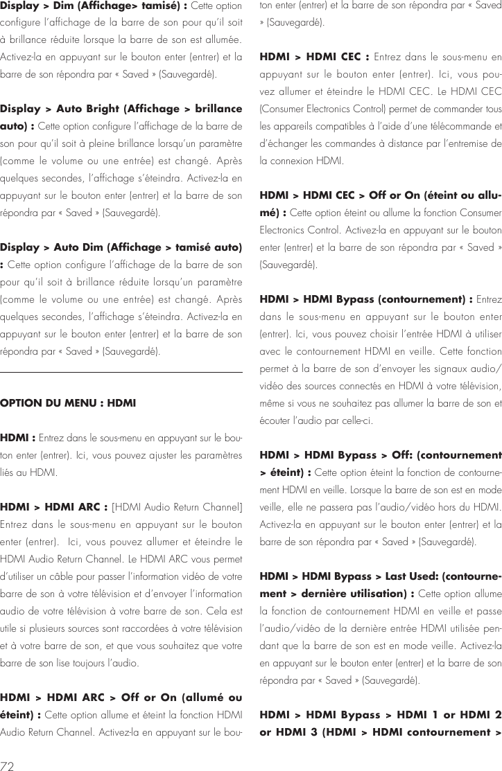 72Display > Dim (Affichage> tamis&eacute;) : Cette option configure l&rsquo;affichage de la barre de son pour qu&rsquo;il soit &agrave; brillance r&eacute;duite lorsque la barre de son est allum&eacute;e. Activez-la en appuyant sur le bouton enter (entrer) et la barre de son r&eacute;pondra par &laquo; Saved &raquo; (Sauvegard&eacute;).Display > Auto Bright (Affichage > brillance auto) : Cette option configure l&rsquo;affichage de la barre de son pour qu&rsquo;il soit &agrave; pleine brillance lorsqu&rsquo;un param&egrave;tre (comme le volume ou une entr&eacute;e) est chang&eacute;. Apr&egrave;s quelques secondes, l&rsquo;affichage s&rsquo;&eacute;teindra. Activez-la en appuyant sur le bouton enter (entrer) et la barre de son r&eacute;pondra par &laquo; Saved &raquo; (Sauvegard&eacute;).Display > Auto Dim (Affichage > tamis&eacute; auto) : Cette option configure l&rsquo;affichage de la barre de son pour qu&rsquo;il soit &agrave; brillance r&eacute;duite lorsqu&rsquo;un param&egrave;tre (comme le volume ou une entr&eacute;e) est chang&eacute;. Apr&egrave;s quelques secondes, l&rsquo;affichage s&rsquo;&eacute;teindra. Activez-la en appuyant sur le bouton enter (entrer) et la barre de son r&eacute;pondra par &laquo; Saved &raquo; (Sauvegard&eacute;).OPTION DU MENU : HDMIHDMI : Entrez dans le sous-menu en appuyant sur le bou-ton enter (entrer). Ici, vous pouvez ajuster les param&egrave;tres li&eacute;s au HDMI.HDMI > HDMI ARC : [HDMI Audio Return Channel] Entrez dans le sous-menu en appuyant sur le bouton enter (entrer).  Ici, vous pouvez allumer et &eacute;teindre le HDMI Audio Return Channel. Le HDMI ARC vous permet d&rsquo;utiliser un c&acirc;ble pour passer l&rsquo;information vid&eacute;o de votre barre de son &agrave; votre t&eacute;l&eacute;vision et d&rsquo;envoyer l&rsquo;information audio de votre t&eacute;l&eacute;vision &agrave; votre barre de son. Cela est utile si plusieurs sources sont raccord&eacute;es &agrave; votre t&eacute;l&eacute;vision et &agrave; votre barre de son, et que vous souhaitez que votre barre de son lise toujours l&rsquo;audio.HDMI > HDMI ARC > Off or On (allum&eacute; ou &eacute;teint) : Cette option allume et &eacute;teint la fonction HDMI Audio Return Channel. Activez-la en appuyant sur le bou-ton enter (entrer) et la barre de son r&eacute;pondra par &laquo; Saved &raquo; (Sauvegard&eacute;).HDMI > HDMI CEC : Entrez dans le sous-menu en appuyant sur le bouton enter (entrer). Ici, vous pou-vez allumer et &eacute;teindre le HDMI CEC. Le HDMI CEC (Consumer Electronics Control) permet de commander tous les appareils compatibles &agrave; l&rsquo;aide d&rsquo;une t&eacute;l&eacute;commande et d&rsquo;&eacute;changer les commandes &agrave; distance par l&rsquo;entremise de la connexion HDMI.HDMI > HDMI CEC > Off or On (&eacute;teint ou allu-m&eacute;) : Cette option &eacute;teint ou allume la fonction Consumer Electronics Control. Activez-la en appuyant sur le bouton enter (entrer) et la barre de son r&eacute;pondra par &laquo; Saved &raquo; (Sauvegard&eacute;).HDMI > HDMI Bypass (contournement) : Entrez dans le sous-menu en appuyant sur le bouton enter (entrer). Ici, vous pouvez choisir l&rsquo;entr&eacute;e HDMI &agrave; utiliser avec le contournement HDMI en veille. Cette fonction permet &agrave; la barre de son d&rsquo;envoyer les signaux audio/vid&eacute;o des sources connect&eacute;s en HDMI &agrave; votre t&eacute;l&eacute;vision, m&ecirc;me si vous ne souhaitez pas allumer la barre de son et &eacute;couter l&rsquo;audio par celle-ci.HDMI > HDMI Bypass > Off: (contournement > &eacute;teint) : Cette option &eacute;teint la fonction de contourne-ment HDMI en veille. Lorsque la barre de son est en mode veille, elle ne passera pas l&rsquo;audio/vid&eacute;o hors du HDMI.  Activez-la en appuyant sur le bouton enter (entrer) et la barre de son r&eacute;pondra par &laquo; Saved &raquo; (Sauvegard&eacute;).HDMI > HDMI Bypass > Last Used: (contourne-ment > derni&egrave;re utilisation) : Cette option allume la fonction de contournement HDMI en veille et passe l&rsquo;audio/vid&eacute;o de la derni&egrave;re entr&eacute;e HDMI utilis&eacute;e pen-dant que la barre de son est en mode veille. Activez-la en appuyant sur le bouton enter (entrer) et la barre de son r&eacute;pondra par &laquo; Saved &raquo; (Sauvegard&eacute;).HDMI > HDMI Bypass > HDMI 1 or HDMI 2 or HDMI 3 (HDMI > HDMI contournement > 