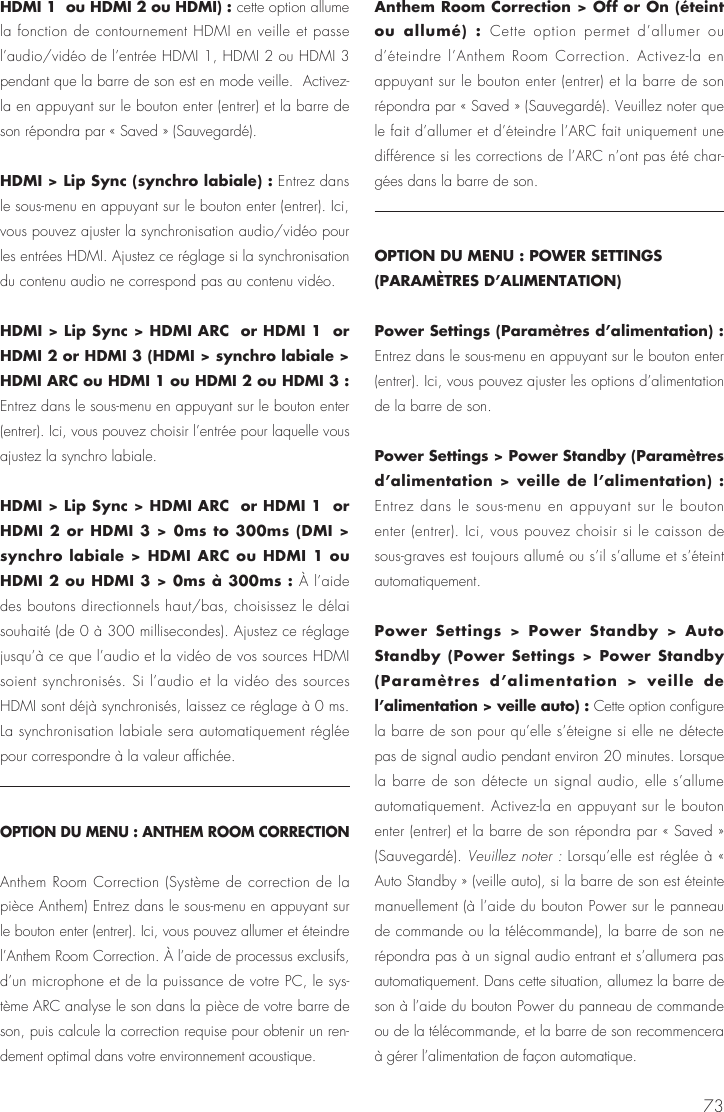 73HDMI 1  ou HDMI 2 ou HDMI) : cette option allume la fonction de contournement HDMI en veille et passe l&rsquo;audio/vid&eacute;o de l&rsquo;entr&eacute;e HDMI 1, HDMI 2 ou HDMI 3 pendant que la barre de son est en mode veille.  Activez-la en appuyant sur le bouton enter (entrer) et la barre de son r&eacute;pondra par &laquo; Saved &raquo; (Sauvegard&eacute;).HDMI > Lip Sync (synchro labiale) : Entrez dans le sous-menu en appuyant sur le bouton enter (entrer). Ici, vous pouvez ajuster la synchronisation audio/vid&eacute;o pour les entr&eacute;es HDMI. Ajustez ce r&eacute;glage si la synchronisation du contenu audio ne correspond pas au contenu vid&eacute;o.HDMI > Lip Sync > HDMI ARC  or HDMI 1  or HDMI 2 or HDMI 3 (HDMI > synchro labiale > HDMI ARC ou HDMI 1 ou HDMI 2 ou HDMI 3 : Entrez dans le sous-menu en appuyant sur le bouton enter (entrer). Ici, vous pouvez choisir l&rsquo;entr&eacute;e pour laquelle vous ajustez la synchro labiale.HDMI > Lip Sync > HDMI ARC  or HDMI 1  or HDMI 2 or HDMI 3 > 0ms to 300ms (DMI > synchro labiale > HDMI ARC ou HDMI 1 ou HDMI 2 ou HDMI 3 > 0ms &agrave; 300ms : &Agrave; l&rsquo;aide des boutons directionnels haut/bas, choisissez le d&eacute;lai souhait&eacute; (de 0 &agrave; 300 millisecondes). Ajustez ce r&eacute;glage jusqu&rsquo;&agrave; ce que l&rsquo;audio et la vid&eacute;o de vos sources HDMI soient synchronis&eacute;s. Si l&rsquo;audio et la vid&eacute;o des sources HDMI sont d&eacute;j&agrave; synchronis&eacute;s, laissez ce r&eacute;glage &agrave; 0 ms. La synchronisation labiale sera automatiquement r&eacute;gl&eacute;e pour correspondre &agrave; la valeur affich&eacute;e.OPTION DU MENU : ANTHEM ROOM CORRECTIONAnthem Room Correction (Syst&egrave;me de correction de la pi&egrave;ce Anthem) Entrez dans le sous-menu en appuyant sur le bouton enter (entrer). Ici, vous pouvez allumer et &eacute;teindre l&rsquo;Anthem Room Correction. &Agrave; l&rsquo;aide de processus exclusifs, d&rsquo;un microphone et de la puissance de votre PC, le sys-t&egrave;me ARC analyse le son dans la pi&egrave;ce de votre barre de son, puis calcule la correction requise pour obtenir un ren-dement optimal dans votre environnement acoustique. Anthem Room Correction > Off or On (&eacute;teint ou allum&eacute;) : Cette option permet d&rsquo;allumer ou d&rsquo;&eacute;teindre l&rsquo;Anthem Room Correction. Activez-la en appuyant sur le bouton enter (entrer) et la barre de son r&eacute;pondra par &laquo; Saved &raquo; (Sauvegard&eacute;). Veuillez noter que le fait d&rsquo;allumer et d&rsquo;&eacute;teindre l&rsquo;ARC fait uniquement une diff&eacute;rence si les corrections de l&rsquo;ARC n&rsquo;ont pas &eacute;t&eacute; char-g&eacute;es dans la barre de son.OPTION DU MENU : POWER SETTINGS (PARAM&Egrave;TRES D&rsquo;ALIMENTATION)Power Settings (Param&egrave;tres d&rsquo;alimentation) : Entrez dans le sous-menu en appuyant sur le bouton enter (entrer). Ici, vous pouvez ajuster les options d&rsquo;alimentation de la barre de son.Power Settings > Power Standby (Param&egrave;tres d&rsquo;alimentation > veille de l&rsquo;alimentation) : Entrez dans le sous-menu en appuyant sur le bouton enter (entrer). Ici, vous pouvez choisir si le caisson de sous-graves est toujours allum&eacute; ou s&rsquo;il s&rsquo;allume et s&rsquo;&eacute;teint automatiquement.Power Settings > Power Standby > Auto Standby (Power Settings > Power Standby (Param&egrave;tres d&rsquo;alimentation > veille de l&rsquo;alimentation > veille auto) : Cette option configure la barre de son pour qu&rsquo;elle s&rsquo;&eacute;teigne si elle ne d&eacute;tecte pas de signal audio pendant environ 20 minutes. Lorsque la barre de son d&eacute;tecte un signal audio, elle s&rsquo;allume automatiquement. Activez-la en appuyant sur le bouton enter (entrer) et la barre de son r&eacute;pondra par &laquo; Saved &raquo; (Sauvegard&eacute;). Veuillez noter : Lorsqu&rsquo;elle est r&eacute;gl&eacute;e &agrave; &laquo; Auto Standby &raquo; (veille auto), si la barre de son est &eacute;teinte manuellement (&agrave; l&rsquo;aide du bouton Power sur le panneau de commande ou la t&eacute;l&eacute;commande), la barre de son ne r&eacute;pondra pas &agrave; un signal audio entrant et s&rsquo;allumera pas automatiquement. Dans cette situation, allumez la barre de son &agrave; l&rsquo;aide du bouton Power du panneau de commande ou de la t&eacute;l&eacute;commande, et la barre de son recommencera &agrave; g&eacute;rer l&rsquo;alimentation de fa&ccedil;on automatique.