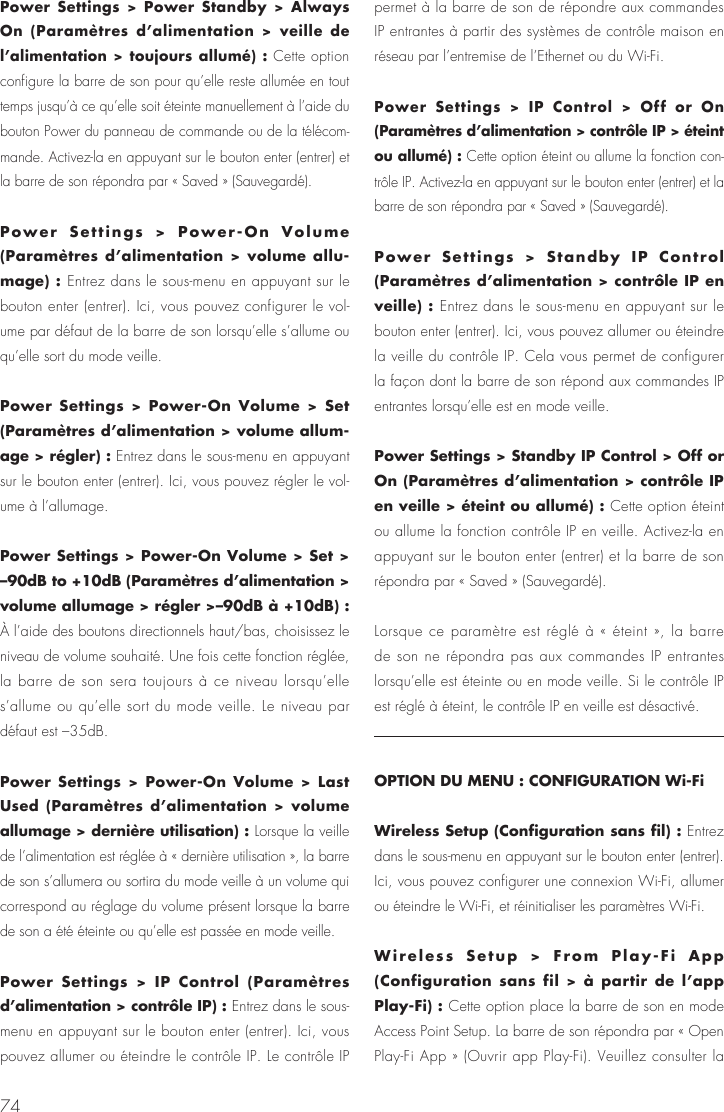 74Power Settings > Power Standby > Always On (Param&egrave;tres d&rsquo;alimentation > veille de l&rsquo;alimentation > toujours allum&eacute;) : Cette option configure la barre de son pour qu&rsquo;elle reste allum&eacute;e en tout temps jusqu&rsquo;&agrave; ce qu&rsquo;elle soit &eacute;teinte manuellement &agrave; l&rsquo;aide du bouton Power du panneau de commande ou de la t&eacute;l&eacute;com-mande. Activez-la en appuyant sur le bouton enter (entrer) et la barre de son r&eacute;pondra par &laquo; Saved &raquo; (Sauvegard&eacute;). Power Settings > Power-On Volume (Param&egrave;tres d&rsquo;alimentation > volume allu-mage) : Entrez dans le sous-menu en appuyant sur le bouton enter (entrer). Ici, vous pouvez configurer le vol-ume par d&eacute;faut de la barre de son lorsqu&rsquo;elle s&rsquo;allume ou qu&rsquo;elle sort du mode veille.Power Settings > Power-On Volume > Set (Param&egrave;tres d&rsquo;alimentation > volume allum-age > r&eacute;gler) : Entrez dans le sous-menu en appuyant sur le bouton enter (entrer). Ici, vous pouvez r&eacute;gler le vol-ume &agrave; l&rsquo;allumage.Power Settings > Power-On Volume > Set > &ndash;90dB to +10dB (Param&egrave;tres d&rsquo;alimentation > volume allumage > r&eacute;gler >&ndash;90dB &agrave; +10dB) : &Agrave; l&rsquo;aide des boutons directionnels haut/bas, choisissez le niveau de volume souhait&eacute;. Une fois cette fonction r&eacute;gl&eacute;e, la barre de son sera toujours &agrave; ce niveau lorsqu&rsquo;elle s&rsquo;allume ou qu&rsquo;elle sort du mode veille. Le niveau par d&eacute;faut est &ndash;35dB. Power Settings > Power-On Volume > Last Used (Param&egrave;tres d&rsquo;alimentation > volume allumage > derni&egrave;re utilisation) : Lorsque la veille de l&rsquo;alimentation est r&eacute;gl&eacute;e &agrave; &laquo; derni&egrave;re utilisation &raquo;, la barre de son s&rsquo;allumera ou sortira du mode veille &agrave; un volume qui correspond au r&eacute;glage du volume pr&eacute;sent lorsque la barre de son a &eacute;t&eacute; &eacute;teinte ou qu&rsquo;elle est pass&eacute;e en mode veille.Power Settings > IP Control (Param&egrave;tres d&rsquo;alimentation > contr&ocirc;le IP) : Entrez dans le sous-menu en appuyant sur le bouton enter (entrer). Ici, vous pouvez allumer ou &eacute;teindre le contr&ocirc;le IP. Le contr&ocirc;le IP permet &agrave; la barre de son de r&eacute;pondre aux commandes IP entrantes &agrave; partir des syst&egrave;mes de contr&ocirc;le maison en r&eacute;seau par l&rsquo;entremise de l&rsquo;Ethernet ou du Wi-Fi.Power Settings > IP Control > Off or On (Param&egrave;tres d&rsquo;alimentation > contr&ocirc;le IP > &eacute;teint ou allum&eacute;) : Cette option &eacute;teint ou allume la fonction con-tr&ocirc;le IP. Activez-la en appuyant sur le bouton enter (entrer) et la barre de son r&eacute;pondra par &laquo; Saved &raquo; (Sauvegard&eacute;).Power Settings > Standby IP Control (Param&egrave;tres d&rsquo;alimentation > contr&ocirc;le IP en veille) : Entrez dans le sous-menu en appuyant sur le bouton enter (entrer). Ici, vous pouvez allumer ou &eacute;teindre la veille du contr&ocirc;le IP. Cela vous permet de configurer la fa&ccedil;on dont la barre de son r&eacute;pond aux commandes IP entrantes lorsqu&rsquo;elle est en mode veille.Power Settings > Standby IP Control > Off or On (Param&egrave;tres d&rsquo;alimentation > contr&ocirc;le IP en veille > &eacute;teint ou allum&eacute;) : Cette option &eacute;teint ou allume la fonction contr&ocirc;le IP en veille. Activez-la en appuyant sur le bouton enter (entrer) et la barre de son r&eacute;pondra par &laquo; Saved &raquo; (Sauvegard&eacute;).Lorsque ce param&egrave;tre est r&eacute;gl&eacute; &agrave; &laquo; &eacute;teint &raquo;, la barre de son ne r&eacute;pondra pas aux commandes IP entrantes lorsqu&rsquo;elle est &eacute;teinte ou en mode veille. Si le contr&ocirc;le IP est r&eacute;gl&eacute; &agrave; &eacute;teint, le contr&ocirc;le IP en veille est d&eacute;sactiv&eacute;.OPTION DU MENU : CONFIGURATION Wi-FiWireless Setup (Configuration sans fil) : Entrez dans le sous-menu en appuyant sur le bouton enter (entrer). Ici, vous pouvez configurer une connexion Wi-Fi, allumer ou &eacute;teindre le Wi-Fi, et r&eacute;initialiser les param&egrave;tres Wi-Fi.Wireless Setup > From Play-Fi App (Configuration sans fil > &agrave; partir de l&rsquo;app Play-Fi) : Cette option place la barre de son en mode Access Point Setup. La barre de son r&eacute;pondra par &laquo; Open Play-Fi App &raquo; (Ouvrir app Play-Fi). Veuillez consulter la 
