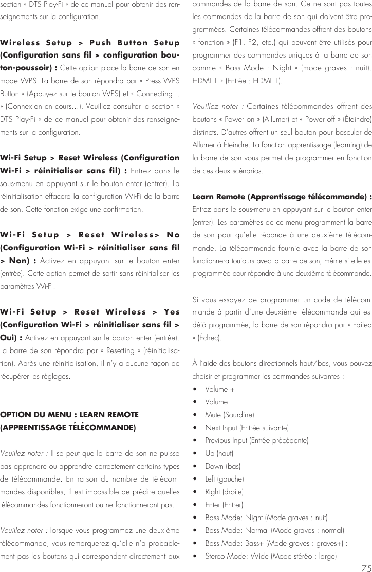 75section &laquo; DTS Play-Fi &raquo; de ce manuel pour obtenir des ren-seignements sur la configuration.Wireless Setup > Push Button Setup (Configuration sans fil > configuration bou-ton-poussoir) : Cette option place la barre de son en mode WPS. La barre de son r&eacute;pondra par &laquo; Press WPS Button &raquo; (Appuyez sur le bouton WPS) et &laquo; Connecting... &raquo; (Connexion en cours&hellip;). Veuillez consulter la section &laquo; DTS Play-Fi &raquo; de ce manuel pour obtenir des renseigne-ments sur la configuration.Wi-Fi Setup > Reset Wireless (Configuration Wi-Fi > r&eacute;initialiser sans fil) : Entrez dans le sous-menu en appuyant sur le bouton enter (entrer). La r&eacute;initialisation effacera la configuration Wi-Fi de la barre de son. Cette fonction exige une confirmation.Wi-Fi Setup > Reset Wireless> No  (Configuration Wi-Fi > r&eacute;initialiser sans fil > Non) : Activez en appuyant sur le bouton enter (entr&eacute;e). Cette option permet de sortir sans r&eacute;initialiser les param&egrave;tres Wi-Fi.Wi-Fi Setup > Reset Wireless > Yes (Configuration Wi-Fi > r&eacute;initialiser sans fil > Oui) : Activez en appuyant sur le bouton enter (entr&eacute;e). La barre de son r&eacute;pondra par &laquo; Resetting &raquo; (r&eacute;initialisa-tion). Apr&egrave;s une r&eacute;initialisation, il n&rsquo;y a aucune fa&ccedil;on de r&eacute;cup&eacute;rer les r&eacute;glages.OPTION DU MENU : LEARN REMOTE (APPRENTISSAGE T&Eacute;L&Eacute;COMMANDE)Veuillez noter : Il se peut que la barre de son ne puisse pas apprendre ou apprendre correctement certains types de t&eacute;l&eacute;commande. En raison du nombre de t&eacute;l&eacute;com-mandes disponibles, il est impossible de pr&eacute;dire quelles t&eacute;l&eacute;commandes fonctionneront ou ne fonctionneront pas.Veuillez noter : lorsque vous programmez une deuxi&egrave;me t&eacute;l&eacute;commande, vous remarquerez qu&rsquo;elle n&rsquo;a probable-ment pas les boutons qui correspondent directement aux commandes de la barre de son. Ce ne sont pas toutes les commandes de la barre de son qui doivent &ecirc;tre pro-gramm&eacute;es. Certaines t&eacute;l&eacute;commandes offrent des boutons &laquo; fonction &raquo; (F1, F2, etc.) qui peuvent &ecirc;tre utilis&eacute;s pour programmer des commandes uniques &agrave; la barre de son comme &laquo; Bass Mode : Night &raquo; (mode graves : nuit).  HDMI 1 &raquo; (Entr&eacute;e : HDMI 1).Veuillez noter : Certaines t&eacute;l&eacute;commandes offrent des boutons &laquo; Power on &raquo; (Allumer) et &laquo; Power off &raquo; (&Eacute;teindre) distincts. D&rsquo;autres offrent un seul bouton pour basculer de Allumer &agrave; &Eacute;teindre. La fonction apprentissage (learning) de la barre de son vous permet de programmer en fonction de ces deux sc&eacute;narios.Learn Remote (Apprentissage t&eacute;l&eacute;commande) : Entrez dans le sous-menu en appuyant sur le bouton enter (entrer). Les param&egrave;tres de ce menu programment la barre de son pour qu&rsquo;elle r&eacute;ponde &agrave; une deuxi&egrave;me t&eacute;l&eacute;com-mande. La t&eacute;l&eacute;commande fournie avec la barre de son fonctionnera toujours avec la barre de son, m&ecirc;me si elle est programm&eacute;e pour r&eacute;pondre &agrave; une deuxi&egrave;me t&eacute;l&eacute;commande.Si vous essayez de programmer un code de t&eacute;l&eacute;com-mande &agrave; partir d&rsquo;une deuxi&egrave;me t&eacute;l&eacute;commande qui est d&eacute;j&agrave; programm&eacute;e, la barre de son r&eacute;pondra par &laquo; Failed &raquo; (&Eacute;chec).&Agrave; l&rsquo;aide des boutons directionnels haut/bas, vous pouvez choisir et programmer les commandes suivantes : &bull;   Volume +&bull;   Volume &ndash; &bull;   Mute (Sourdine) &bull;   Next Input (Entr&eacute;e suivante) &bull;   Previous Input (Entr&eacute;e pr&eacute;c&eacute;dente) &bull;   Up (haut) &bull;   Down (bas) &bull;   Left (gauche) &bull;   Right (droite) &bull;   Enter (Entrer) &bull;   Bass Mode: Night (Mode graves : nuit)&bull;   Bass Mode: Normal (Mode graves : normal) &bull;   Bass Mode: Bass+ (Mode graves : graves+) :&bull;   Stereo Mode: Wide (Mode st&eacute;r&eacute;o : large) 