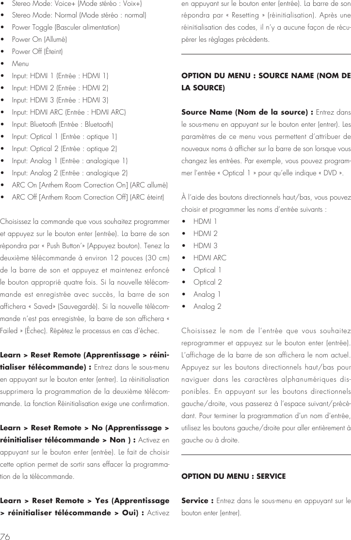 76&bull;   Stereo Mode: Voice+ (Mode st&eacute;r&eacute;o : Voix+) &bull;   Stereo Mode: Normal (Mode st&eacute;r&eacute;o : normal) &bull;   Power Toggle (Basculer alimentation) &bull;   Power On (Allum&eacute;) &bull;   Power Off (&Eacute;teint) &bull;   Menu &bull;   Input: HDMI 1 (Entr&eacute;e : HDMI 1) &bull;   Input: HDMI 2 (Entr&eacute;e : HDMI 2) &bull;   Input: HDMI 3 (Entr&eacute;e : HDMI 3) &bull;   Input: HDMI ARC (Entr&eacute;e : HDMI ARC) &bull;   Input: Bluetooth (Entr&eacute;e : Bluetooth) &bull;   Input: Optical 1 (Entr&eacute;e : optique 1) &bull;   Input: Optical 2 (Entr&eacute;e : optique 2) &bull;   Input: Analog 1 (Entr&eacute;e : analogique 1) &bull;   Input: Analog 2 (Entr&eacute;e : analogique 2) &bull;   ARC On [Anthem Room Correction On] (ARC allum&eacute;) &bull;   ARC Off [Anthem Room Correction Off] (ARC &eacute;teint)Choisissez la commande que vous souhaitez programmer et appuyez sur le bouton enter (entr&eacute;e). La barre de son r&eacute;pondra par &laquo; Push Button&rsquo;&raquo; (Appuyez bouton). Tenez la deuxi&egrave;me t&eacute;l&eacute;commande &agrave; environ 12 pouces (30 cm) de la barre de son et appuyez et maintenez enfonc&eacute; le bouton appropri&eacute; quatre fois. Si la nouvelle t&eacute;l&eacute;com-mande est enregistr&eacute;e avec succ&egrave;s, la barre de son affichera &laquo; Saved&raquo; (Sauvegard&eacute;). Si la nouvelle t&eacute;l&eacute;com-mande n&rsquo;est pas enregistr&eacute;e, la barre de son affichera &laquo; Failed &raquo; (&Eacute;chec). R&eacute;p&eacute;tez le processus en cas d&rsquo;&eacute;chec.Learn > Reset Remote (Apprentissage > r&eacute;ini-tialiser t&eacute;l&eacute;commande) : Entrez dans le sous-menu en appuyant sur le bouton enter (entrer). La r&eacute;initialisation supprimera la programmation de la deuxi&egrave;me t&eacute;l&eacute;com-mande. La fonction R&eacute;initialisation exige une confirmation.Learn > Reset Remote > No (Apprentissage > r&eacute;initialiser t&eacute;l&eacute;commande > Non ) : Activez en appuyant sur le bouton enter (entr&eacute;e). Le fait de choisir cette option permet de sortir sans effacer la programma-tion de la t&eacute;l&eacute;commande. Learn > Reset Remote > Yes (Apprentissage > r&eacute;initialiser t&eacute;l&eacute;commande > Oui) : Activez en appuyant sur le bouton enter (entr&eacute;e). La barre de son r&eacute;pondra par &laquo; Resetting &raquo; (r&eacute;initialisation). Apr&egrave;s une r&eacute;initialisation des codes, il n&rsquo;y a aucune fa&ccedil;on de r&eacute;cu-p&eacute;rer les r&eacute;glages pr&eacute;c&eacute;dents.OPTION DU MENU : SOURCE NAME (NOM DE LA SOURCE)Source Name (Nom de la source) : Entrez dans le sous-menu en appuyant sur le bouton enter (entrer). Les param&egrave;tres de ce menu vous permettent d&rsquo;attribuer de nouveaux noms &agrave; afficher sur la barre de son lorsque vous changez les entr&eacute;es. Par exemple, vous pouvez program-mer l&rsquo;entr&eacute;e &laquo; Optical 1 &raquo; pour qu&rsquo;elle indique &laquo; DVD &raquo;.&Agrave; l&rsquo;aide des boutons directionnels haut/bas, vous pouvez choisir et programmer les noms d&rsquo;entr&eacute;e suivants :&bull;   HDMI 1&bull;   HDMI 2 &bull;   HDMI 3 &bull;   HDMI ARC &bull;   Optical 1 &bull;   Optical 2 &bull;   Analog 1 &bull;   Analog 2Choisissez le nom de l&rsquo;entr&eacute;e que vous souhaitez reprogrammer et appuyez sur le bouton enter (entr&eacute;e). L&rsquo;affichage de la barre de son affichera le nom actuel. Appuyez sur les boutons directionnels haut/bas pour naviguer dans les caract&egrave;res alphanum&eacute;riques dis-ponibles. En appuyant sur les boutons directionnels gauche/droite, vous passerez &agrave; l&rsquo;espace suivant/pr&eacute;c&eacute;-dant. Pour terminer la programmation d&rsquo;un nom d&rsquo;entr&eacute;e, utilisez les boutons gauche/droite pour aller enti&egrave;rement &agrave; gauche ou &agrave; droite.OPTION DU MENU : SERVICEService : Entrez dans le sous-menu en appuyant sur le bouton enter (entrer).