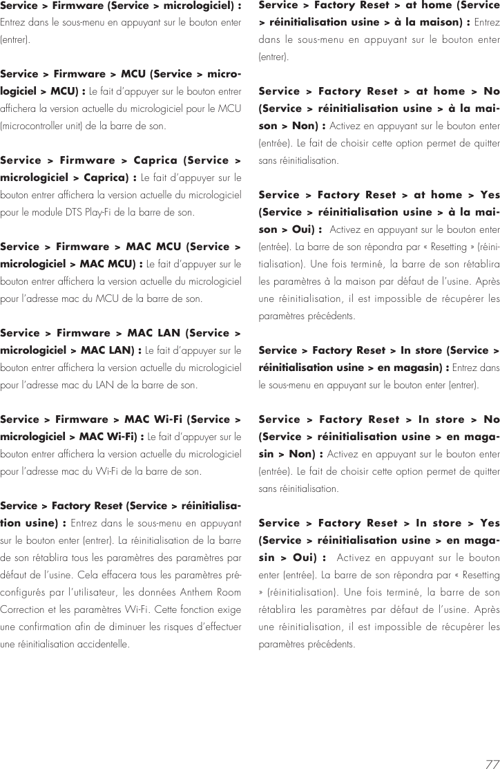 77Service > Firmware (Service > micrologiciel) : Entrez dans le sous-menu en appuyant sur le bouton enter (entrer).Service > Firmware > MCU (Service > micro-logiciel > MCU) : Le fait d&rsquo;appuyer sur le bouton entrer affichera la version actuelle du micrologiciel pour le MCU (microcontroller unit) de la barre de son.Service > Firmware > Caprica (Service > micrologiciel > Caprica) : Le fait d&rsquo;appuyer sur le bouton entrer affichera la version actuelle du micrologiciel pour le module DTS Play-Fi de la barre de son.Service > Firmware > MAC MCU (Service > micrologiciel > MAC MCU) : Le fait d&rsquo;appuyer sur le bouton entrer affichera la version actuelle du micrologiciel pour l&rsquo;adresse mac du MCU de la barre de son.Service > Firmware > MAC LAN (Service > micrologiciel > MAC LAN) : Le fait d&rsquo;appuyer sur le bouton entrer affichera la version actuelle du micrologiciel pour l&rsquo;adresse mac du LAN de la barre de son.Service > Firmware > MAC Wi-Fi (Service > micrologiciel > MAC Wi-Fi) : Le fait d&rsquo;appuyer sur le bouton entrer affichera la version actuelle du micrologiciel pour l&rsquo;adresse mac du Wi-Fi de la barre de son.Service > Factory Reset (Service > r&eacute;initialisa-tion usine) : Entrez dans le sous-menu en appuyant sur le bouton enter (entrer). La r&eacute;initialisation de la barre de son r&eacute;tablira tous les param&egrave;tres des param&egrave;tres par d&eacute;faut de l&rsquo;usine. Cela effacera tous les param&egrave;tres pr&eacute;-configur&eacute;s par l&rsquo;utilisateur, les donn&eacute;es Anthem Room Correction et les param&egrave;tres Wi-Fi. Cette fonction exige une confirmation afin de diminuer les risques d&rsquo;effectuer une r&eacute;initialisation accidentelle.Service > Factory Reset > at home (Service > r&eacute;initialisation usine > &agrave; la maison) : Entrez dans le sous-menu en appuyant sur le bouton enter (entrer).Service > Factory Reset > at home > No (Service > r&eacute;initialisation usine > &agrave; la mai-son > Non) : Activez en appuyant sur le bouton enter (entr&eacute;e). Le fait de choisir cette option permet de quitter sans r&eacute;initialisation.Service > Factory Reset > at home > Yes (Service > r&eacute;initialisation usine > &agrave; la mai-son > Oui) :  Activez en appuyant sur le bouton enter (entr&eacute;e). La barre de son r&eacute;pondra par &laquo; Resetting &raquo; (r&eacute;ini-tialisation). Une fois termin&eacute;, la barre de son r&eacute;tablira les param&egrave;tres &agrave; la maison par d&eacute;faut de l&rsquo;usine. Apr&egrave;s une r&eacute;initialisation, il est impossible de r&eacute;cup&eacute;rer les param&egrave;tres pr&eacute;c&eacute;dents.Service > Factory Reset > In store (Service > r&eacute;initialisation usine > en magasin) : Entrez dans le sous-menu en appuyant sur le bouton enter (entrer).Service > Factory Reset > In store > No (Service > r&eacute;initialisation usine > en maga-sin > Non) : Activez en appuyant sur le bouton enter (entr&eacute;e). Le fait de choisir cette option permet de quitter sans r&eacute;initialisation.Service > Factory Reset > In store > Yes (Service > r&eacute;initialisation usine > en maga-sin > Oui) :  Activez en appuyant sur le bouton enter (entr&eacute;e). La barre de son r&eacute;pondra par &laquo; Resetting &raquo; (r&eacute;initialisation). Une fois termin&eacute;, la barre de son r&eacute;tablira les param&egrave;tres par d&eacute;faut de l&rsquo;usine. Apr&egrave;s une r&eacute;initialisation, il est impossible de r&eacute;cup&eacute;rer les param&egrave;tres pr&eacute;c&eacute;dents.